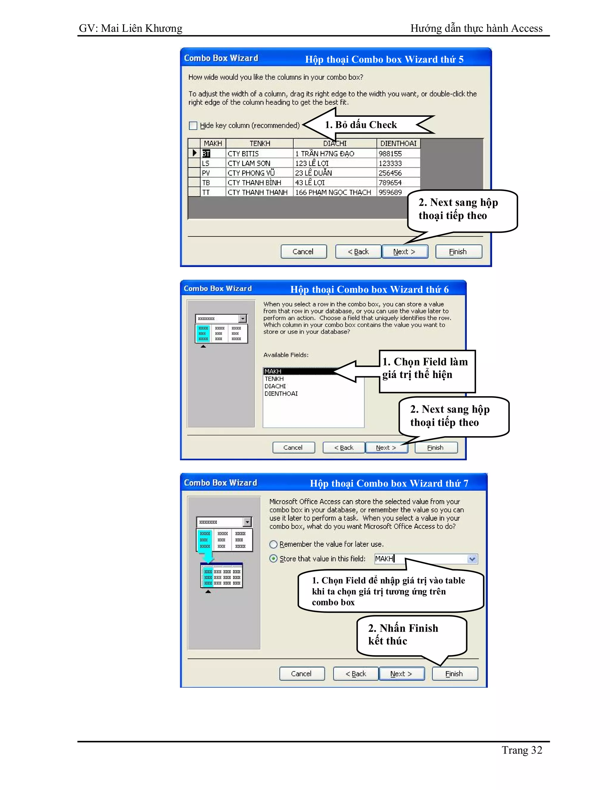 GV: Mai Liên Khương Hướng dẫn thực hành Access
Trang 32
1. Bỏ dấu Check
2. Next sang hộp
thoại tiếp theo
Hộp thoại Combo box Wizard thứ 5
Hộp thoại Combo box Wizard thứ 6
1. Chọn Field làm
giá trị thể hiện
2. Next sang hộp
thoại tiếp theo
1. Chọn Field để nhập giá trị vào table
khi ta chọn giá trị tương ứng trên
combo box
2. Nhấn Finish
kết thúc
Hộp thoại Combo box Wizard thứ 7
 