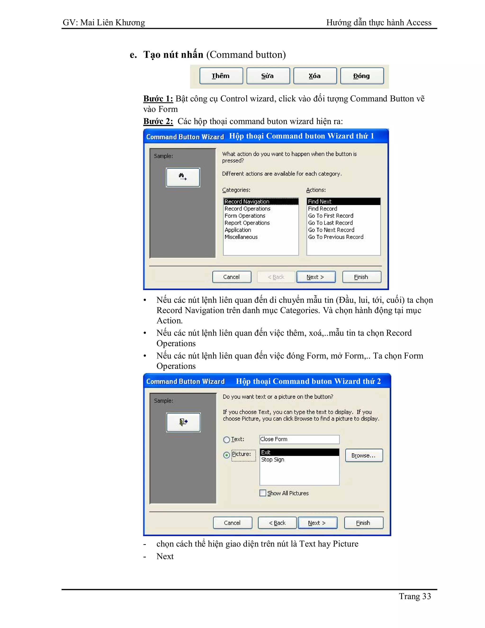 GV: Mai Liên Khương Hướng dẫn thực hành Access
Trang 33
e. Tạo nút nhấn (Command button)
Bước 1: Bật công cụ Control wizard, click vào đối tượng Command Button vẽ
vào Form
Bước 2: Các hộp thoại command buton wizard hiện ra:
• Nếu các nút lệnh liên quan đến di chuyển mẫu tin (Đầu, lui, tới, cuối) ta chọn
Record Navigation trên danh mục Categories. Và chọn hành động tại mục
Action.
• Nếu các nút lệnh liên quan đến việc thêm, xoá,..mẫu tin ta chọn Record
Operations
• Nếu các nút lệnh liên quan đến việc đóng Form, mở Form,.. Ta chọn Form
Operations
- chọn cách thể hiện giao diện trên nút là Text hay Picture
- Next
Hộp thoại Command buton Wizard thứ 1
Hộp thoại Command buton Wizard thứ 2
 