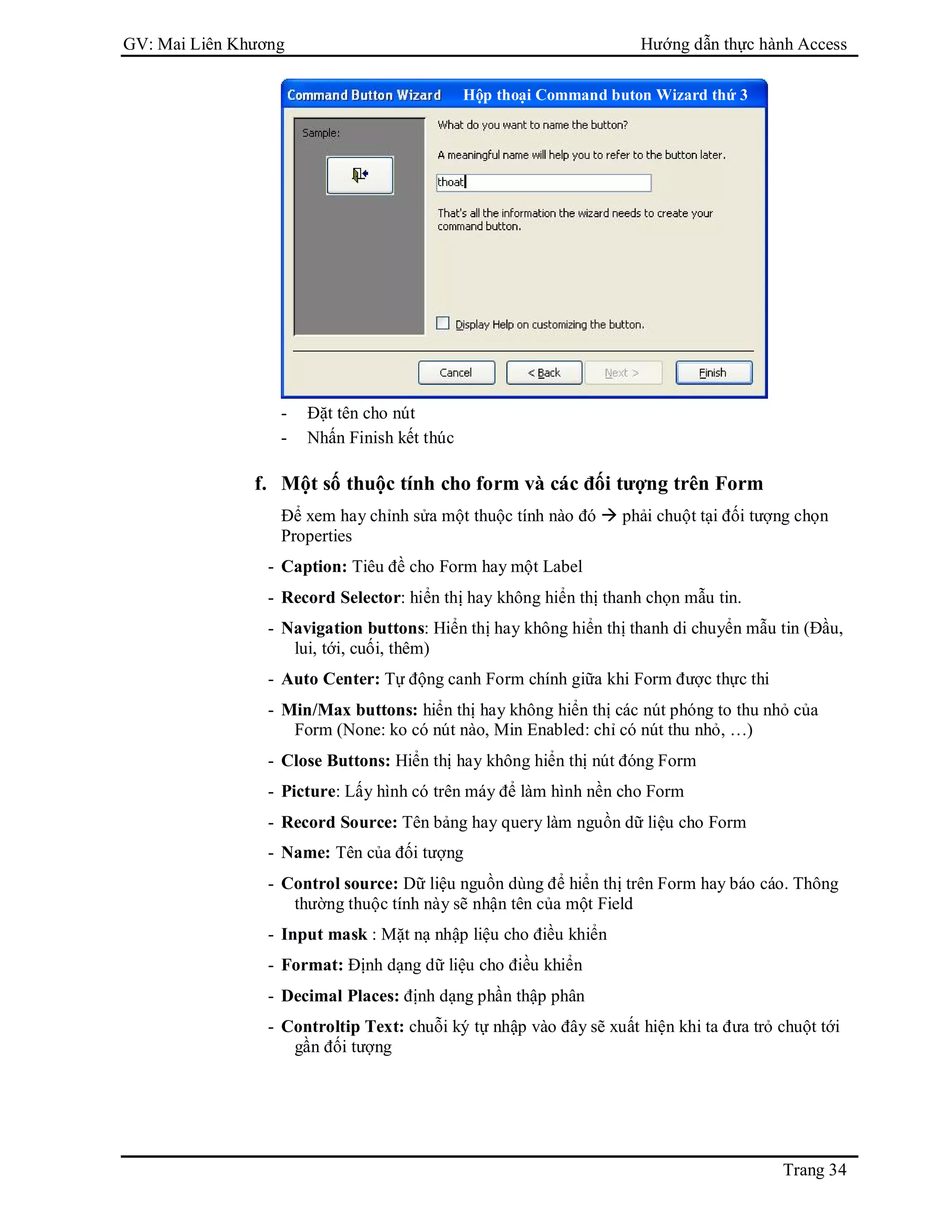 GV: Mai Liên Khương Hướng dẫn thực hành Access
Trang 34
- Đặt tên cho nút
- Nhấn Finish kết thúc
f. Một số thuộc tính cho form và các đối tượng trên Form
Để xem hay chỉnh sửa một thuộc tính nào đó  phải chuột tại đối tượng chọn
Properties
- Caption: Tiêu đề cho Form hay một Label
- Record Selector: hiển thị hay không hiển thị thanh chọn mẫu tin.
- Navigation buttons: Hiển thị hay không hiển thị thanh di chuyển mẫu tin (Đầu,
lui, tới, cuối, thêm)
- Auto Center: Tự động canh Form chính giữa khi Form được thực thi
- Min/Max buttons: hiển thị hay không hiển thị các nút phóng to thu nhỏ của
Form (None: ko có nút nào, Min Enabled: chỉ có nút thu nhỏ, …)
- Close Buttons: Hiển thị hay không hiển thị nút đóng Form
- Picture: Lấy hình có trên máy để làm hình nền cho Form
- Record Source: Tên bảng hay query làm nguồn dữ liệu cho Form
- Name: Tên của đối tượng
- Control source: Dữ liệu nguồn dùng để hiển thị trên Form hay báo cáo. Thông
thường thuộc tính này sẽ nhận tên của một Field
- Input mask : Mặt nạ nhập liệu cho điều khiển
- Format: Định dạng dữ liệu cho điều khiển
- Decimal Places: định dạng phần thập phân
- Controltip Text: chuỗi ký tự nhập vào đây sẽ xuất hiện khi ta đưa trỏ chuột tới
gần đối tượng
Hộp thoại Command buton Wizard thứ 3
 