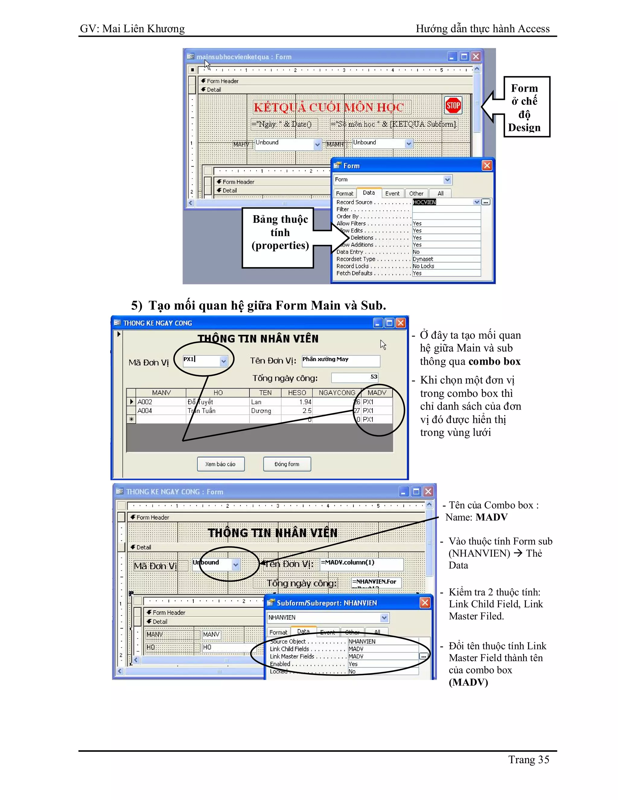 GV: Mai Liên Khương Hướng dẫn thực hành Access
Trang 35
- Ở đây ta tạo mối quan
hệ giữa Main và sub
thông qua combo box
- Khi chọn một đơn vị
trong combo box thì
chỉ danh sách của đơn
vị đó được hiển thị
trong vùng lưới
- Tên của Combo box :
Name: MADV
- Vào thuộc tính Form sub
(NHANVIEN)  Thẻ
Data
- Kiểm tra 2 thuộc tính:
Link Child Field, Link
Master Filed.
- Đổi tên thuộc tính Link
Master Field thành tên
của combo box
(MADV)
5) Tạo mối quan hệ giữa Form Main và Sub.
Bảng thuộc
tính
(properties)
Form
ở chế
độ
Design
 