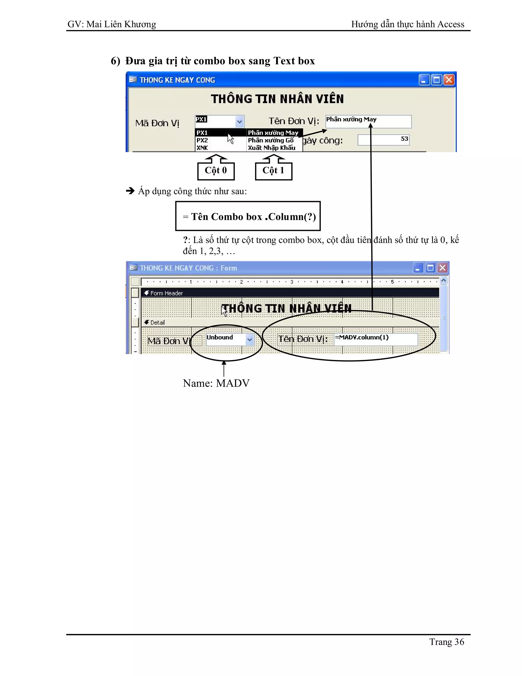 GV: Mai Liên Khương Hướng dẫn thực hành Access
Trang 36
6) Đưa gia trị từ combo box sang Text box
 Áp dụng công thức như sau:
= Tên Combo box .Column(?)
?: Là số thứ tự cột trong combo box, cột đầu tiên đánh số thứ tự là 0, kế
đến 1, 2,3, …
Name: MADV
Cột 0 Cột 1
 