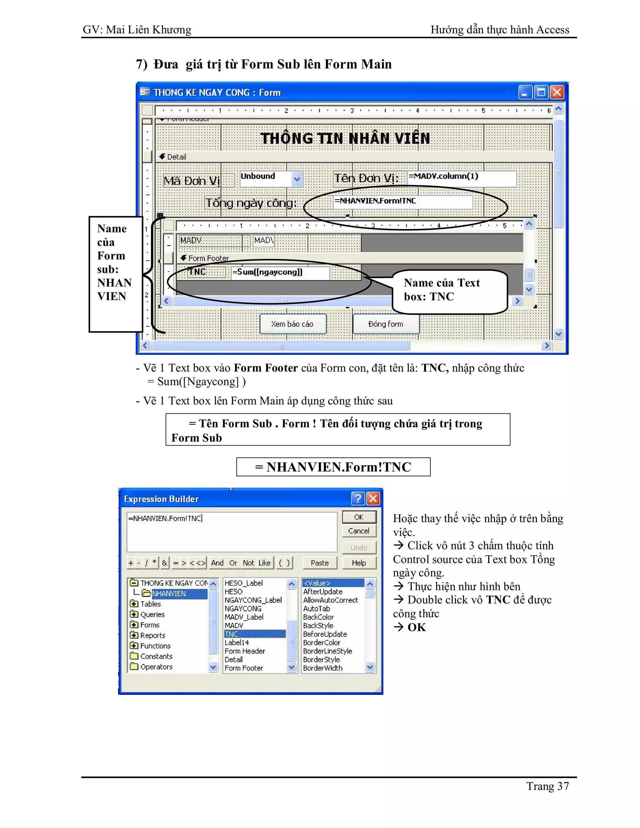 GV: Mai Liên Khương Hướng dẫn thực hành Access
Trang 37
7) Đưa giá trị từ Form Sub lên Form Main
- Vẽ 1 Text box vào Form Footer của Form con, đặt tên là: TNC, nhập công thức
= Sum([Ngaycong] )
- Vẽ 1 Text box lên Form Main áp dụng công thức sau
= Tên Form Sub . Form ! Tên đối tượng chứa giá trị trong
Form Sub
= NHANVIEN.Form!TNC
Name của Text
box: TNC
Hoặc thay thế việc nhập ở trên bằng
việc.
 Click vô nút 3 chấm thuộc tính
Control source của Text box Tổng
ngày công.
 Thực hiện như hình bên
 Double click vô TNC để được
công thức
 OK
Name
của
Form
sub:
NHAN
VIEN
 