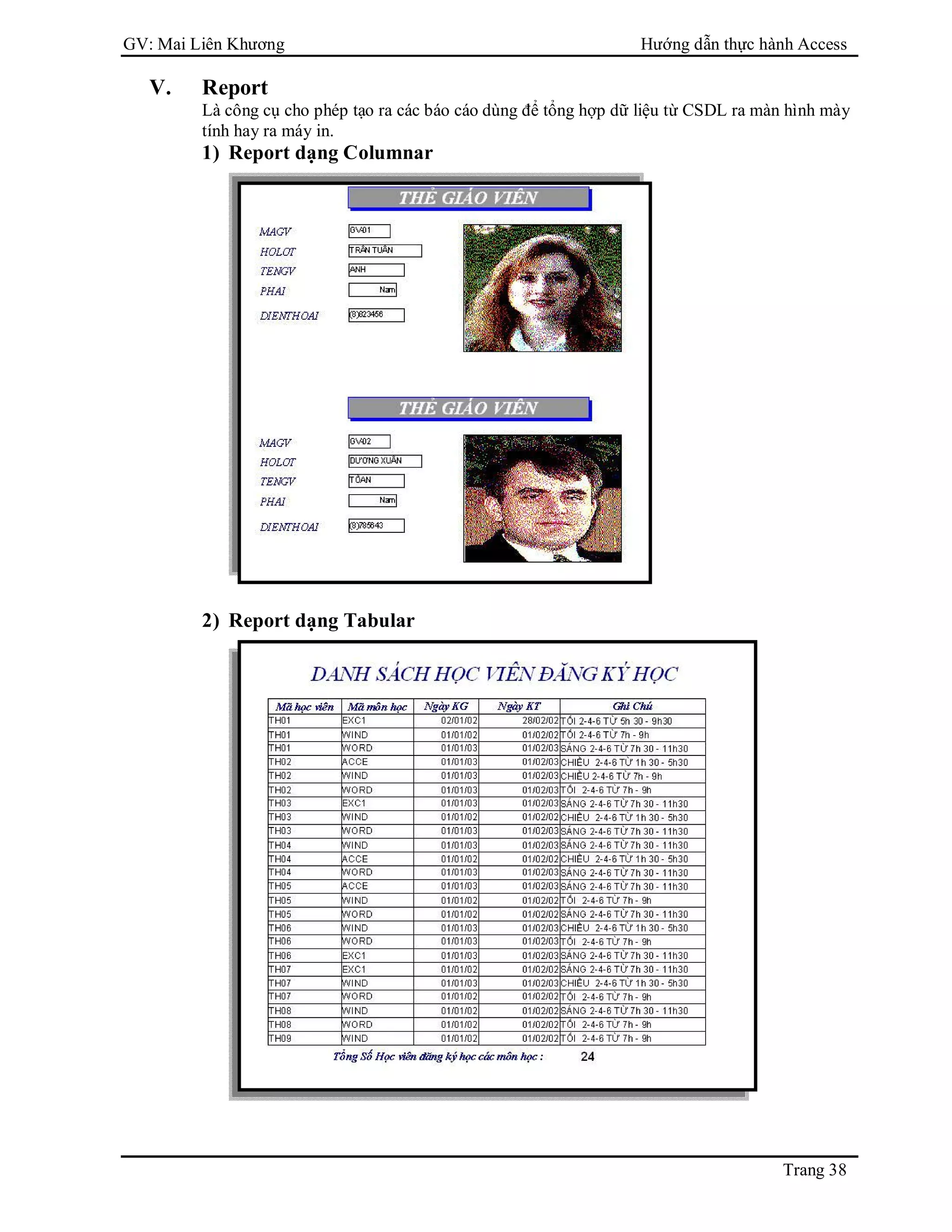 GV: Mai Liên Khương Hướng dẫn thực hành Access
Trang 38
V. Report
Là công cụ cho phép tạo ra các báo cáo dùng để tổng hợp dữ liệu từ CSDL ra màn hình mày
tính hay ra máy in.
1) Report dạng Columnar
2) Report dạng Tabular
 