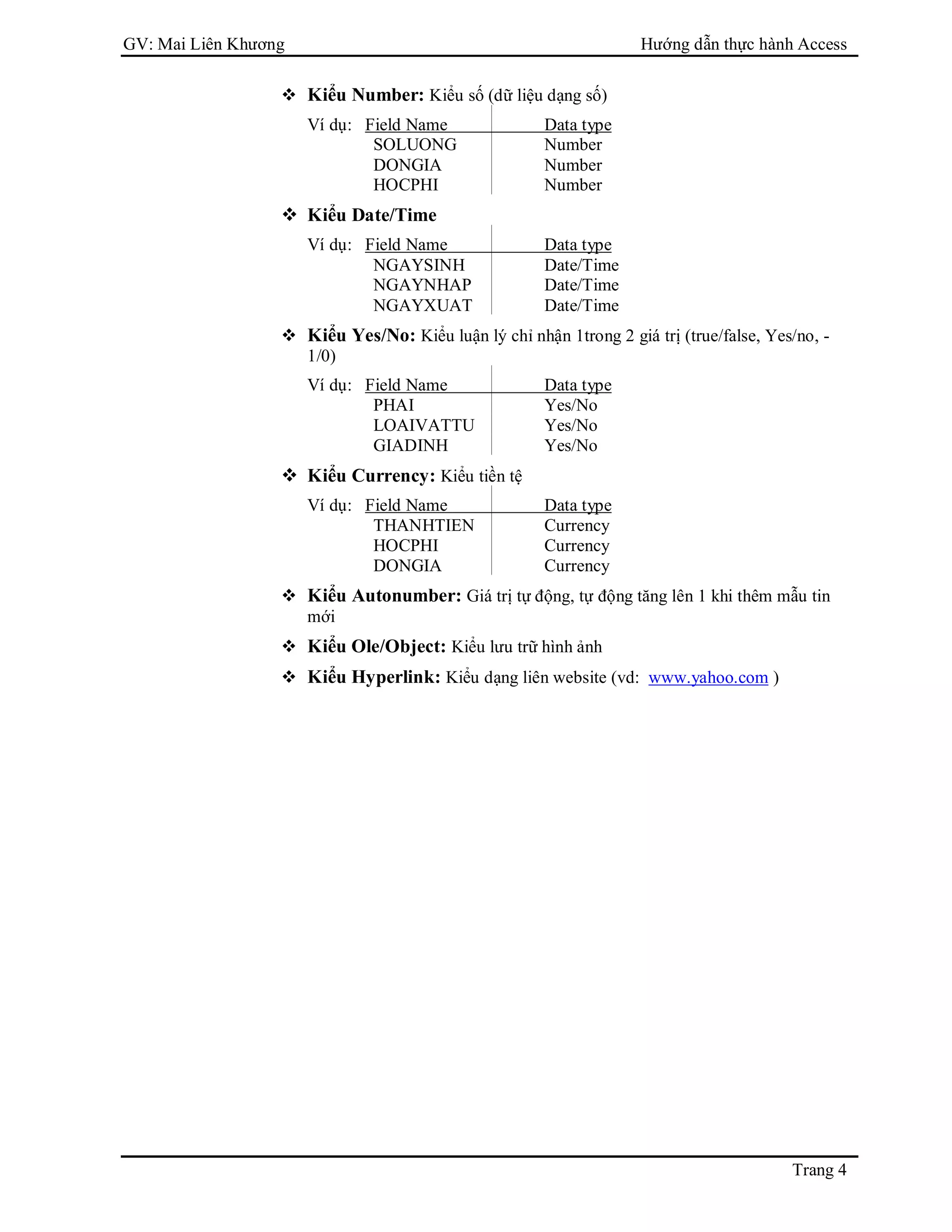 GV: Mai Liên Khương Hướng dẫn thực hành Access
Trang 4
 Kiểu Number: Kiểu số (dữ liệu dạng số)
Ví dụ: Field Name Data type
SOLUONG Number
DONGIA Number
HOCPHI Number
 Kiểu Date/Time
Ví dụ: Field Name Data type
NGAYSINH Date/Time
NGAYNHAP Date/Time
NGAYXUAT Date/Time
 Kiểu Yes/No: Kiểu luận lý chỉ nhận 1trong 2 giá trị (true/false, Yes/no, -
1/0)
Ví dụ: Field Name Data type
PHAI Yes/No
LOAIVATTU Yes/No
GIADINH Yes/No
 Kiểu Currency: Kiểu tiền tệ
Ví dụ: Field Name Data type
THANHTIEN Currency
HOCPHI Currency
DONGIA Currency
 Kiểu Autonumber: Giá trị tự động, tự động tăng lên 1 khi thêm mẫu tin
mới
 Kiểu Ole/Object: Kiểu lưu trữ hình ảnh
 Kiểu Hyperlink: Kiểu dạng liên website (vd: www.yahoo.com )
 