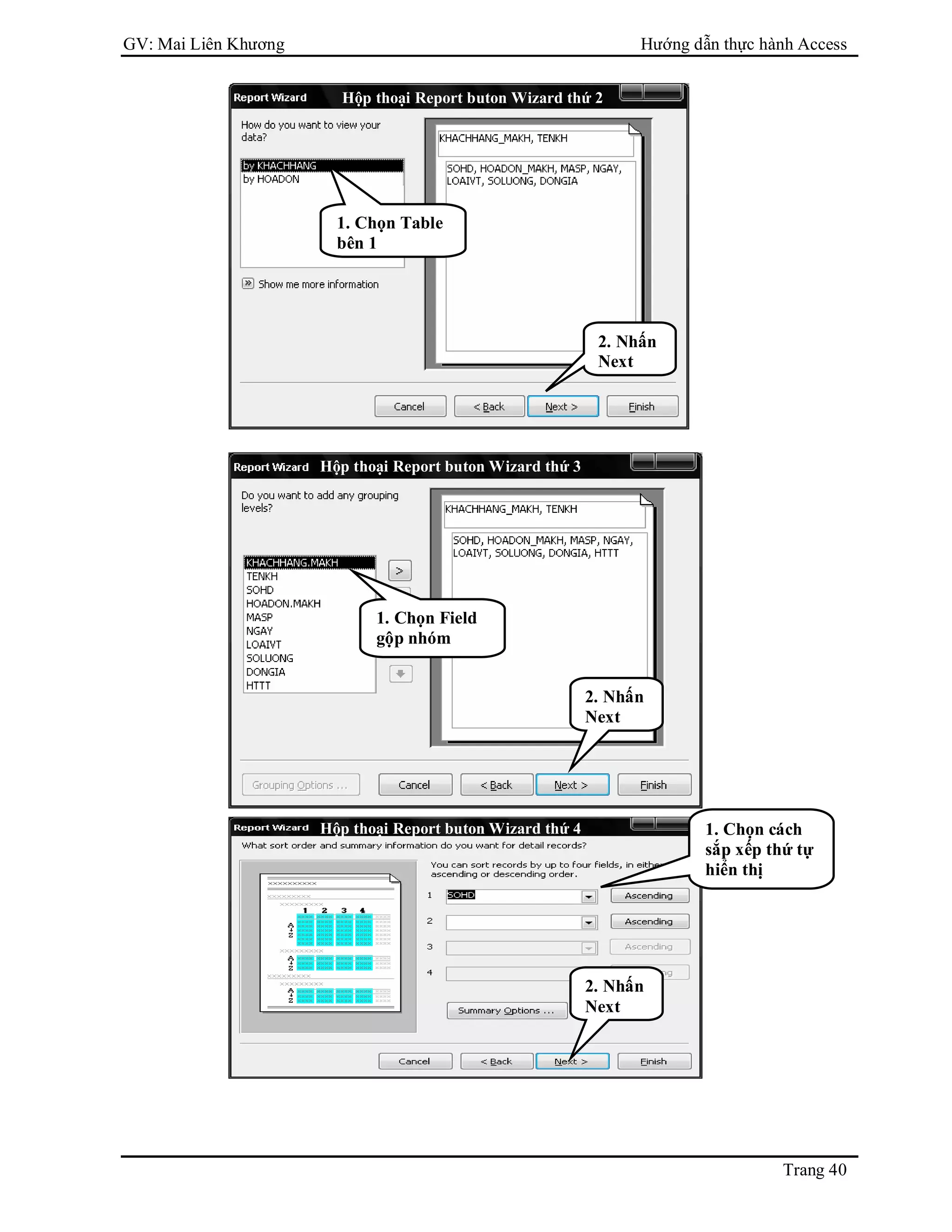 GV: Mai Liên Khương Hướng dẫn thực hành Access
Trang 40
1. Chọn Table
bên 1
2. Nhấn
Next
Hộp thoại Report buton Wizard thứ 2
Hộp thoại Report buton Wizard thứ 3
1. Chọn Field
gộp nhóm
2. Nhấn
Next
1. Chọn cách
sắp xếp thứ tự
hiển thị
Hộp thoại Report buton Wizard thứ 4
2. Nhấn
Next
 