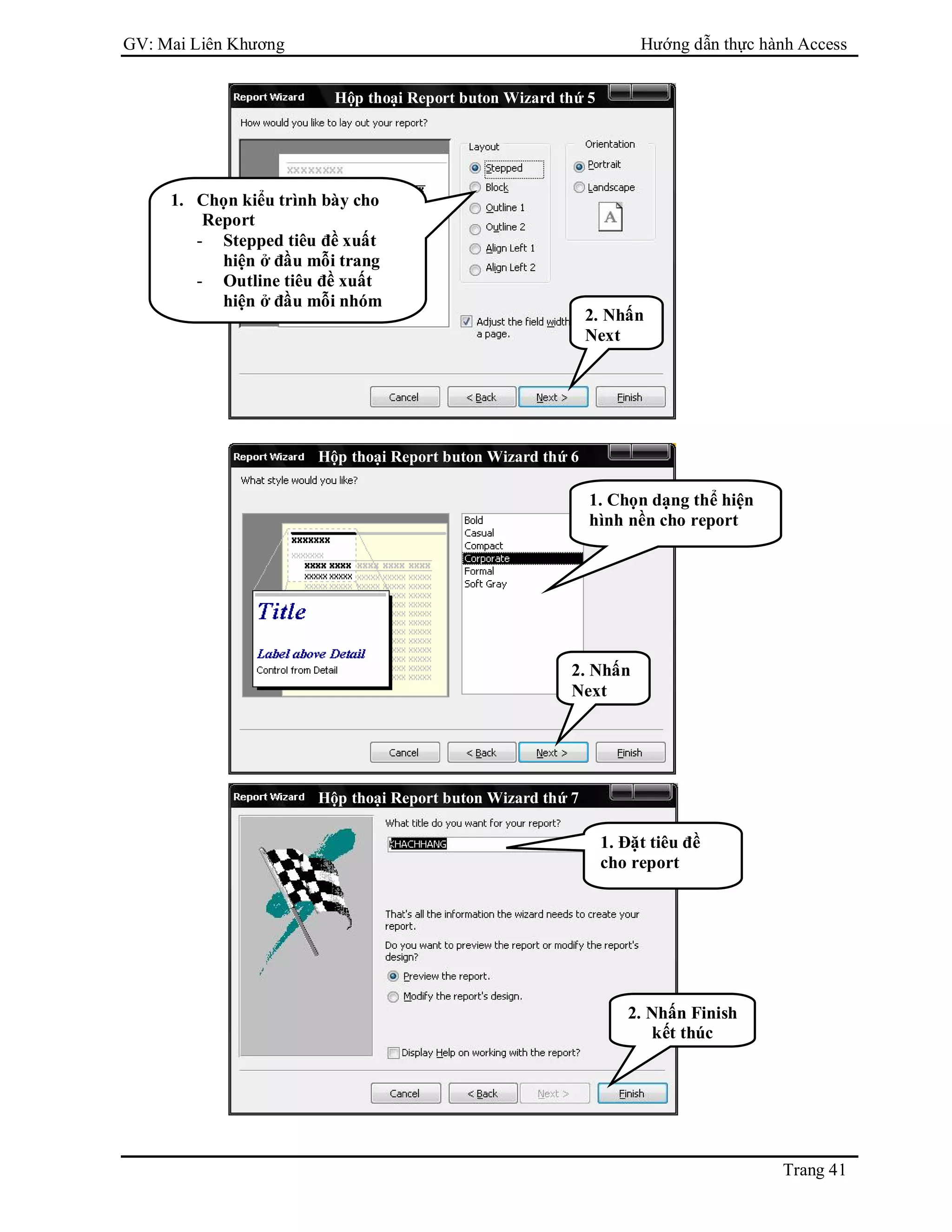 GV: Mai Liên Khương Hướng dẫn thực hành Access
Trang 41
Hộp thoại Report buton Wizard thứ 5
1. Chọn kiểu trình bày cho
Report
- Stepped tiêu đề xuất
hiện ở đầu mỗi trang
- Outline tiêu đề xuất
hiện ở đầu mỗi nhóm
2. Nhấn
Next
Hộp thoại Report buton Wizard thứ 6
Hộp thoại Report buton Wizard thứ 7
1. Chọn dạng thể hiện
hình nền cho report
2. Nhấn
Next
1. Đặt tiêu đề
cho report
2. Nhấn Finish
kết thúc
 