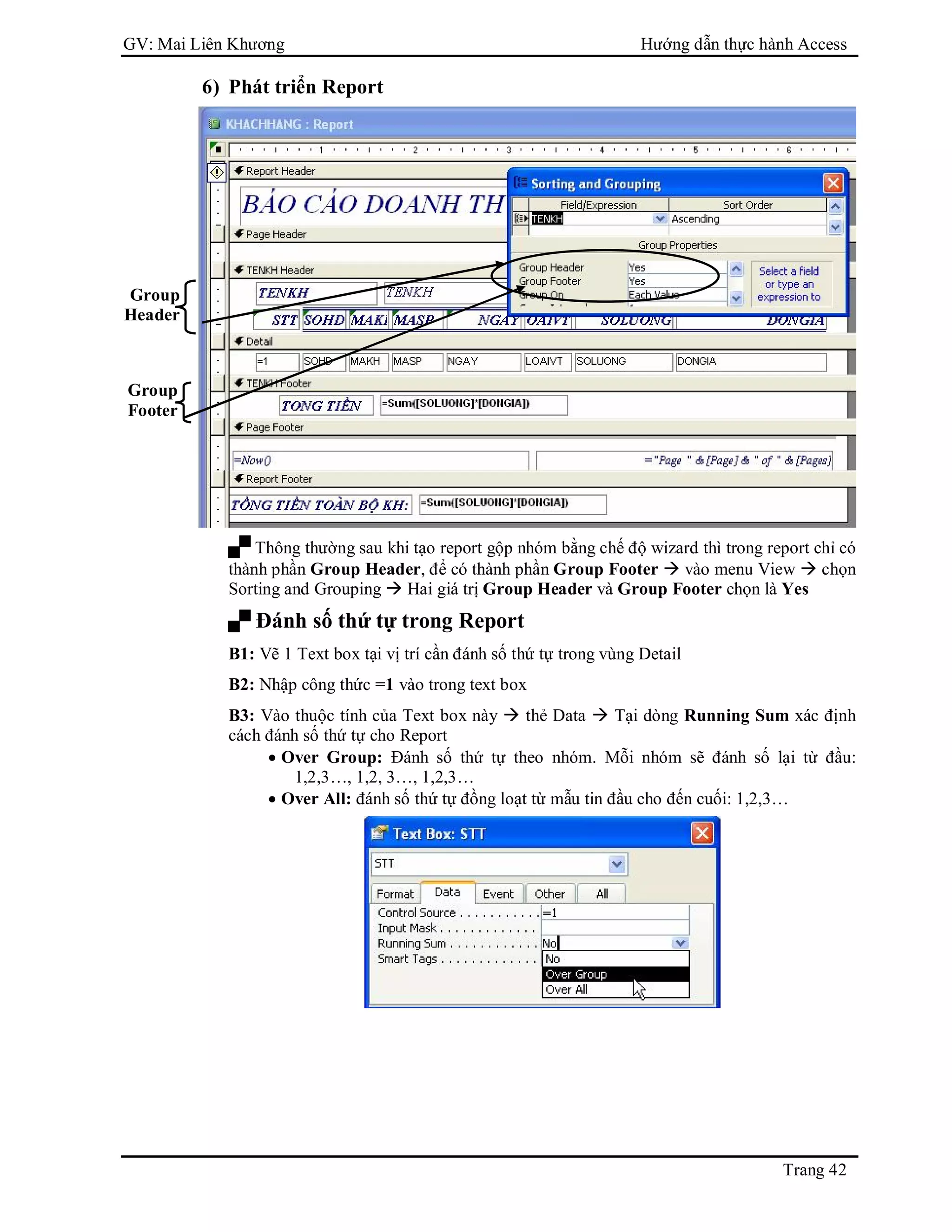 GV: Mai Liên Khương Hướng dẫn thực hành Access
Trang 42
6) Phát triển Report
 Thông thường sau khi tạo report gộp nhóm bằng chế độ wizard thì trong report chỉ có
thành phần Group Header, để có thành phần Group Footer  vào menu View  chọn
Sorting and Grouping  Hai giá trị Group Header và Group Footer chọn là Yes
 Đánh số thứ tự trong Report
B1: Vẽ 1 Text box tại vị trí cần đánh số thứ tự trong vùng Detail
B2: Nhập công thức =1 vào trong text box
B3: Vào thuộc tính của Text box này  thẻ Data  Tại dòng Running Sum xác định
cách đánh số thứ tự cho Report
 Over Group: Đánh số thứ tự theo nhóm. Mỗi nhóm sẽ đánh số lại từ đầu:
1,2,3…, 1,2, 3…, 1,2,3…
 Over All: đánh số thứ tự đồng loạt từ mẫu tin đầu cho đến cuối: 1,2,3…
Group
Header
Group
Footer
 