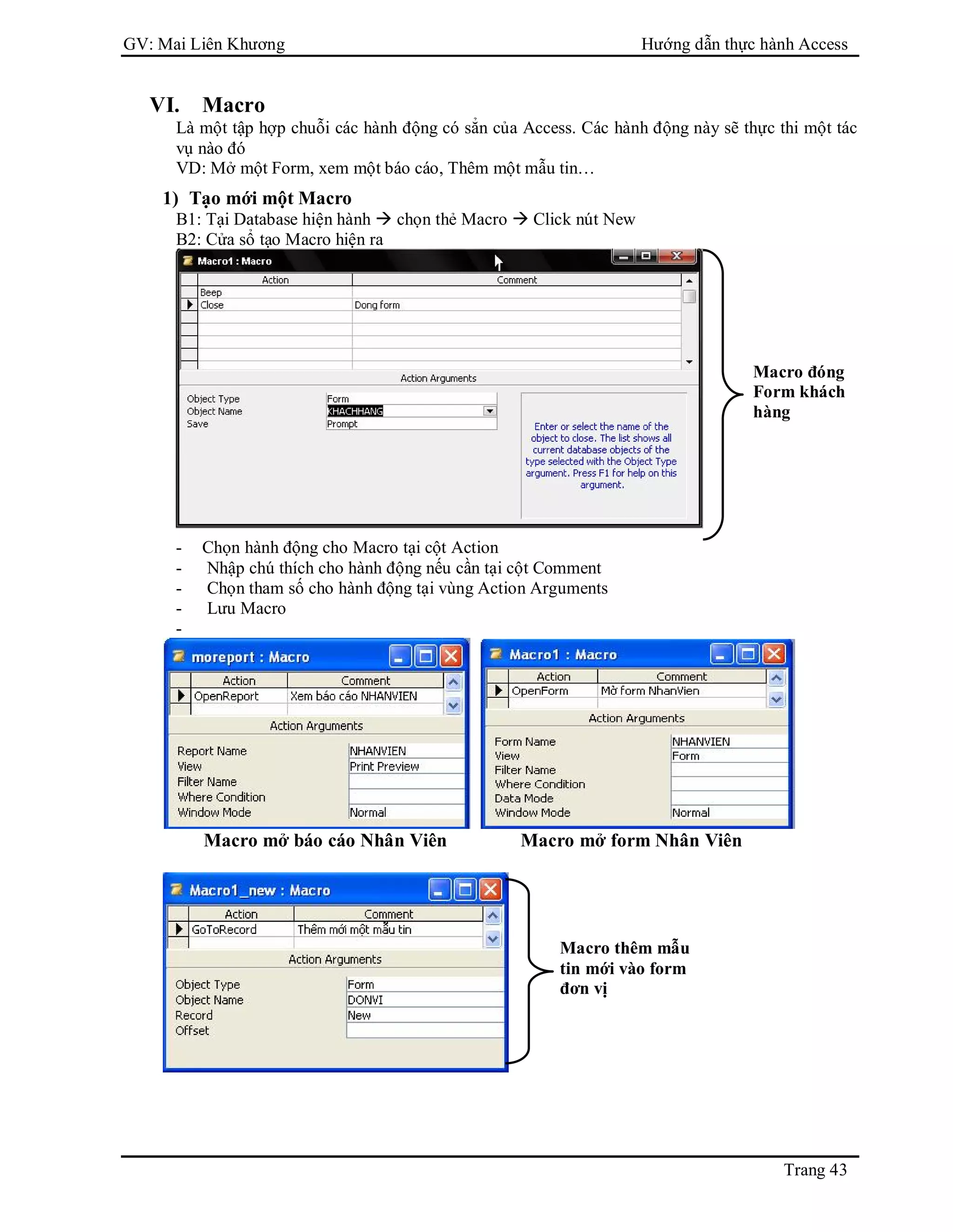 GV: Mai Liên Khương Hướng dẫn thực hành Access
Trang 43
VI. Macro
Là một tập hợp chuỗi các hành động có sẳn của Access. Các hành động này sẽ thực thi một tác
vụ nào đó
VD: Mở một Form, xem một báo cáo, Thêm một mẫu tin…
1) Tạo mới một Macro
B1: Tại Database hiện hành  chọn thẻ Macro  Click nút New
B2: Cửa sổ tạo Macro hiện ra
- Chọn hành động cho Macro tại cột Action
- Nhập chú thích cho hành động nếu cần tại cột Comment
- Chọn tham số cho hành động tại vùng Action Arguments
- Lưu Macro
-
Macro mở báo cáo Nhân Viên Macro mở form Nhân Viên
Macro đóng
Form khách
hàng
Macro thêm mẫu
tin mới vào form
đơn vị
 