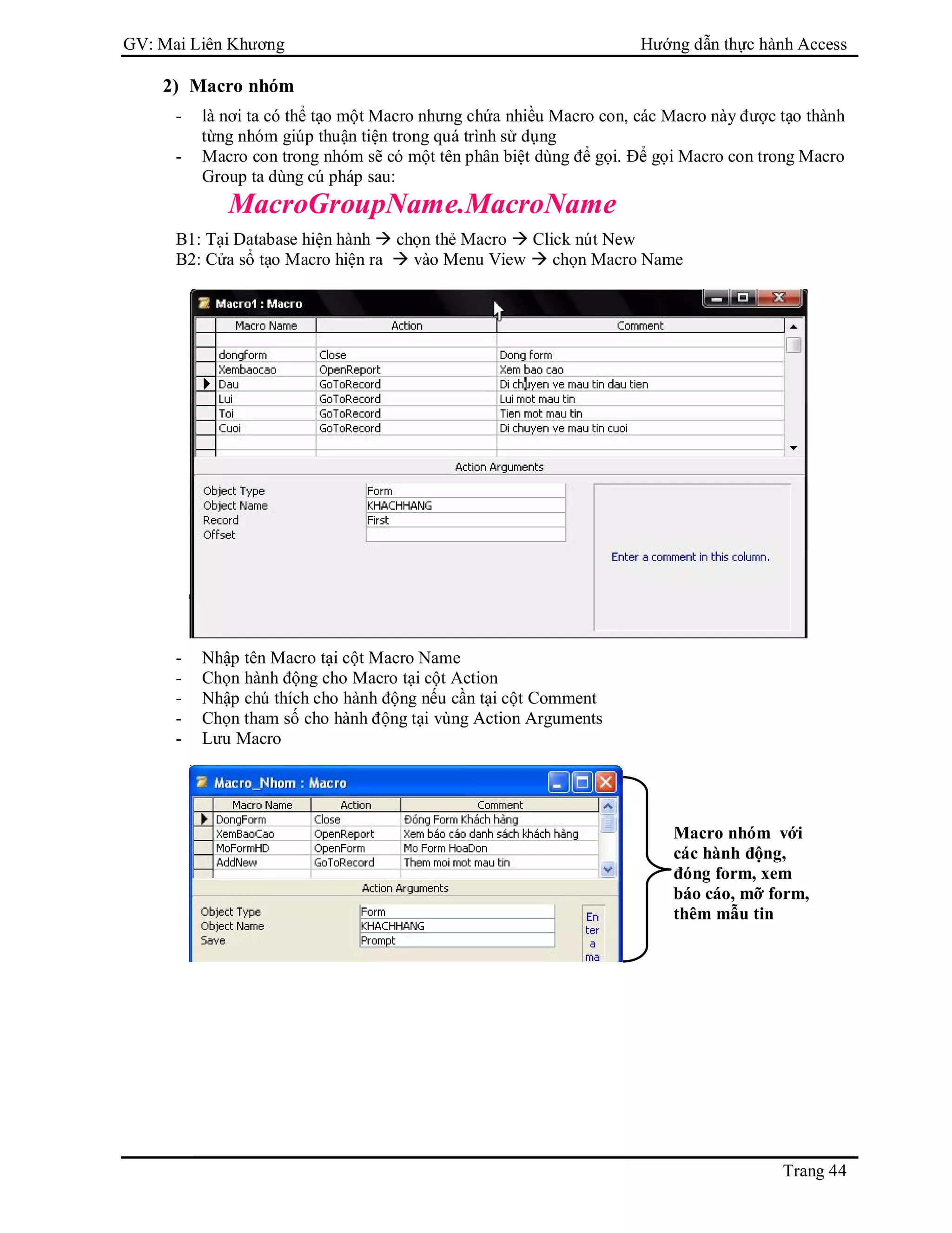 GV: Mai Liên Khương Hướng dẫn thực hành Access
Trang 44
2) Macro nhóm
- là nơi ta có thể tạo một Macro nhưng chứa nhiều Macro con, các Macro này được tạo thành
từng nhóm giúp thuận tiện trong quá trình sử dụng
- Macro con trong nhóm sẽ có một tên phân biệt dùng để gọi. Để gọi Macro con trong Macro
Group ta dùng cú pháp sau:
MacroGroupName.MacroName
B1: Tại Database hiện hành  chọn thẻ Macro  Click nút New
B2: Cửa sổ tạo Macro hiện ra  vào Menu View  chọn Macro Name
- Nhập tên Macro tại cột Macro Name
- Chọn hành động cho Macro tại cột Action
- Nhập chú thích cho hành động nếu cần tại cột Comment
- Chọn tham số cho hành động tại vùng Action Arguments
- Lưu Macro
Macro nhóm với
các hành động,
đóng form, xem
báo cáo, mỡ form,
thêm mẫu tin
 