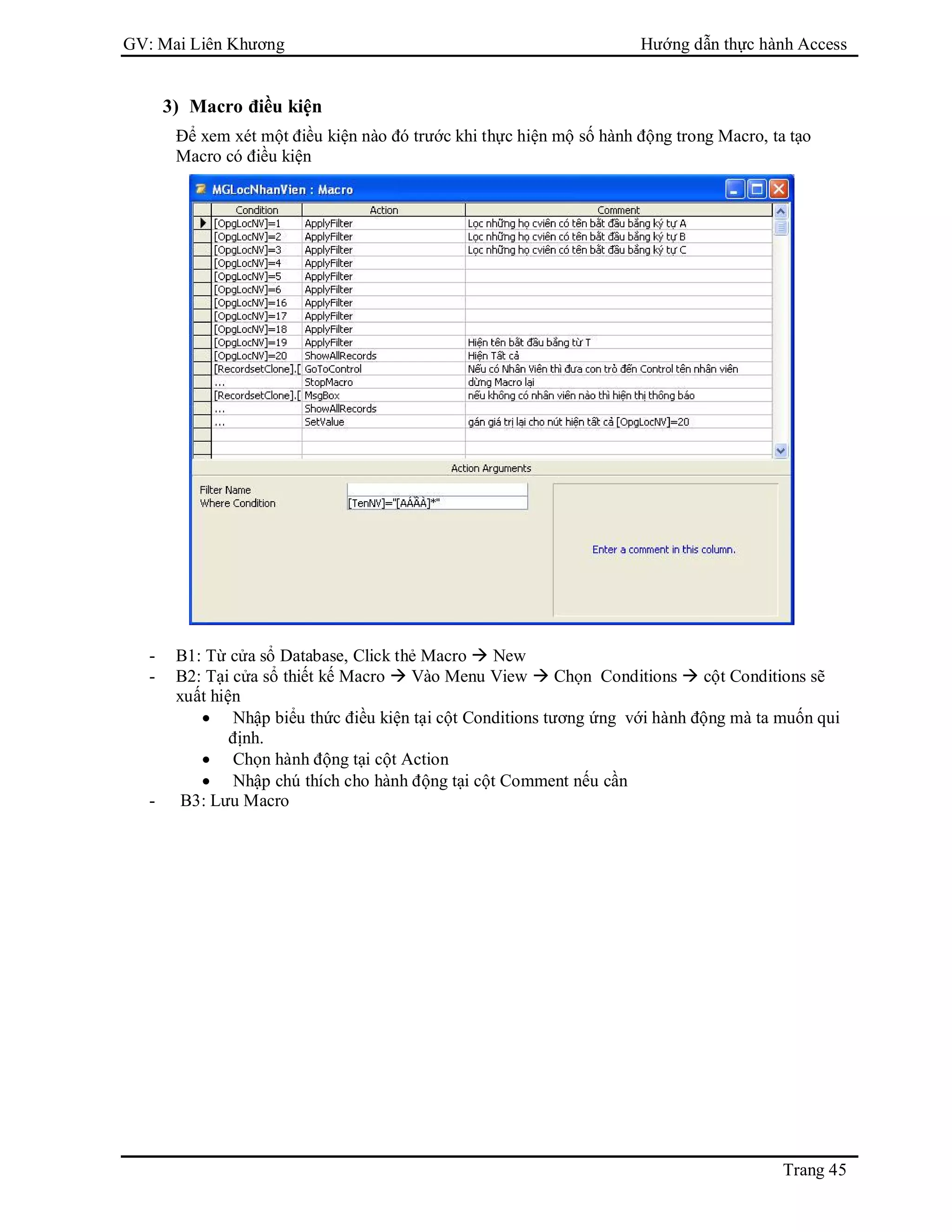 GV: Mai Liên Khương Hướng dẫn thực hành Access
Trang 45
3) Macro điều kiện
Để xem xét một điều kiện nào đó trước khi thực hiện mộ số hành động trong Macro, ta tạo
Macro có điều kiện
- B1: Từ cửa sổ Database, Click thẻ Macro  New
- B2: Tại cửa sổ thiết kế Macro  Vào Menu View  Chọn Conditions  cột Conditions sẽ
xuất hiện
 Nhập biểu thức điều kiện tại cột Conditions tương ứng với hành động mà ta muốn qui
định.
 Chọn hành động tại cột Action
 Nhập chú thích cho hành động tại cột Comment nếu cần
- B3: Lưu Macro
 