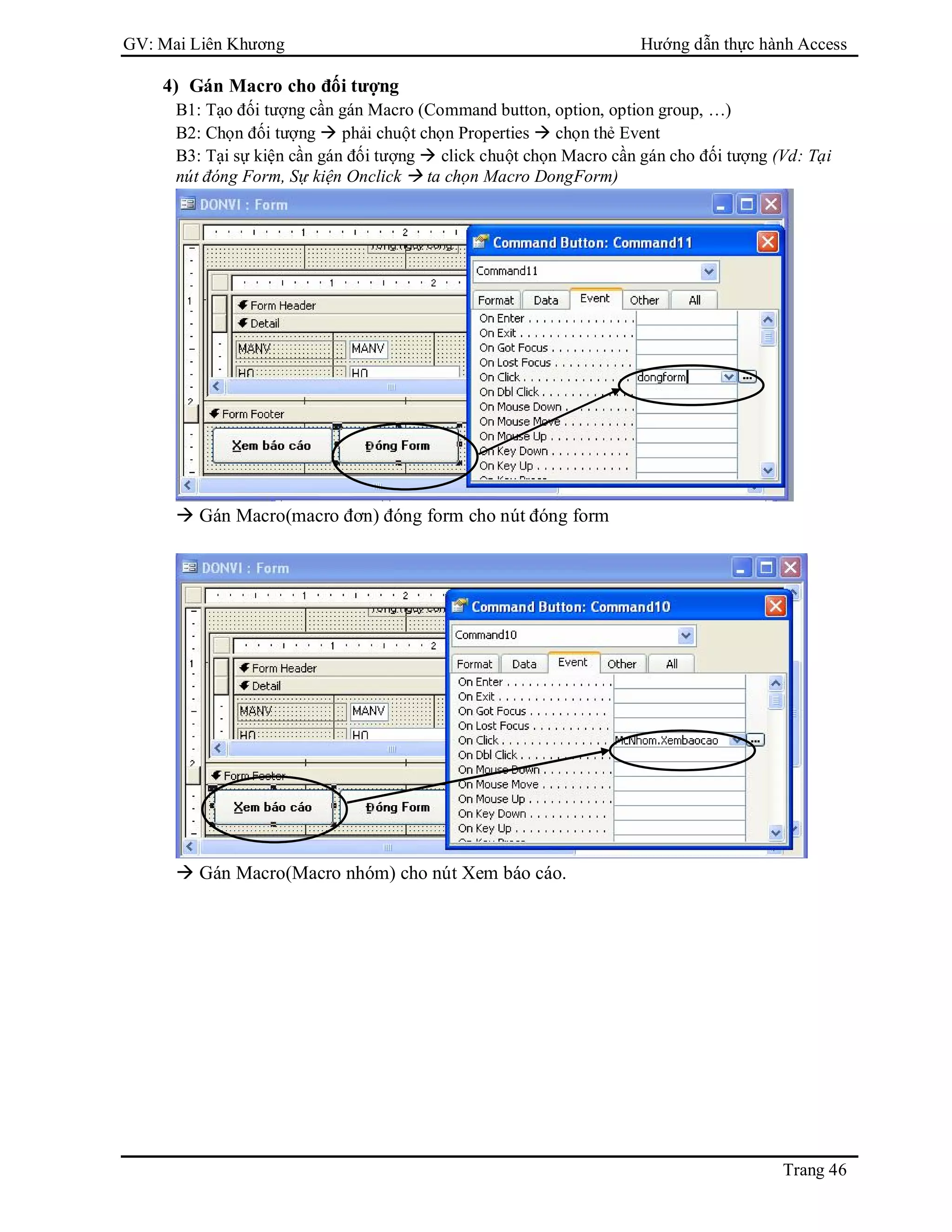 GV: Mai Liên Khương Hướng dẫn thực hành Access
Trang 46
4) Gán Macro cho đối tượng
B1: Tạo đối tượng cần gán Macro (Command button, option, option group, …)
B2: Chọn đối tượng  phải chuột chọn Properties  chọn thẻ Event
B3: Tại sự kiện cần gán đối tượng  click chuột chọn Macro cần gán cho đối tượng (Vd: Tại
nút đóng Form, Sự kiện Onclick  ta chọn Macro DongForm)
 Gán Macro(macro đơn) đóng form cho nút đóng form
 Gán Macro(Macro nhóm) cho nút Xem báo cáo.
 