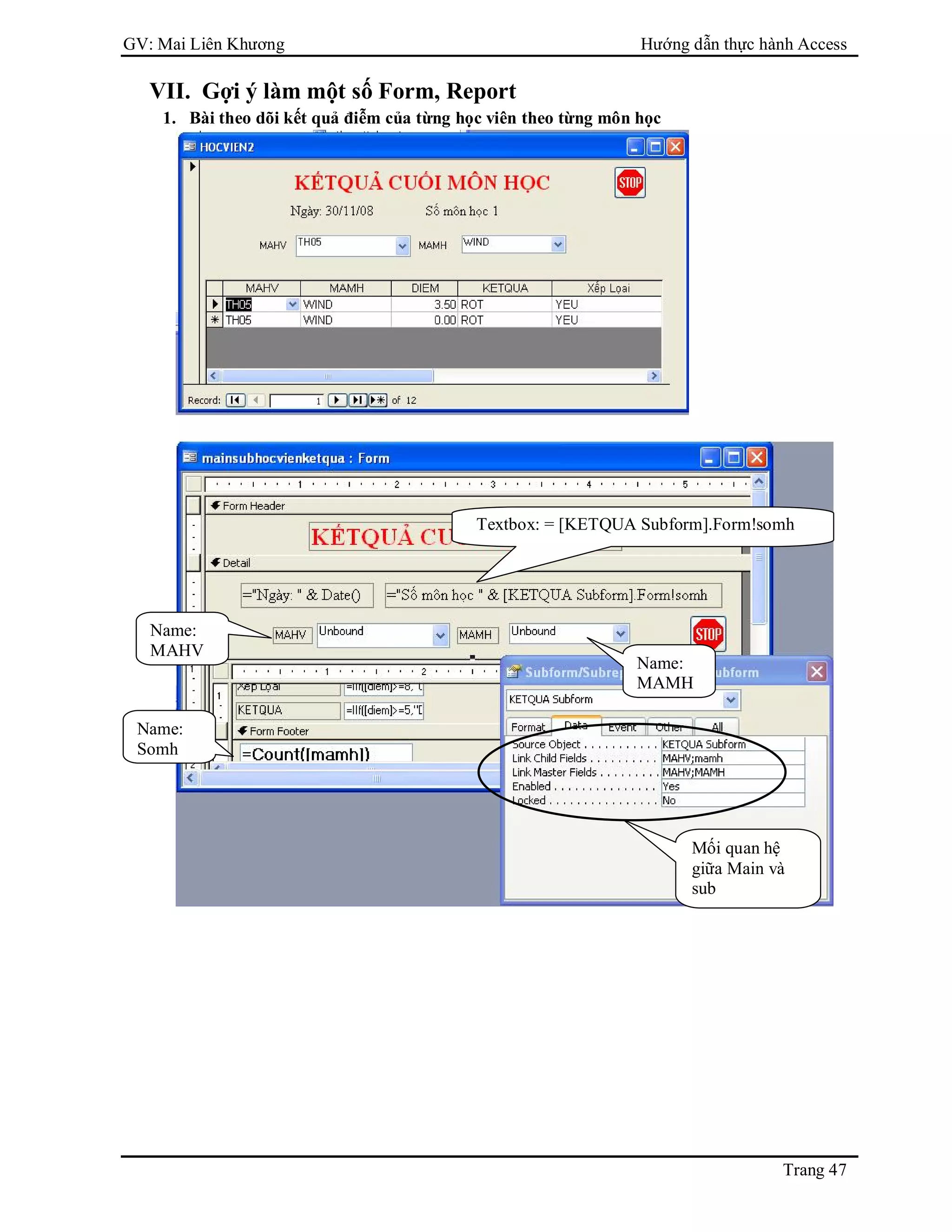 GV: Mai Liên Khương Hướng dẫn thực hành Access
Trang 47
VII. Gợi ý làm một số Form, Report
1. Bài theo dõi kết quả điễm của từng học viên theo từng môn học
Name:
MAHV
Name:
MAMH
Mối quan hệ
giữa Main và
sub
Name:
Somh
Textbox: = [KETQUA Subform].Form!somh
 