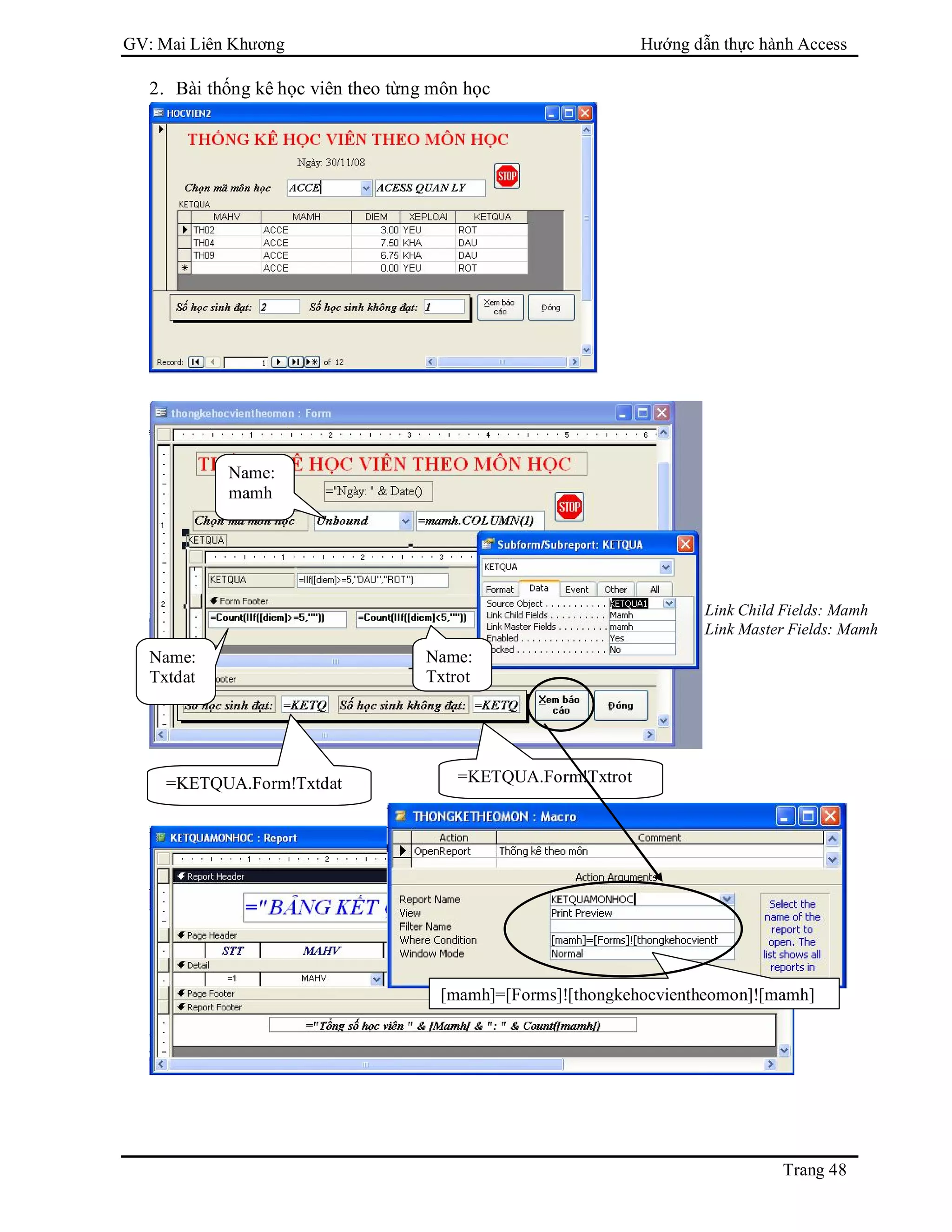 GV: Mai Liên Khương Hướng dẫn thực hành Access
Trang 48
2. Bài thống kê học viên theo từng môn học
Name:
mamh
Name:
Txtdat
Name:
Txtrot
=KETQUA.Form!Txtdat =KETQUA.Form!Txtrot
Link Child Fields: Mamh
Link Master Fields: Mamh
[mamh]=[Forms]![thongkehocvientheomon]![mamh]
 