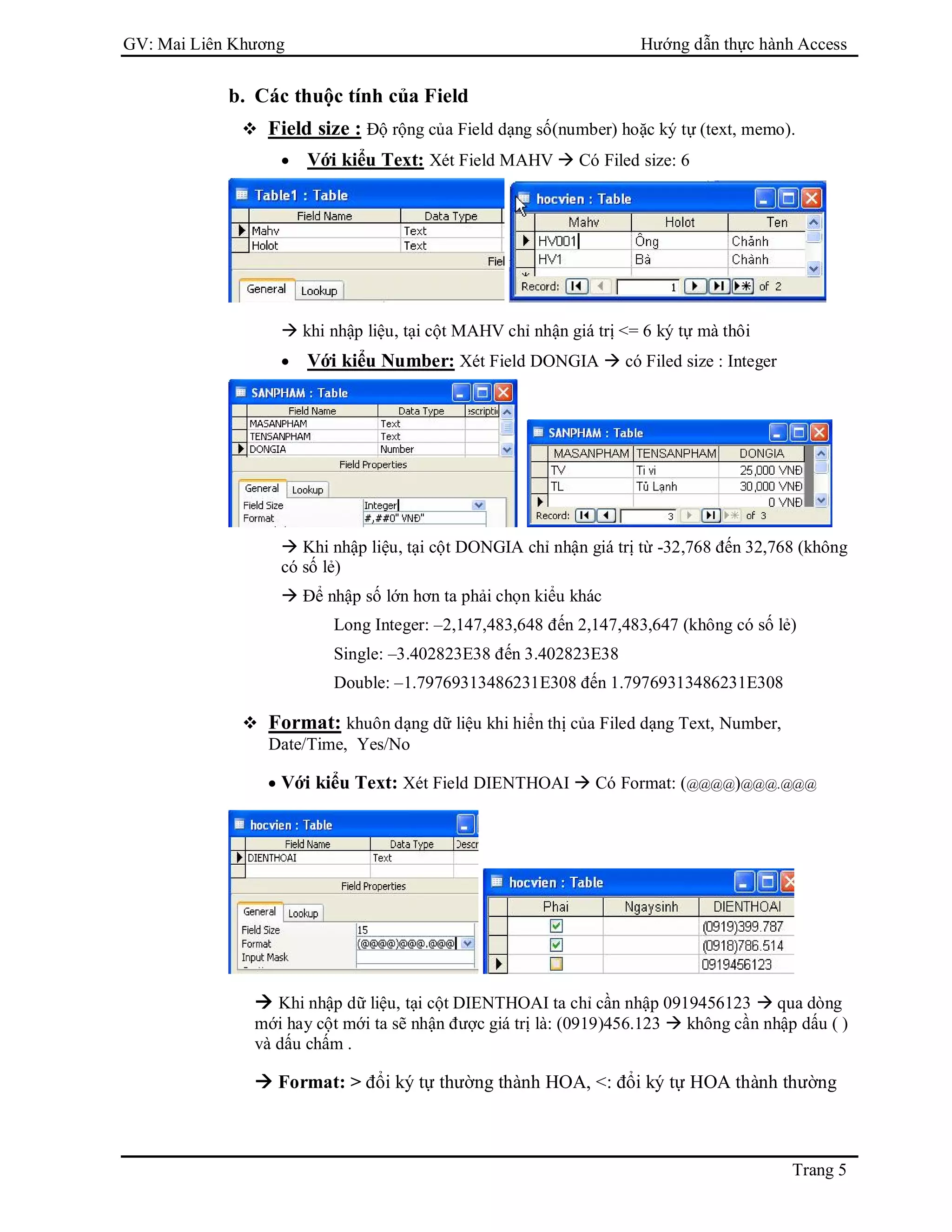 GV: Mai Liên Khương Hướng dẫn thực hành Access
Trang 5
b. Các thuộc tính của Field
 Field size : Độ rộng của Field dạng số(number) hoặc ký tự (text, memo).
 Với kiểu Text: Xét Field MAHV  Có Filed size: 6
 khi nhập liệu, tại cột MAHV chỉ nhận giá trị <= 6 ký tự mà thôi
 Với kiểu Number: Xét Field DONGIA  có Filed size : Integer
 Khi nhập liệu, tại cột DONGIA chỉ nhận giá trị từ -32,768 đến 32,768 (không
có số lẻ)
 Để nhập số lớn hơn ta phải chọn kiểu khác
Long Integer: –2,147,483,648 đến 2,147,483,647 (không có số lẻ)
Single: –3.402823E38 đến 3.402823E38
Double: –1.79769313486231E308 đến 1.79769313486231E308
 Format: khuôn dạng dữ liệu khi hiển thị của Filed dạng Text, Number,
Date/Time, Yes/No
 Với kiểu Text: Xét Field DIENTHOAI  Có Format: (@@@@)@@@.@@@
 Khi nhập dữ liệu, tại cột DIENTHOAI ta chỉ cần nhập 0919456123  qua dòng
mới hay cột mới ta sẽ nhận được giá trị là: (0919)456.123  không cần nhập dấu ( )
và dấu chấm .
 Format: > đổi ký tự thường thành HOA, <: đổi ký tự HOA thành thường
 