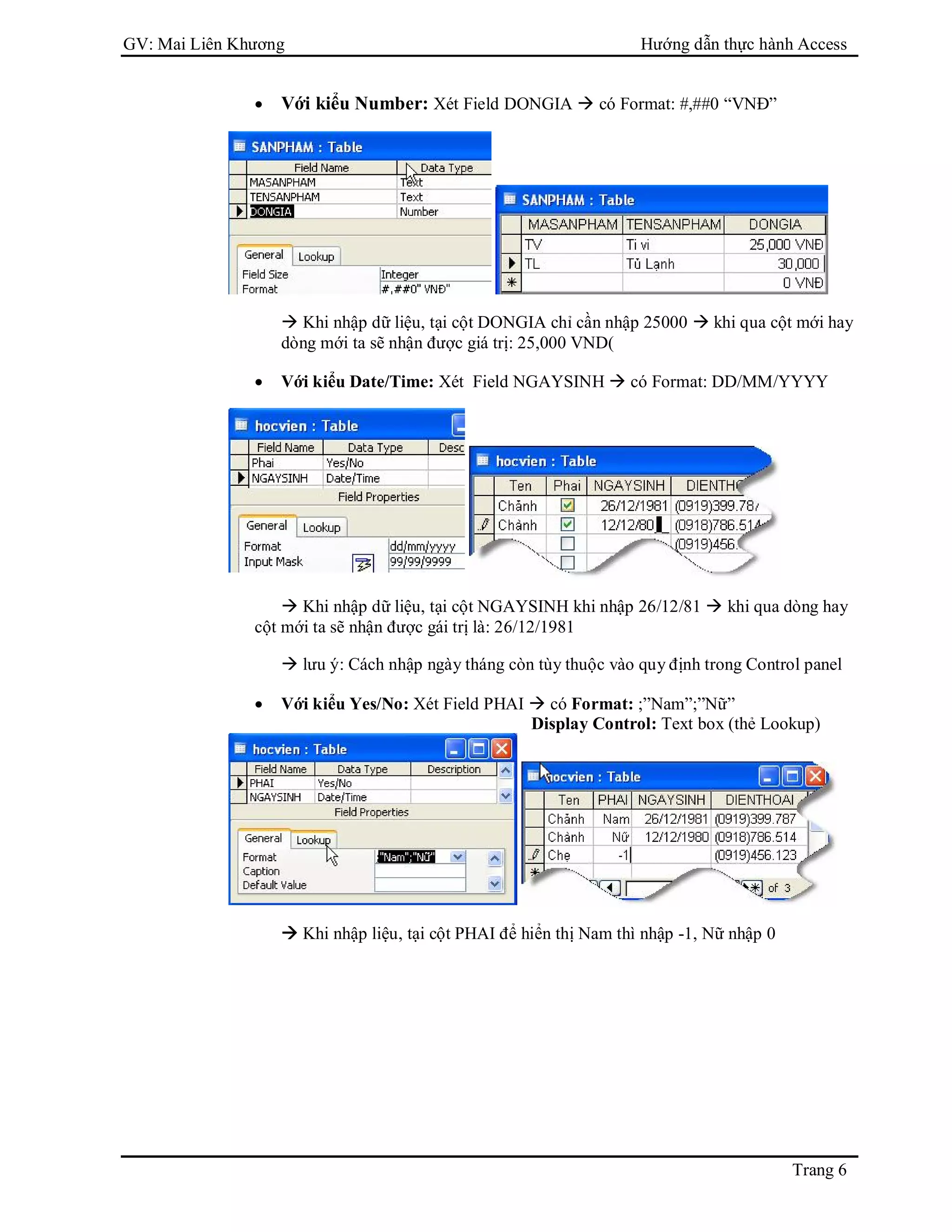 GV: Mai Liên Khương Hướng dẫn thực hành Access
Trang 6
 Với kiểu Number: Xét Field DONGIA  có Format: #,##0 “VNĐ”
 Khi nhập dữ liệu, tại cột DONGIA chỉ cần nhập 25000  khi qua cột mới hay
dòng mới ta sẽ nhận được giá trị: 25,000 VND(
 Với kiểu Date/Time: Xét Field NGAYSINH  có Format: DD/MM/YYYY
 Khi nhập dữ liệu, tại cột NGAYSINH khi nhập 26/12/81  khi qua dòng hay
cột mới ta sẽ nhận được gái trị là: 26/12/1981
 lưu ý: Cách nhập ngày tháng còn tùy thuộc vào quy định trong Control panel
 Với kiểu Yes/No: Xét Field PHAI  có Format: ;”Nam”;”Nữ”
Display Control: Text box (thẻ Lookup)
 Khi nhập liệu, tại cột PHAI để hiển thị Nam thì nhập -1, Nữ nhập 0
 