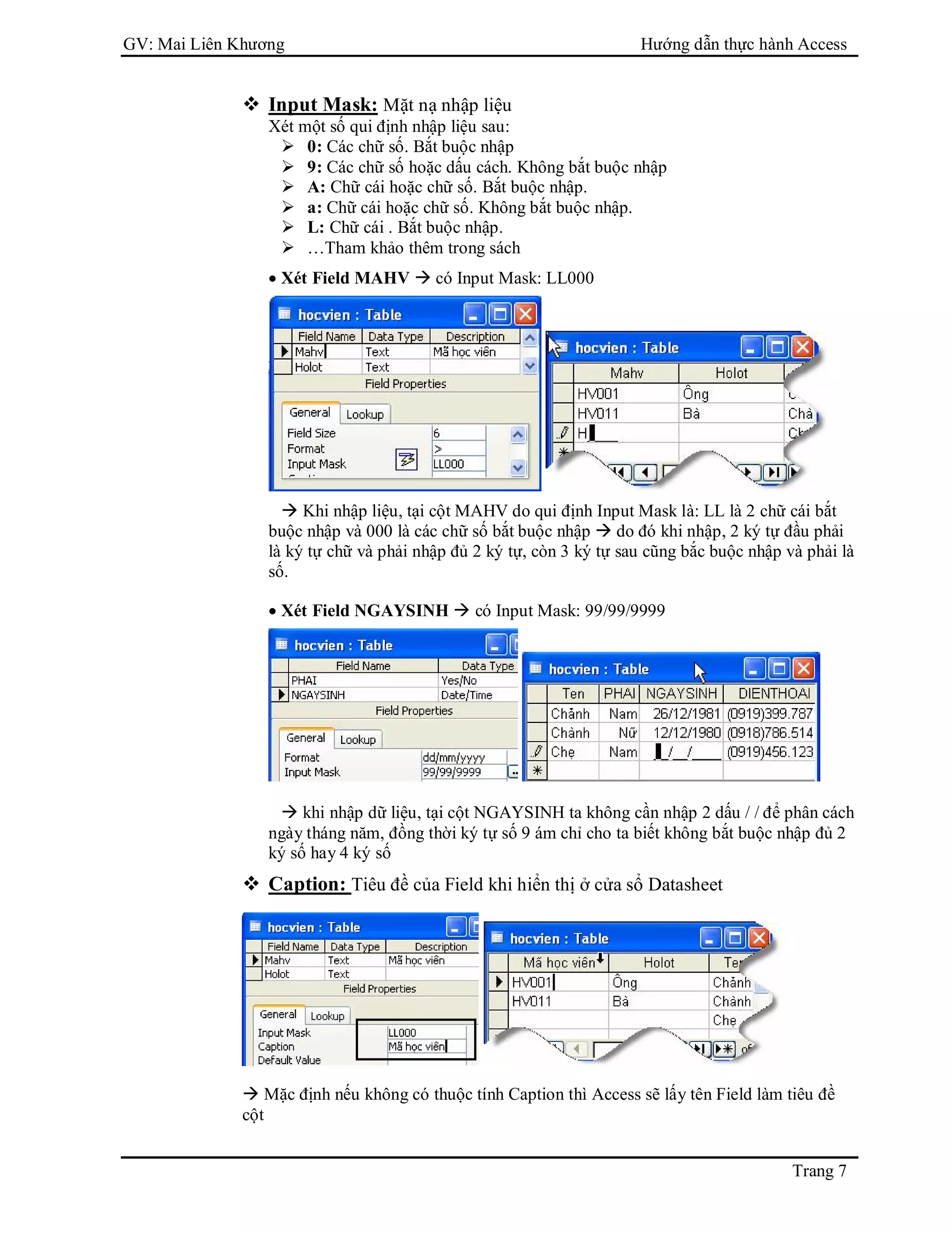GV: Mai Liên Khương Hướng dẫn thực hành Access
Trang 7
 Input Mask: Mặt nạ nhập liệu
Xét một số qui định nhập liệu sau:
 0: Các chữ số. Bắt buộc nhập
 9: Các chữ số hoặc dấu cách. Không bắt buộc nhập
 A: Chữ cái hoặc chữ số. Bắt buộc nhập.
 a: Chữ cái hoặc chữ số. Không bắt buộc nhập.
 L: Chữ cái . Bắt buộc nhập.
 …Tham khảo thêm trong sách
 Xét Field MAHV  có Input Mask: LL000
 Khi nhập liệu, tại cột MAHV do qui định Input Mask là: LL là 2 chữ cái bắt
buộc nhập và 000 là các chữ số bắt buộc nhập  do đó khi nhập, 2 ký tự đầu phải
là ký tự chữ và phải nhập đủ 2 ký tự, còn 3 ký tự sau cũng bắc buộc nhập và phải là
số.
 Xét Field NGAYSINH  có Input Mask: 99/99/9999
 khi nhập dữ liệu, tại cột NGAYSINH ta không cần nhập 2 dấu / / để phân cách
ngày tháng năm, đồng thời ký tự số 9 ám chỉ cho ta biết không bắt buộc nhập đủ 2
ký số hay 4 ký số
 Caption: Tiêu đề của Field khi hiển thị ở cửa sổ Datasheet
 Mặc định nếu không có thuộc tính Caption thì Access sẽ lấy tên Field làm tiêu đề
cột
 