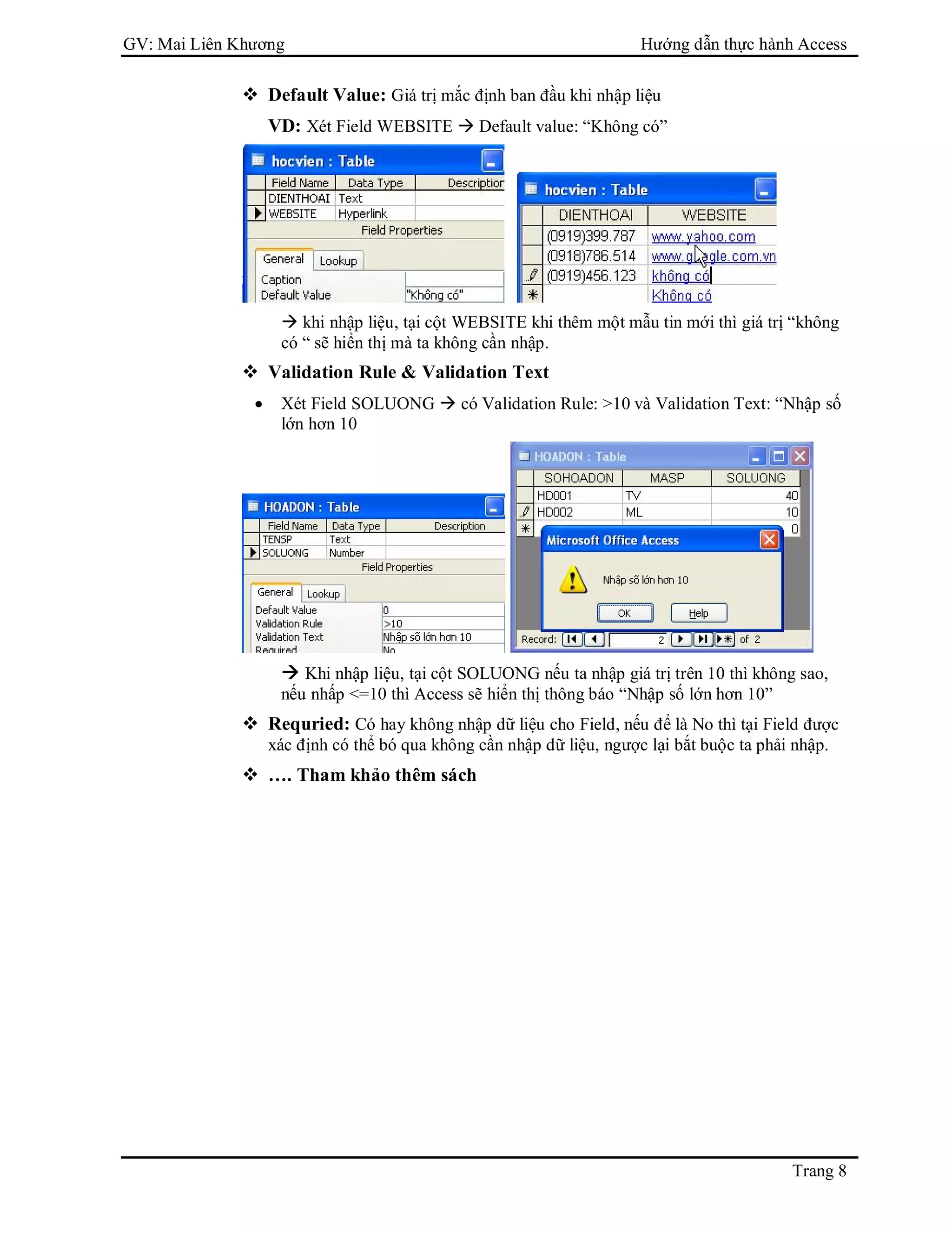GV: Mai Liên Khương Hướng dẫn thực hành Access
Trang 8
 Default Value: Giá trị mắc định ban đầu khi nhập liệu
VD: Xét Field WEBSITE  Default value: “Không có”
 khi nhập liệu, tại cột WEBSITE khi thêm một mẫu tin mới thì giá trị “không
có “ sẽ hiển thị mà ta không cần nhập.
 Validation Rule & Validation Text
 Xét Field SOLUONG  có Validation Rule: >10 và Validation Text: “Nhập số
lớn hơn 10
 Khi nhập liệu, tại cột SOLUONG nếu ta nhập giá trị trên 10 thì không sao,
nếu nhấp <=10 thì Access sẽ hiển thị thông báo “Nhập số lớn hơn 10”
 Requried: Có hay không nhập dữ liệu cho Field, nếu để là No thì tại Field được
xác định có thể bó qua không cần nhập dữ liệu, ngược lại bắt buộc ta phải nhập.
 …. Tham khảo thêm sách
 