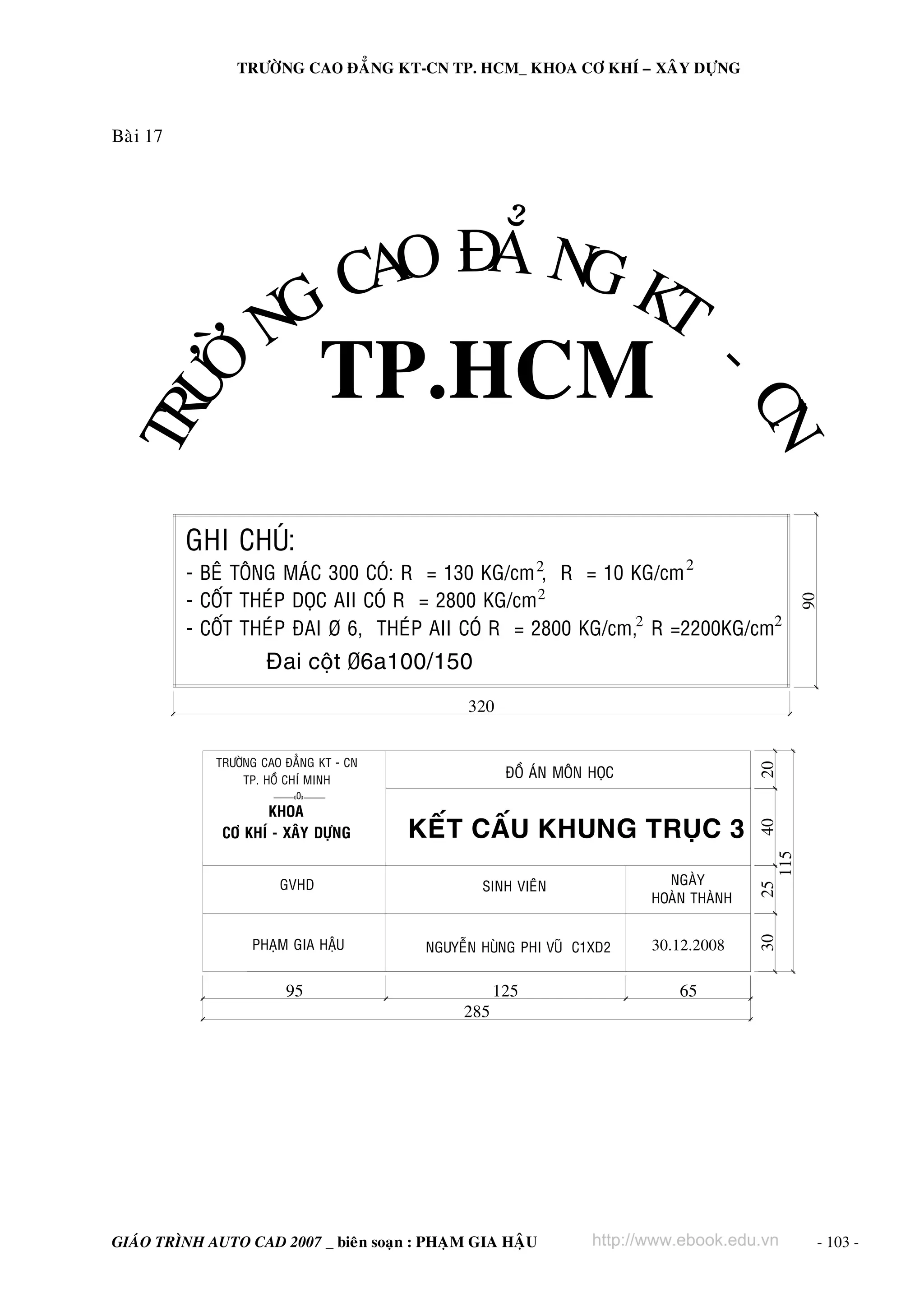 TRÖÔØNG CAO ÑAÚNG KT-CN TP. HCM_ KHOA CÔ KHÍ – XAÂY DÖÏNG

O A G
A Ñ Ú N KT
C
G
N
Ø
-

TP.HCM

GHI CHUÙ:

N
C
2

- BEÂ TOÂNG MAÙC 300 COÙ: R = 130 KG/cm 2, R = 10 KG/cm
- COÁT THEÙP DOÏC AII COÙ R = 2800 KG/cm 2
- COÁT THEÙP ÑAI Þ 6, THEÙP AII COÙ R = 2800 KG/cm,2 R =2200KG/cm2

90

TRÖ
Ô

Baøi 17

Ñai coät Þ6a100/150
320
TRÖÔØNG CAO ÑAÚNG KT - CN
TP. HOÀ CHÍ MINH

20

ÑOÀ AÙN MOÂN HOÏC

0

115

GVHD

SINH VIEÂN

NGAØY
HOAØN THAØNH

25

KEÁT CAÁU KHUNG TRUÏC 3

PHAÏM GIA HAÄU

NGUYEÃN HUØNG PHI VUÕ C1XD2

30.12.2008

30

KHOA
CÔ KHÍ - XAÂY DÖÏNG

40

0 0

95

285

125

GIAÙO TRÌNH AUTO CAD 2007 _ bieân soaïn : PHAÏM GIA HAÄU

65

http://www.ebook.edu.vn

- 103 -

 
