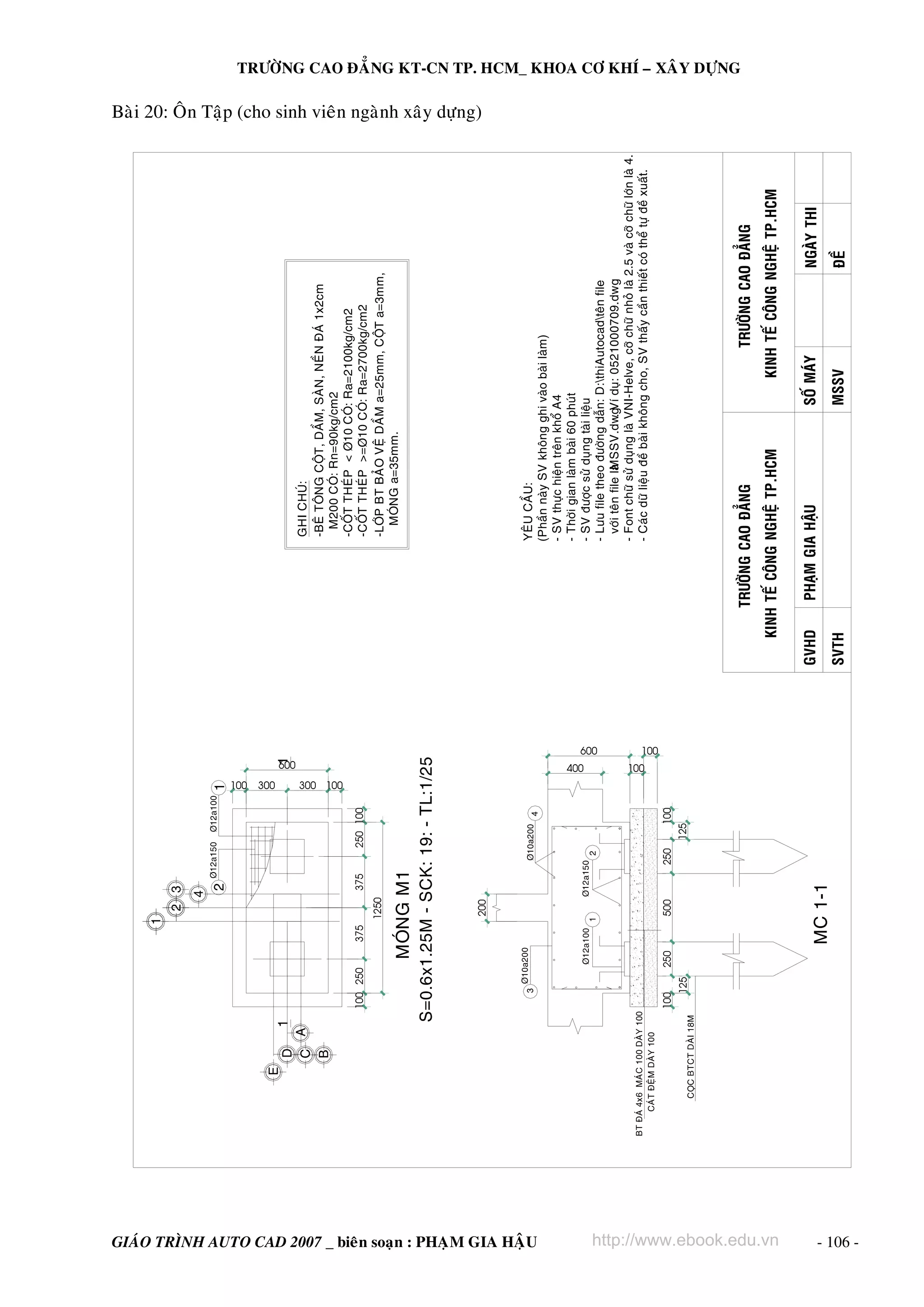 BT ÑAÙ 4x6 MAÙC 100 DAØY 100
CAÙT ÑEÄM DAØY 100

250

GIAÙO TRÌNH AUTO CAD 2007 _ bieân soaïn : PHAÏM GIA HAÄU
500

375

250

600

125

100

250 100

300

200

1250

100
400

125

375

600

100

100 250

TRÖÔØNG CAO ÑAÚNG

http://www.ebook.edu.vn
SVTH

PHAÏM GIA HAÄU

MSSV

SOÁ MAÙY

ÑEÀ

NGAØY THI

KINH TEÁ COÂNG NGHEÄ TP.HCM
GVHD

KINH TEÁ COÂNG NGHEÄ TP.HCM

TRÖÔØNG CAO ÑAÚNG

YEÂU CAÀU:
(Phaàn naøy SV khoâng ghi vaøo baøi laøm)
- SV thöïc hieän treân khoå A4
- Thôøi gian laøm baøi 60 phuùt
- SV ñöôïc söû duïng taøi lieäu
- Löu file theo ñöôøng daãn: D:thiAutocadteân file
vôùi teân file laø
MSSV.dwg duï: 0521000709.dwg
. Ví
- Font chöõ söû duïng laø VNI-Helve, côõ chöõ nhoû laø 2.5 vaø côõ chöõ lôùn laø 4.
- Caùc döõ lieäu ñeà baøi khoâng cho, SV thaáy caàn thieát coù theå töï ñeà xuaát.

GHI CHUÙ:
-BEÂ TOÂNG COÄT, DAÀM, SAØN, NEÀN ÑAÙ 1x2cm
M200 COÙ: Rn=90kg/cm2
-COÁT THEÙP < Þ10 COÙ: Ra=2100kg/cm2
-COÁT THEÙP >=Þ10 COÙ: Ra=2700kg/cm2
-LÔÙP BT BAÛO VEÄ DAÀM a=25mm, COÄT a=3mm,
MOÙNG a=35mm.

TRÖÔØNG CAO ÑAÚNG KT-CN TP. HCM_ KHOA CÔ KHÍ – XAÂY DÖÏNG

Baøi 20: OÂn Taäp (cho sinh vieân ngaønh xaây döïng)

100
100

300 100

- 106 -

 