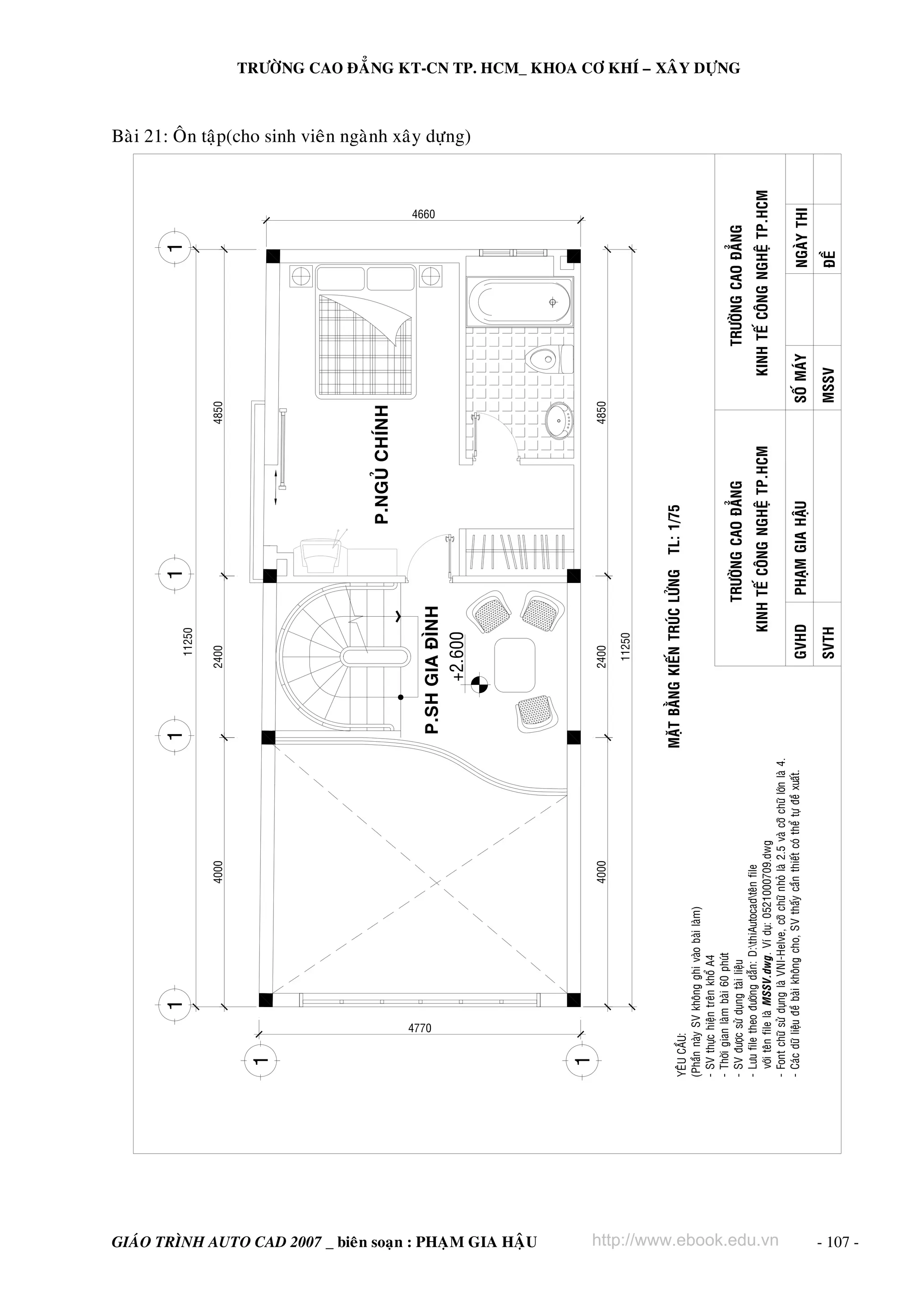4770

GIAÙO TRÌNH AUTO CAD 2007 _ bieân soaïn : PHAÏM GIA HAÄU

YEÂU CAÀU:
(Phaàn naøy SV khoâng ghi vaøo baøi laøm)
- SV thöïc hieän treân khoå A4
- Thôøi gian laøm baøi 60 phuùt
- SV ñöôïc söû duïng taøi lieäu
- Löu file theo ñöôøng daãn: D:thiAutocadteân file
vôùi teân file laø MSSV.dwg. Ví duï: 0521000709.dwg
- Font chöõ söû duïng laø VNI-Helve, côõ chöõ nhoû laø 2.5 vaø côõ chöõ lôùn laø 4.
- Caùc döõ lieäu ñeà baøi khoâng cho, SV thaáy caàn thieát coù theå töï ñeà xuaát.

4000

4000

TRÖÔØNG CAO ÑAÚNG

4850

http://www.ebook.edu.vn
SVTH

GVHD

PHAÏM GIA HAÄU

MSSV

SOÁ MAÙY

ÑEÀ

NGAØY THI

KINH TEÁ COÂNG NGHEÄ TP.HCM
KINH TEÁ COÂNG NGHEÄ TP.HCM

4660

TRÖÔØNG CAO ÑAÚNG

4850

P.NGUÛ CHÍNH

MAËT BAÈNG KIEÁN TRUÙC LÖÛNG TL: 1/75

11250

2400

P.SH GIA ÑÌNH
+2.600

2400

11250

TRÖÔØNG CAO ÑAÚNG KT-CN TP. HCM_ KHOA CÔ KHÍ – XAÂY DÖÏNG

Baøi 21: OÂn taäp(cho sinh vieân ngaønh xaây döïng)

- 107 -

 