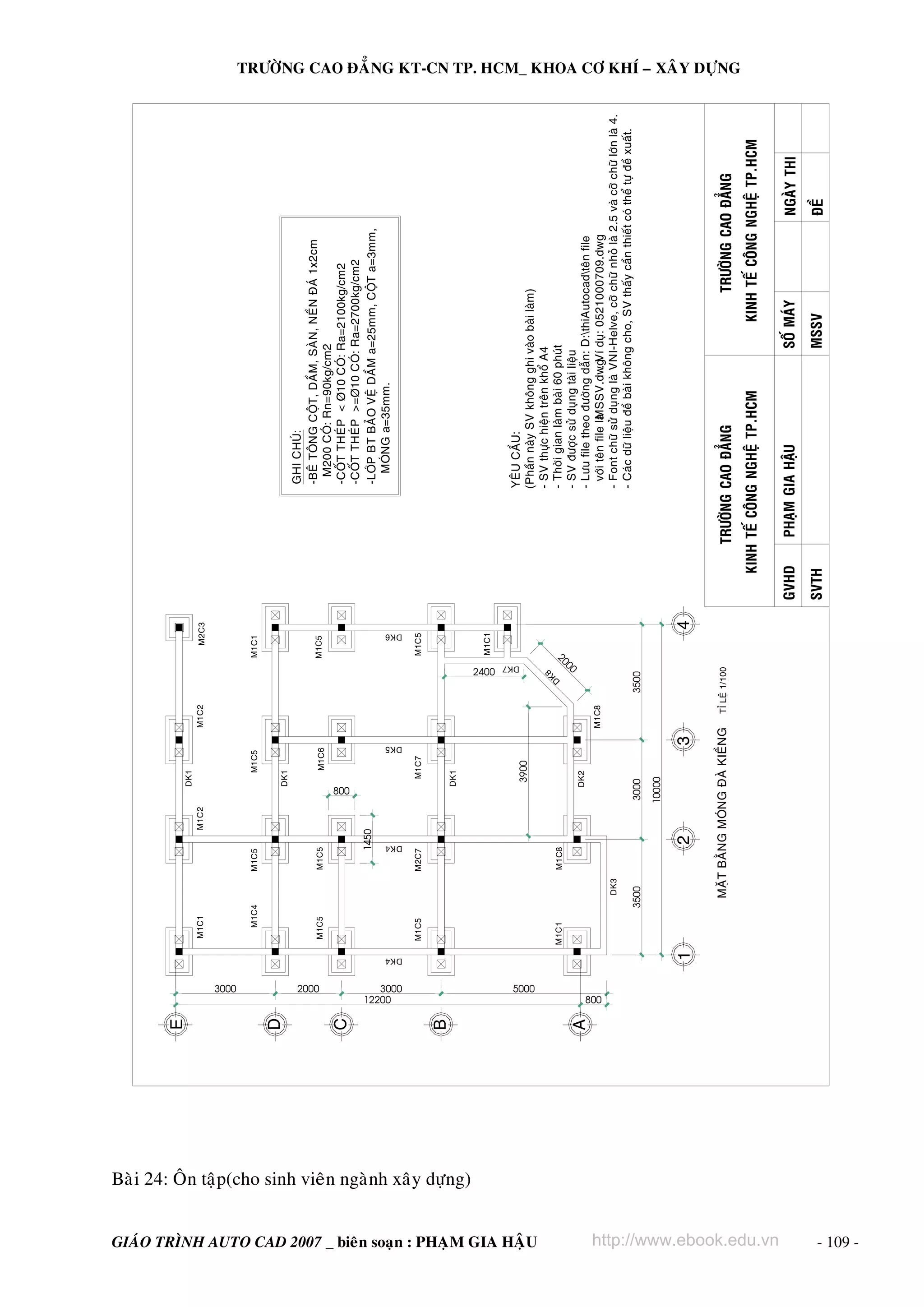 3000
12200

M1C1

M1C5

M1C5

GIAÙO TRÌNH AUTO CAD 2007 _ bieân soaïn : PHAÏM GIA HAÄU
M1C6

DK1

M1C5

DK1

10000

3000

DK2

3900

DK1

M1C7

8
K

3500

D

TÆ LEÄ 1/100

M1C8

M1C2

MAËT BAÈNG MOÙNG ÑAØ KIEÀNG

M1C8

M2C7

800

3500

DK3

1450

M1C5

M1C5

DK4

M1C4

M1C2

DK5

2000
M1C5

M1C1

M2C3

M1C1

M1C5

DK6

3000
DK7

2400
00
20

M1C1

TRÖÔØNG CAO ÑAÚNG

http://www.ebook.edu.vn

SVTH

PHAÏM GIA HAÄU

MSSV

SOÁ MAÙY

ÑEÀ

NGAØY THI

KINH TEÁ COÂNG NGHEÄ TP.HCM
GVHD

KINH TEÁ COÂNG NGHEÄ TP.HCM

TRÖÔØNG CAO ÑAÚNG

YEÂU CAÀU:
(Phaàn naøy SV khoâng ghi vaøo baøi laøm)
- SV thöïc hieän treân khoå A4
- Thôøi gian laøm baøi 60 phuùt
- SV ñöôïc söû duïng taøi lieäu
- Löu file theo ñöôøng daãn: D:thiAutocadteân file
vôùi teân file laø
MSSV.dwg duï: 0521000709.dwg
. Ví
- Font chöõ söû duïng laø VNI-Helve, côõ chöõ nhoû laø 2.5 vaø côõ chöõ lôùn laø 4.
- Caùc döõ lieäu ñeà baøi khoâng cho, SV thaáy caàn thieát coù theå töï ñeà xuaát.

GHI CHUÙ:
-BEÂ TOÂNG COÄT, DAÀM, SAØN, NEÀN ÑAÙ 1x2cm
M200 COÙ: Rn=90kg/cm2
-COÁT THEÙP < Þ10 COÙ: Ra=2100kg/cm2
-COÁT THEÙP >=Þ10 COÙ: Ra=2700kg/cm2
-LÔÙP BT BAÛO VEÄ DAÀM a=25mm, COÄT a=3mm,
MOÙNG a=35mm.

TRÖÔØNG CAO ÑAÚNG KT-CN TP. HCM_ KHOA CÔ KHÍ – XAÂY DÖÏNG

5000

800

Baøi 24: OÂn taäp(cho sinh vieân ngaønh xaây döïng)

- 109 -

DK4

 
