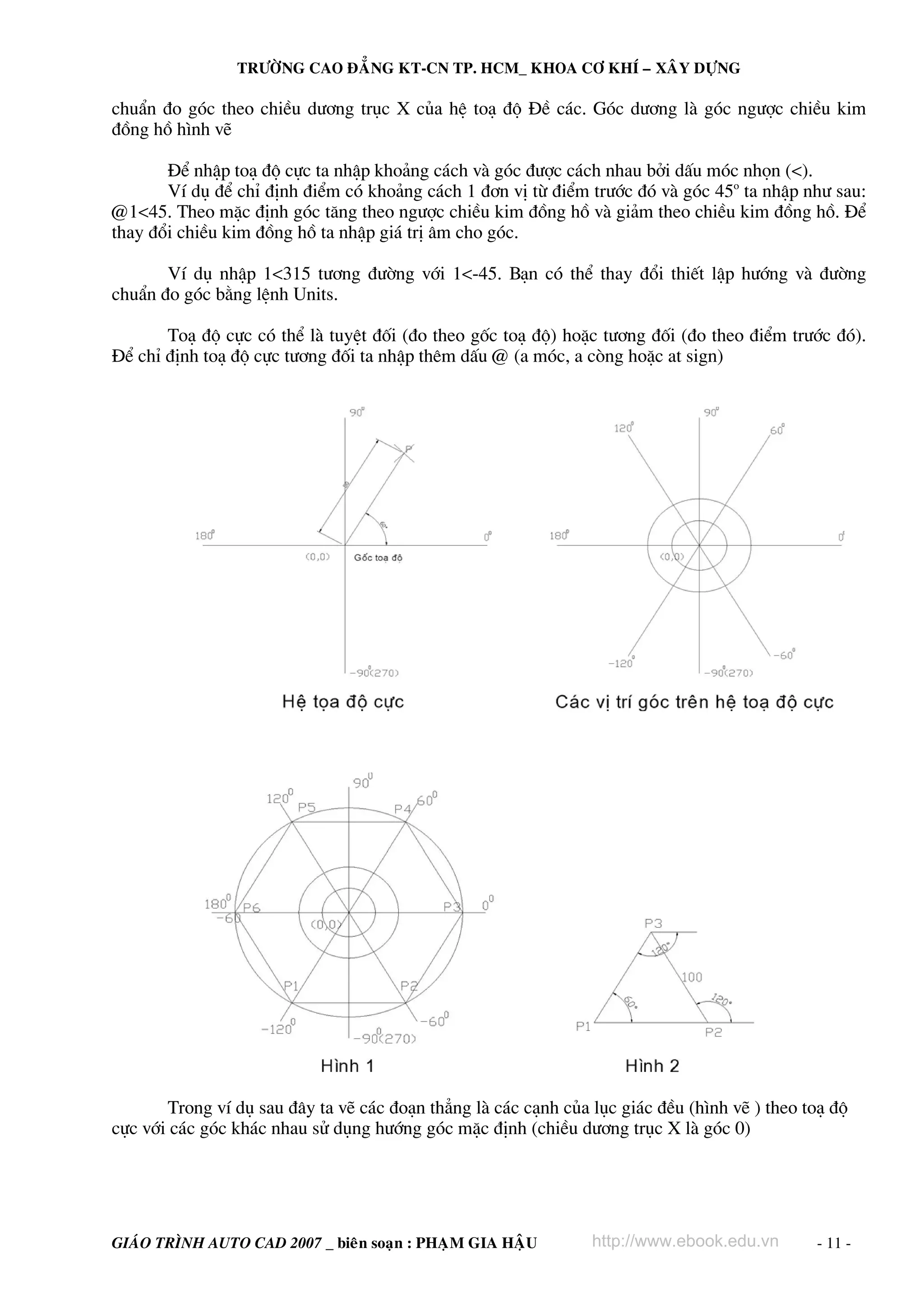 TRÖÔØNG CAO ÑAÚNG KT-CN TP. HCM_ KHOA CÔ KHÍ – XAÂY DÖÏNG

chuÈn ®o gãc theo chiÒu d−¬ng trôc X cña hÖ to¹ ®é §Ò c¸c. Gãc d−¬ng lμ gãc ng−îc chiÒu kim
®ång hå h×nh vÏ
§Ó nhËp to¹ ®é cùc ta nhËp kho¶ng c¸ch vμ gãc ®−îc c¸ch nhau bëi dÊu mãc nhän (<).
VÝ dô ®Ó chØ ®Þnh ®iÓm cã kho¶ng c¸ch 1 ®¬n vÞ tõ ®iÓm tr−íc ®ã vμ gãc 45o ta nhËp nh− sau:
@1<45. Theo mÆc ®Þnh gãc t¨ng theo ng−îc chiÒu kim ®ång hå vμ gi¶m theo chiÒu kim ®ång hå. §Ó
thay ®æi chiÒu kim ®ång hå ta nhËp gi¸ trÞ ©m cho gãc.
VÝ dô nhËp 1<315 t−¬ng ®−êng víi 1<-45. B¹n cã thÓ thay ®æi thiÕt lËp h−íng vμ ®−êng
chuÈn ®o gãc b»ng lÖnh Units.
To¹ ®é cùc cã thÓ lμ tuyÖt ®èi (®o theo gèc to¹ ®é) hoÆc t−¬ng ®èi (®o theo ®iÓm tr−íc ®ã).
§Ó chØ ®Þnh to¹ ®é cùc t−¬ng ®èi ta nhËp thªm dÊu @ (a mãc, a cßng hoÆc at sign)

Trong vÝ dô sau ®©y ta vÏ c¸c ®o¹n th¼ng lμ c¸c c¹nh cña lôc gi¸c ®Òu (h×nh vÏ ) theo to¹ ®é
cùc víi c¸c gãc kh¸c nhau sö dông h−íng gãc mÆc ®Þnh (chiÒu d−¬ng trôc X lμ gãc 0)

GIAÙO TRÌNH AUTO CAD 2007 _ bieân soaïn : PHAÏM GIA HAÄU

http://www.ebook.edu.vn

- 11 -

 
