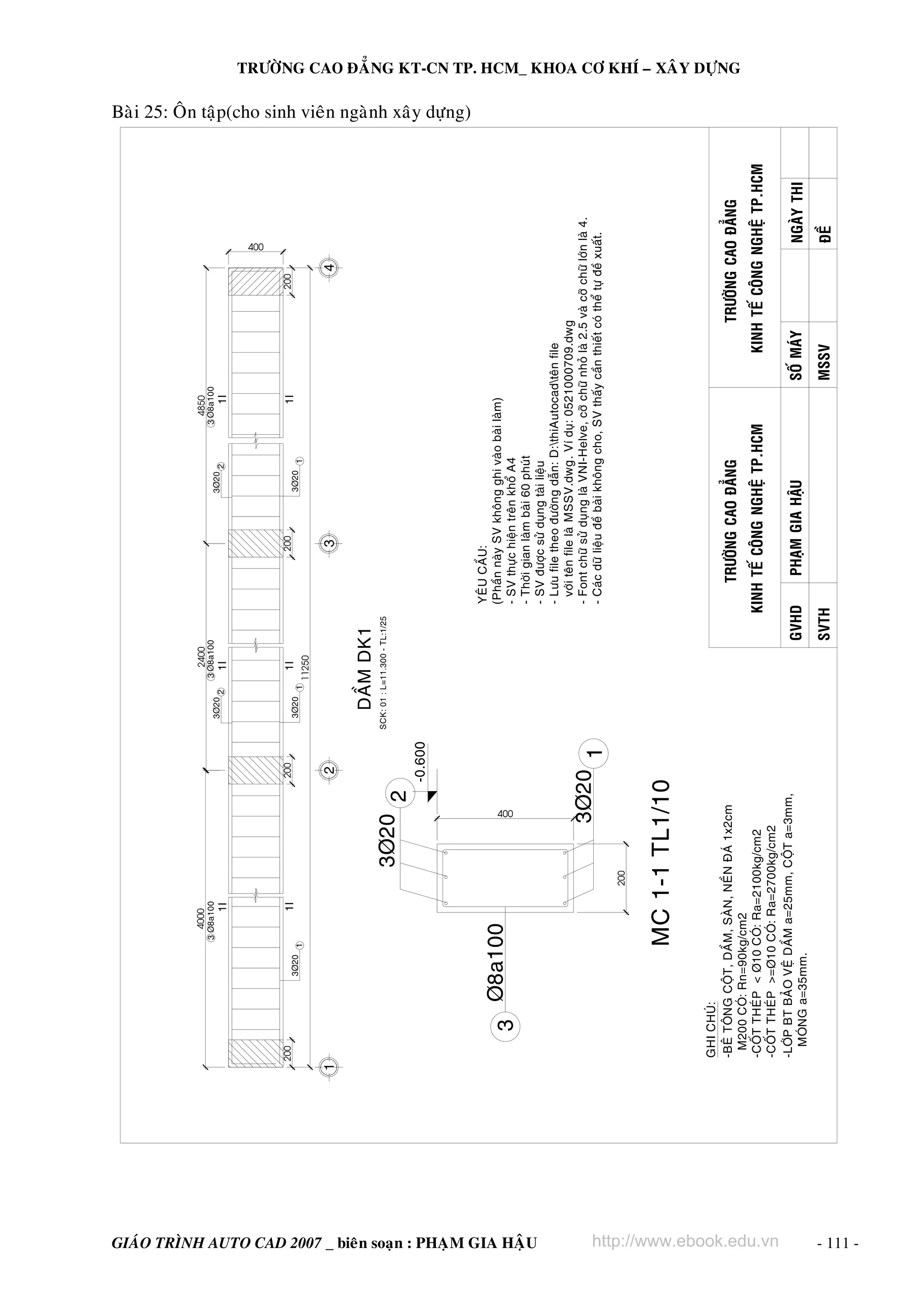 3

200

200

200

GIAÙO TRÌNH AUTO CAD 2007 _ bieân soaïn : PHAÏM GIA HAÄU
TRÖÔØNG CAO ÑAÚNG

400

http://www.ebook.edu.vn
SVTH

PHAÏM GIA HAÄU

MSSV

SOÁ MAÙY

ÑEÀ

NGAØY THI

KINH TEÁ COÂNG NGHEÄ TP.HCM
GVHD

KINH TEÁ COÂNG NGHEÄ TP.HCM

TRÖÔØNG CAO ÑAÚNG

YEÂU CAÀU:
(Phaàn naøy SV khoâng ghi vaøo baøi laøm)
- SV thöïc hieän treân khoå A4
- Thôøi gian laøm baøi 60 phuùt
- SV ñöôïc söû duïng taøi lieäu
- Löu file theo ñöôøng daãn: D:thiAutocadteân file
vôùi teân file laø MSSV.dwg. Ví duï: 0521000709.dwg
- Font chöõ söû duïng laø VNI-Helve, côõ chöõ nhoû laø 2.5 vaø côõ chöõ lôùn laø 4.
- Caùc döõ lieäu ñeà baøi khoâng cho, SV thaáy caàn thieát coù theå töï ñeà xuaát.

200

400

GHI CHUÙ:
-BEÂ TOÂNG COÄT, DAÀM, SAØN, NEÀN ÑAÙ 1x2cm
M200 COÙ: Rn=90kg/cm2
-COÁT THEÙP < Þ10 COÙ: Ra=2100kg/cm2
-COÁT THEÙP >=Þ10 COÙ: Ra=2700kg/cm2
-LÔÙP BT BAÛO VEÄ DAÀM a=25mm, COÄT a=3mm,
MOÙNG a=35mm.

200

TRÖÔØNG CAO ÑAÚNG KT-CN TP. HCM_ KHOA CÔ KHÍ – XAÂY DÖÏNG

Baøi 25: OÂn taäp(cho sinh vieân ngaønh xaây döïng)

- 111 -

 