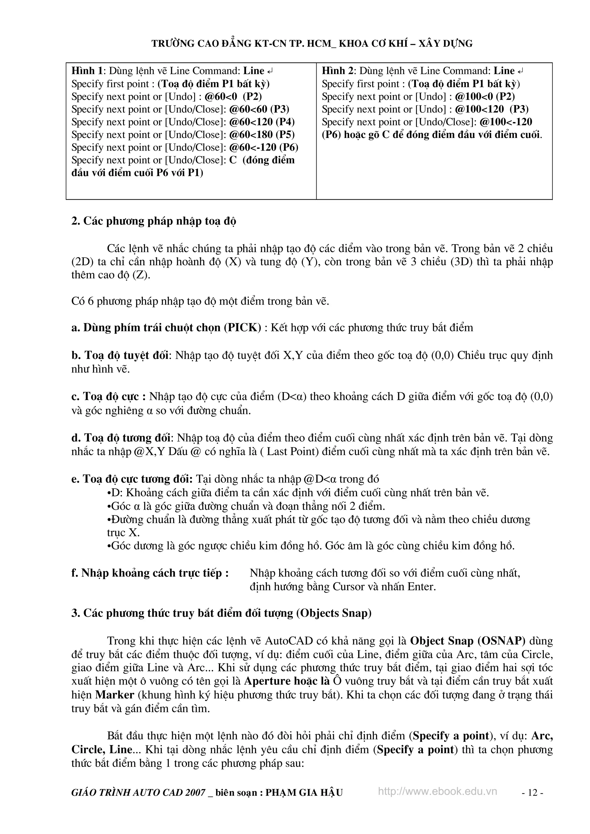 TRÖÔØNG CAO ÑAÚNG KT-CN TP. HCM_ KHOA CÔ KHÍ – XAÂY DÖÏNG

H×nh 1: Dïng lÖnh vÏ Line Command: Line ↵
Specify first point : (To¹ ®é ®iÓm P1 bÊt kú)
Specify next point or [Undo] : @60<0 (P2)
Specify next point or [Undo/Close]: @60<60 (P3)
Specify next point or [Undo/Close]: @60<120 (P4)
Specify next point or [Undo/Close]: @60<180 (P5)
Specify next point or [Undo/Close]: @60<-120 (P6)
Specify next point or [Undo/Close]: C (®ãng ®iÓm
®Çu víi ®iÓm cuèi P6 víi P1)

H×nh 2: Dïng lÖnh vÏ Line Command: Line ↵
Specify first point : (To¹ ®é ®iÓm P1 bÊt kú)
Specify next point or [Undo] : @100<0 (P2)
Specify next point or [Undo] : @100<120 (P3)
Specify next point or [Undo/Close]: @100<-120
(P6) hoÆc gâ C ®Ó ®ãng ®iÓm ®Çu víi ®iÓm cuèi.

2. C¸c ph−¬ng ph¸p nhËp to¹ ®é
C¸c lÖnh vÏ nh¾c chóng ta ph¶i nhËp t¹o ®é c¸c diÓm vμo trong b¶n vÏ. Trong b¶n vÏ 2 chiÒu
(2D) ta chØ cÇn nhËp hoμnh ®é (X) vμ tung ®é (Y), cßn trong b¶n vÏ 3 chiÒu (3D) th× ta ph¶i nhËp
thªm cao ®é (Z).
Cã 6 ph−¬ng ph¸p nhËp t¹o ®é mét ®iÓm trong b¶n vÏ.
a. Dïng phÝm tr¸i chuét chän (PICK) : KÕt hîp víi c¸c ph−¬ng thøc truy b¾t ®iÓm
b. To¹ ®é tuyÖt ®èi: NhËp t¹o ®é tuyÖt ®èi X,Y cña ®iÓm theo gèc to¹ ®é (0,0) ChiÒu trôc quy ®Þnh
nh− h×nh vÏ.
c. To¹ ®é cùc : NhËp t¹o ®é cùc cña ®iÓm (D<α) theo kho¶ng c¸ch D gi÷a ®iÓm víi gèc to¹ ®é (0,0)
vμ gãc nghiªng α so víi ®−êng chuÈn.
d. To¹ ®é t−¬ng ®èi: NhËp to¹ ®é cña ®iÓm theo ®iÓm cuèi cïng nhÊt x¸c ®Þnh trªn b¶n vÏ. T¹i dßng
nh¾c ta nhËp @X,Y DÊu @ cã nghÜa lμ ( Last Point) ®iÓm cuèi cïng nhÊt mμ ta x¸c ®Þnh trªn b¶n vÏ.
e. To¹ ®é cùc t−¬ng ®èi: T¹i dßng nh¾c ta nhËp @D<α trong ®ã
•D: Kho¶ng c¸ch gi÷a ®iÓm ta cÇn x¸c ®Þnh víi ®iÓm cuèi cïng nhÊt trªn b¶n vÏ.
•Gãc α lμ gãc gi÷a ®−êng chuÈn vμ ®o¹n th¼ng nèi 2 ®iÓm.
•§−êng chuÈn lμ ®−êng th¼ng xuÊt ph¸t tõ gèc t¹o ®é t−¬ng ®èi vμ n»m theo chiÒu d−¬ng
trôc X.
•Gãc d−¬ng lμ gãc ng−îc chiÒu kim ®ång hå. Gãc ©m lμ gãc cïng chiÒu kim ®ång hå.
f. NhËp kho¶ng c¸ch trùc tiÕp :

NhËp kho¶ng c¸ch t−¬ng ®èi so víi ®iÓm cuèi cïng nhÊt,
®Þnh h−íng b»ng Cursor vμ nhÊn Enter.

3. C¸c ph−¬ng thøc truy b¾t ®iÓm ®èi t−îng (Objects Snap)
Trong khi thùc hiÖn c¸c lÖnh vÏ AutoCAD cã kh¶ n¨ng gäi lμ Object Snap (OSNAP) dïng
®Ó truy b¾t c¸c ®iÓm thuéc ®èi t−îng, vÝ dô: ®iÓm cuèi cña Line, ®iÓm gi÷a cña Arc, t©m cña Circle,
giao ®iÓm gi÷a Line vμ Arc... Khi sö dông c¸c ph−¬ng thøc truy b¾t ®iÓm, t¹i giao ®iÓm hai sîi tãc
xuÊt hiÖn mét « vu«ng cã tªn gäi lμ Aperture hoÆc lμ ¤ vu«ng truy b¾t vμ t¹i ®iÓm cÇn truy b¾t xuÊt
hiÖn Marker (khung h×nh ký hiÖu ph−¬ng thøc truy b¾t). Khi ta chän c¸c ®èi t−îng ®ang ë tr¹ng th¸i
truy b¾t vμ g¸n ®iÓm cÇn t×m.
B¾t ®Çu thùc hiÖn mét lÖnh nμo ®ã ®ßi hái ph¶i chØ ®Þnh ®iÓm (Specify a point), vÝ dô: Arc,
Circle, Line... Khi t¹i dßng nh¾c lÖnh yªu cÇu chØ ®Þnh ®iÓm (Specify a point) th× ta chän ph−¬ng
thøc b¾t ®iÓm b»ng 1 trong c¸c ph−¬ng ph¸p sau:
GIAÙO TRÌNH AUTO CAD 2007 _ bieân soaïn : PHAÏM GIA HAÄU

http://www.ebook.edu.vn

- 12 -

 