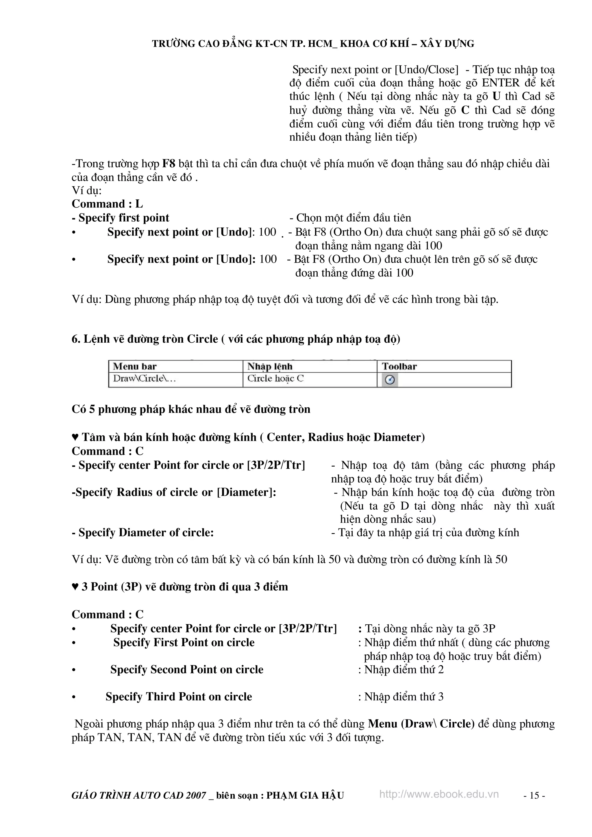 TRÖÔØNG CAO ÑAÚNG KT-CN TP. HCM_ KHOA CÔ KHÍ – XAÂY DÖÏNG

Specify next point or [Undo/Close] - TiÕp tôc nhËp to¹
®é ®iÓm cuèi cña ®o¹n th¼ng hoÆc gâ ENTER ®Ó kÕt
thóc lÖnh ( NÕu t¹i dßng nh¾c nμy ta gâ U th× Cad sÏ
huû ®−êng th¼ng võa vÏ. NÕu gâ C th× Cad sÏ ®ãng
®iÓm cuèi cïng víi ®iÓm ®Çu tiªn trong tr−êng hîp vÏ
nhiÒu ®o¹n th¶ng liªn tiÕp)
-Trong tr−êng hîp F8 bËt th× ta chØ cÇn ®−a chuét vÒ phÝa muèn vÏ ®o¹n th¼ng sau ®ã nhËp chiÒu dμi
cña ®o¹n th¼ng cÇn vÏ ®ã .
VÝ dô:
Command : L
- Specify first point
- Chän mét ®iÓm ®Çu tiªn
•
Specify next point or [Undo]: 100 - BËt F8 (Ortho On) ®−a chuét sang ph¶i gâ sè sÏ ®−îc
®o¹n th¼ng n»m ngang dμi 100
•
Specify next point or [Undo]: 100 - BËt F8 (Ortho On) ®−a chuét lªn trªn gâ sè sÏ ®−îc
®o¹n th¼ng ®øng dμi 100
VÝ dô: Dïng ph−¬ng ph¸p nhËp to¹ ®é tuyÖt ®èi vμ t−¬ng ®èi ®Ó vÏ c¸c h×nh trong bμi tËp.
6. LÖnh vÏ ®−êng trßn Circle ( víi c¸c ph−¬ng ph¸p nhËp to¹ ®é)

Cã 5 ph−¬ng ph¸p kh¸c nhau ®Ó vÏ ®−êng trßn
♥ T©m vμ b¸n kÝnh hoÆc ®−êng kÝnh ( Center, Radius hoÆc Diameter)
Command : C
- Specify center Point for circle or [3P/2P/Ttr]
- NhËp to¹ ®é t©m (b»ng c¸c ph−¬ng ph¸p
nhËp to¹ ®é hoÆc truy b¾t ®iÓm)
-Specify Radius of circle or [Diameter]:
- NhËp b¸n kÝnh hoÆc to¹ ®é cña ®−êng trßn
(NÕu ta gâ D t¹i dßng nh¾c nμy th× xuÊt
hiÖn dßng nh¾c sau)
- Specify Diameter of circle:
- T¹i ®©y ta nhËp gi¸ trÞ cña ®−êng kÝnh
VÝ dô: VÏ ®−êng trßn cã t©m bÊt kú vμ cã b¸n kÝnh lμ 50 vμ ®−êng trßn cã ®−êng kÝnh lμ 50
♥ 3 Point (3P) vÏ ®−êng trßn ®i qua 3 ®iÓm
Command : C
•
Specify center Point for circle or [3P/2P/Ttr]
•
Specify First Point on circle
•
•

Specify Second Point on circle
Specify Third Point on circle

: T¹i dßng nh¾c nμy ta gâ 3P
: NhËp ®iÓm thø nhÊt ( dïng c¸c ph−¬ng
ph¸p nhËp to¹ ®é hoÆc truy b¾t ®iÓm)
: NhËp ®iÓm thø 2
: NhËp ®iÓm thø 3

Ngoμi ph−¬ng ph¸p nhËp qua 3 ®iÓm nh− trªn ta cã thÓ dïng Menu (Draw Circle) ®Ó dïng ph−¬ng
ph¸p TAN, TAN, TAN ®Ó vÏ ®−êng trßn tiÕu xóc víi 3 ®èi t−îng.

GIAÙO TRÌNH AUTO CAD 2007 _ bieân soaïn : PHAÏM GIA HAÄU

http://www.ebook.edu.vn

- 15 -

 