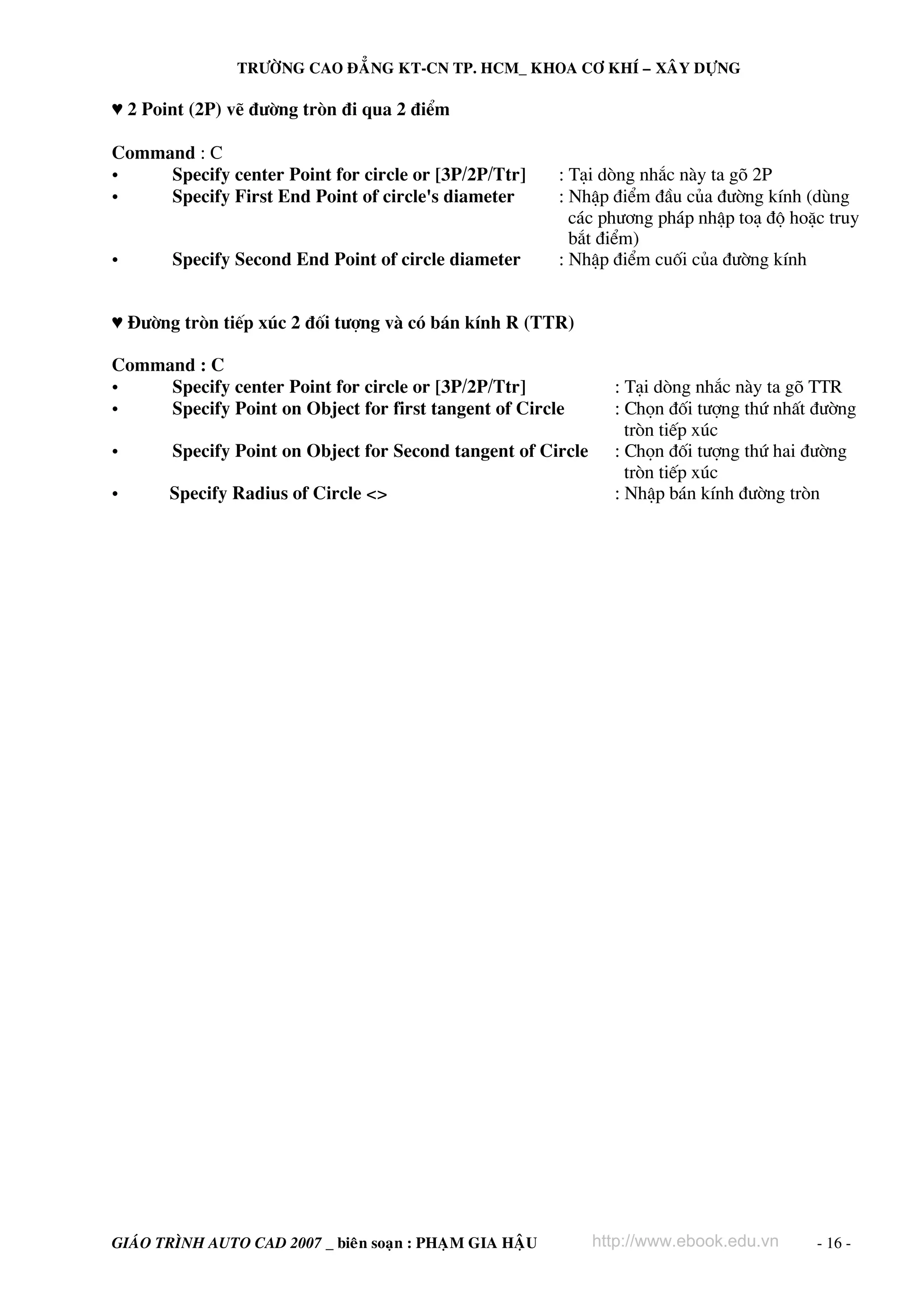TRÖÔØNG CAO ÑAÚNG KT-CN TP. HCM_ KHOA CÔ KHÍ – XAÂY DÖÏNG

♥ 2 Point (2P) vÏ ®−êng trßn ®i qua 2 ®iÓm
Command : C
•
Specify center Point for circle or [3P/2P/Ttr]
•
Specify First End Point of circle's diameter
•

Specify Second End Point of circle diameter

: T¹i dßng nh¾c nμy ta gâ 2P
: NhËp ®iÓm ®Çu cña ®−êng kÝnh (dïng
c¸c ph−¬ng ph¸p nhËp to¹ ®é hoÆc truy
b¾t ®iÓm)
: NhËp ®iÓm cuèi cña ®−êng kÝnh

♥ §−êng trßn tiÕp xóc 2 ®èi t−îng vμ cã b¸n kÝnh R (TTR)
Command : C
•
Specify center Point for circle or [3P/2P/Ttr]
•
Specify Point on Object for first tangent of Circle
•

Specify Point on Object for Second tangent of Circle

•

Specify Radius of Circle <>

GIAÙO TRÌNH AUTO CAD 2007 _ bieân soaïn : PHAÏM GIA HAÄU

: T¹i dßng nh¾c nμy ta gâ TTR
: Chän ®èi t−îng thø nhÊt ®−êng
trßn tiÕp xóc
: Chän ®èi t−îng thø hai ®−êng
trßn tiÕp xóc
: NhËp b¸n kÝnh ®−êng trßn

http://www.ebook.edu.vn

- 16 -

 