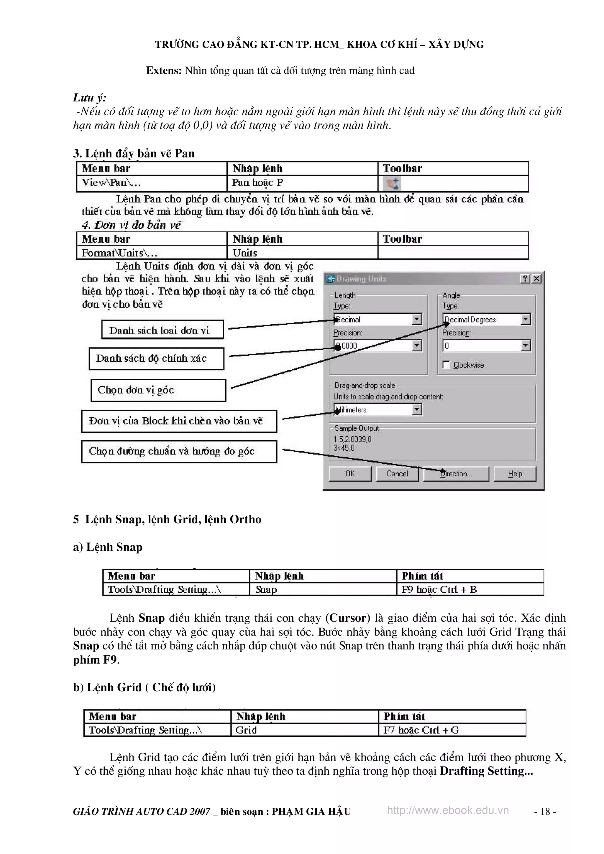 TRÖÔØNG CAO ÑAÚNG KT-CN TP. HCM_ KHOA CÔ KHÍ – XAÂY DÖÏNG

Extens: Nh×n tæng quan tÊt c¶ ®èi t−îng trªn mμng h×nh cad

L−u ý:
-NÕu cã ®èi t−îng vÏ to h¬n hoÆc n»m ngoμi giíi h¹n mμn h×nh th× lÖnh nμy sÏ thu ®ång thêi c¶ giíi
h¹n mμn h×nh (tõ to¹ ®é 0,0) vμ ®èi t−îng vÏ vμo trong mμn h×nh.
3. LÖnh ®Èy b¶n vÏ Pan

5 LÖnh Snap, lÖnh Grid, lÖnh Ortho
a) LÖnh Snap

LÖnh Snap ®iÒu khiÓn tr¹ng th¸i con ch¹y (Cursor) lμ giao ®iÓm cña hai sîi tãc. X¸c ®Þnh
b−íc nh¶y con ch¹y vμ gãc quay cña hai sîi tãc. B−íc nh¶y b»ng kho¶ng c¸ch l−íi Grid Tr¹ng th¸i
Snap cã thÓ t¾t më b»ng c¸ch nh¾p ®óp chuét vμo nót Snap trªn thanh tr¹ng th¸i phÝa d−íi hoÆc nhÊn
phÝm F9.
b) LÖnh Grid ( ChÕ ®é l−íi)

LÖnh Grid t¹o c¸c ®iÓm l−íi trªn giíi h¹n b¶n vÏ kho¶ng c¸ch c¸c ®iÓm l−íi theo ph−¬ng X,
Y cã thÓ gièng nhau hoÆc kh¸c nhau tuú theo ta ®Þnh nghÜa trong hép tho¹i Drafting Setting...
GIAÙO TRÌNH AUTO CAD 2007 _ bieân soaïn : PHAÏM GIA HAÄU

http://www.ebook.edu.vn

- 18 -

 