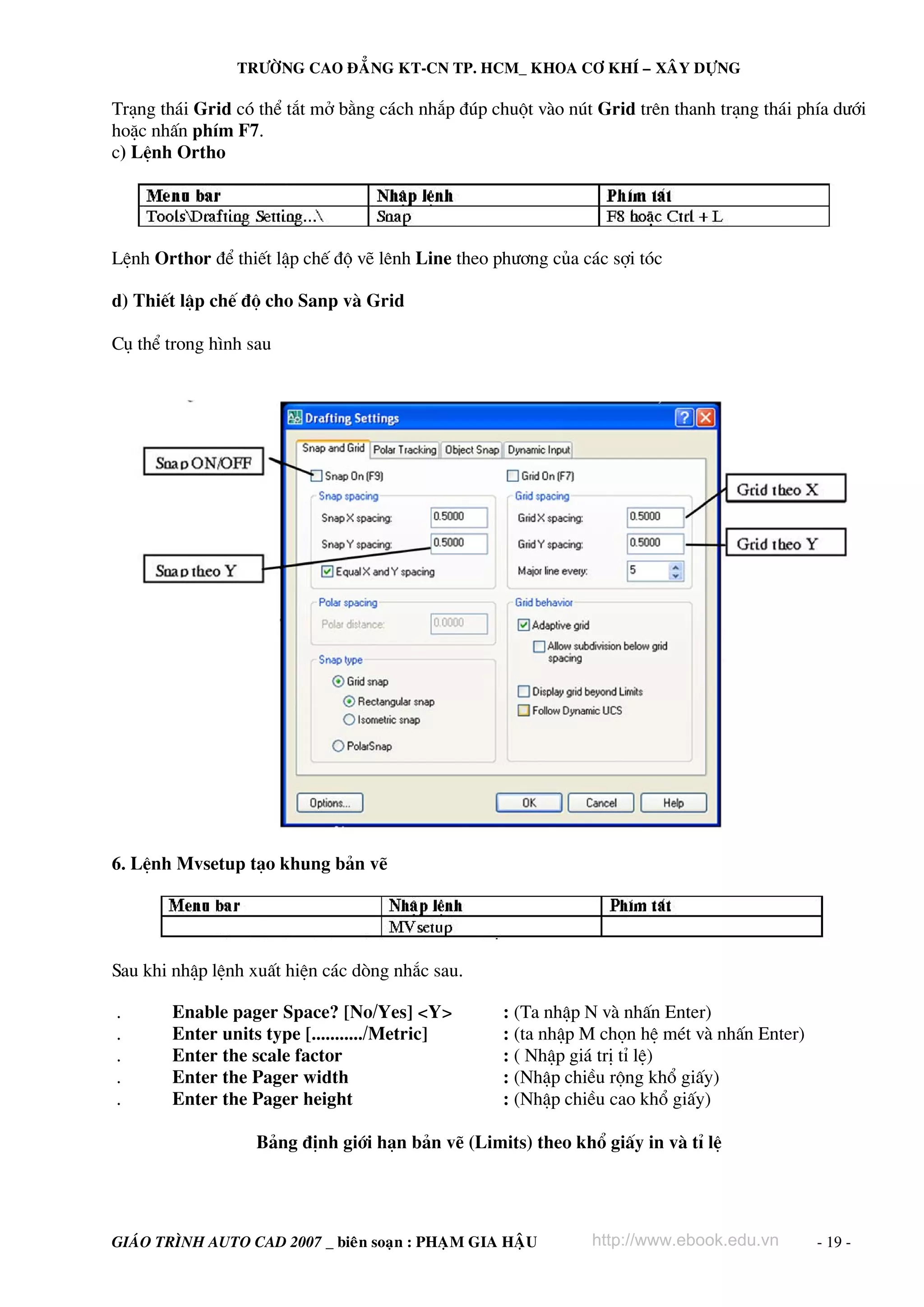 TRÖÔØNG CAO ÑAÚNG KT-CN TP. HCM_ KHOA CÔ KHÍ – XAÂY DÖÏNG

Tr¹ng th¸i Grid cã thÓ t¾t më b»ng c¸ch nh¾p ®óp chuét vμo nót Grid trªn thanh tr¹ng th¸i phÝa d−íi
hoÆc nhÊn phÝm F7.
c) LÖnh Ortho

LÖnh Orthor ®Ó thiÕt lËp chÕ ®é vÏ lªnh Line theo ph−¬ng cña c¸c sîi tãc
d) ThiÕt lËp chÕ ®é cho Sanp vμ Grid
Cô thÓ trong h×nh sau

6. LÖnh Mvsetup t¹o khung b¶n vÏ

Sau khi nhËp lÖnh xuÊt hiÖn c¸c dßng nh¾c sau.
.
.
.
.
.

Enable pager Space? [No/Yes] <Y>
Enter units type [.........../Metric]
Enter the scale factor
Enter the Pager width
Enter the Pager height

: (Ta nhËp N vμ nhÊn Enter)
: (ta nhËp M chän hÖ mÐt vμ nhÊn Enter)
: ( NhËp gi¸ trÞ tØ lÖ)
: (NhËp chiÒu réng khæ giÊy)
: (NhËp chiÒu cao khæ giÊy)

B¶ng ®Þnh giíi h¹n b¶n vÏ (Limits) theo khæ giÊy in vμ tØ lÖ

GIAÙO TRÌNH AUTO CAD 2007 _ bieân soaïn : PHAÏM GIA HAÄU

http://www.ebook.edu.vn

- 19 -

 