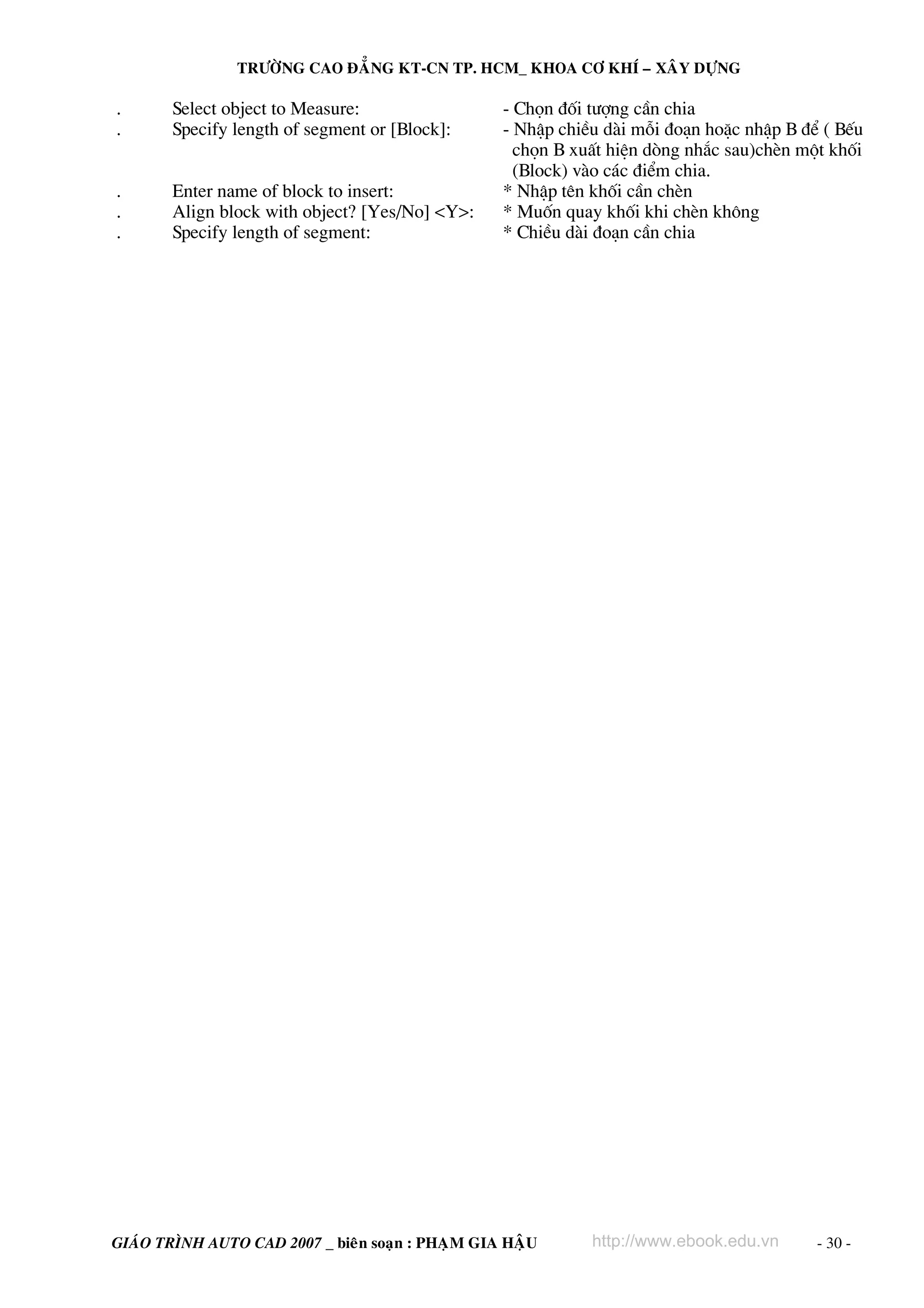 TRÖÔØNG CAO ÑAÚNG KT-CN TP. HCM_ KHOA CÔ KHÍ – XAÂY DÖÏNG

.
.

Select object to Measure:
Specify length of segment or [Block]:

.
.
.

Enter name of block to insert:
Align block with object? [Yes/No] <Y>:
Specify length of segment:

- Chän ®èi t−îng cÇn chia
- NhËp chiÒu dμi mçi ®o¹n hoÆc nhËp B ®Ó ( BÕu
chän B xuÊt hiÖn dßng nh¾c sau)chÌn mét khèi
(Block) vμo c¸c ®iÓm chia.
* NhËp tªn khèi cÇn chÌn
* Muèn quay khèi khi chÌn kh«ng
* ChiÒu dμi ®o¹n cÇn chia

GIAÙO TRÌNH AUTO CAD 2007 _ bieân soaïn : PHAÏM GIA HAÄU

http://www.ebook.edu.vn

- 30 -

 