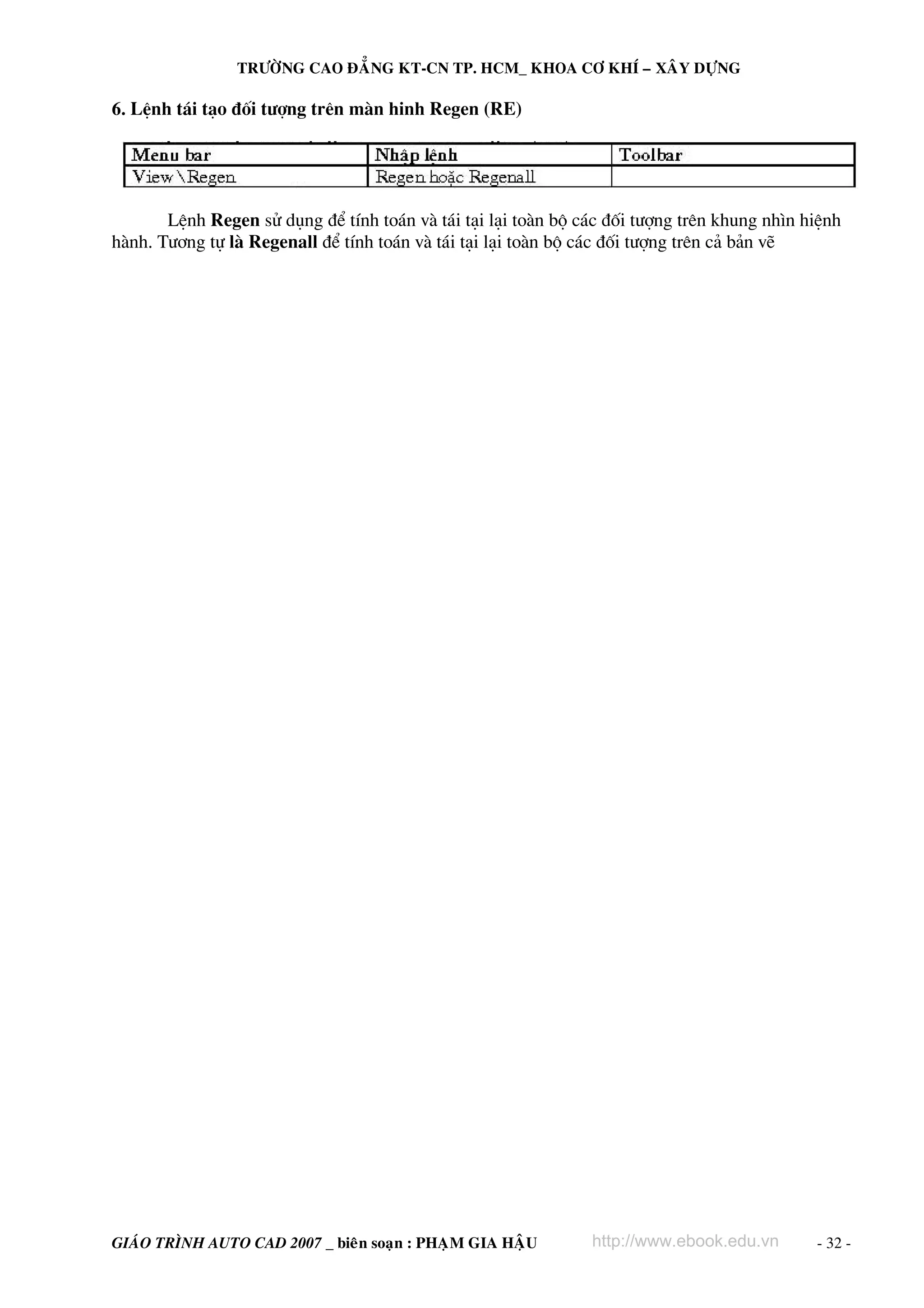 TRÖÔØNG CAO ÑAÚNG KT-CN TP. HCM_ KHOA CÔ KHÍ – XAÂY DÖÏNG

6. LÖnh t¸i t¹o ®èi t−îng trªn mμn hinh Regen (RE)

LÖnh Regen sö dông ®Ó tÝnh to¸n vμ t¸i t¹i l¹i toμn bé c¸c ®èi t−îng trªn khung nh×n hiÖnh
hμnh. T−¬ng tù lμ Regenall ®Ó tÝnh to¸n vμ t¸i t¹i l¹i toμn bé c¸c ®èi t−îng trªn c¶ b¶n vÏ

GIAÙO TRÌNH AUTO CAD 2007 _ bieân soaïn : PHAÏM GIA HAÄU

http://www.ebook.edu.vn

- 32 -

 