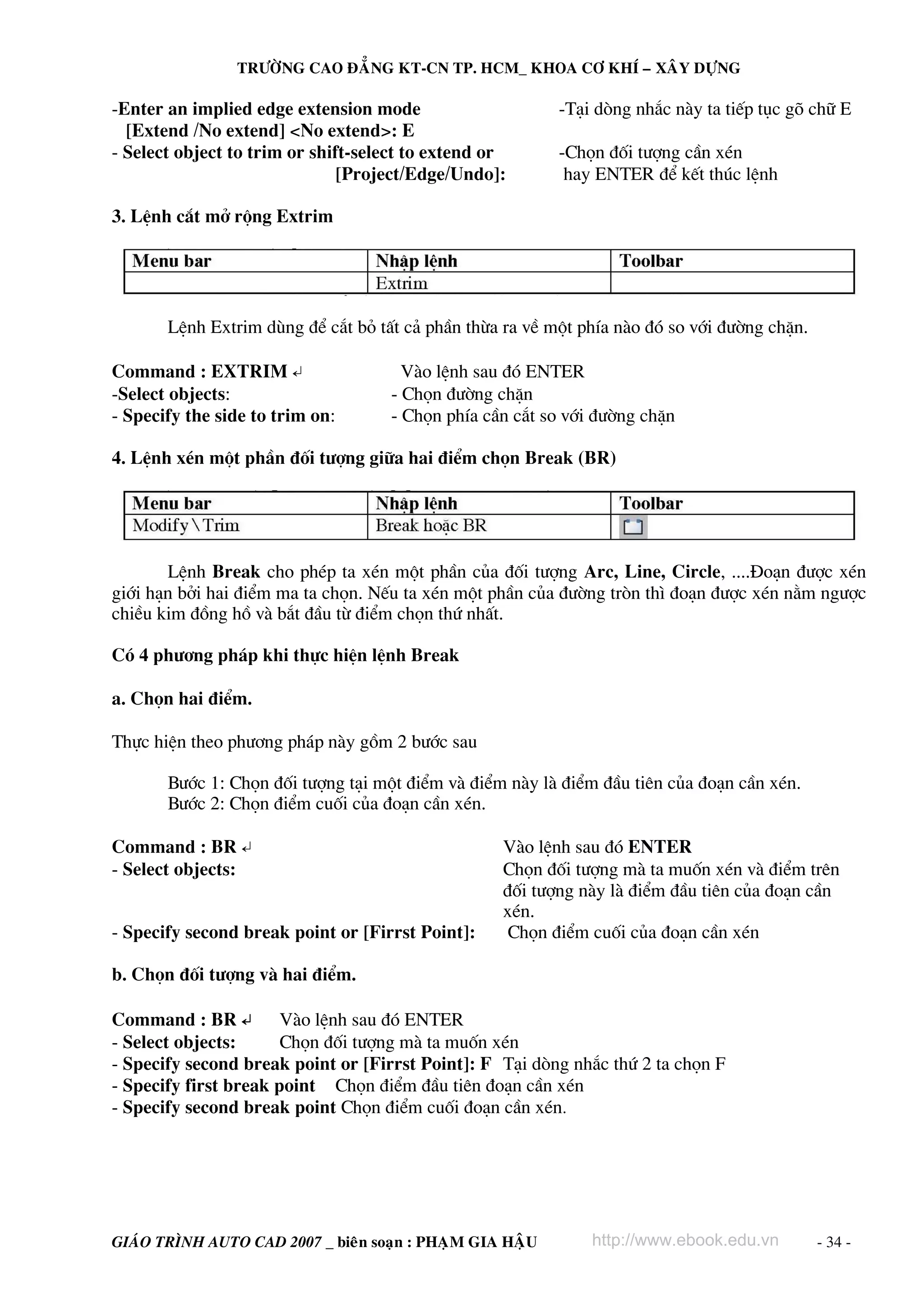 TRÖÔØNG CAO ÑAÚNG KT-CN TP. HCM_ KHOA CÔ KHÍ – XAÂY DÖÏNG

-Enter an implied edge extension mode
[Extend /No extend] <No extend>: E
- Select object to trim or shift-select to extend or
[Project/Edge/Undo]:

-T¹i dßng nh¾c nμy ta tiÕp tôc gâ ch÷ E
-Chän ®èi t−îng cÇn xÐn
hay ENTER ®Ó kÕt thóc lÖnh

3. LÖnh c¾t më réng Extrim

LÖnh Extrim dïng ®Ó c¾t bá tÊt c¶ phÇn thõa ra vÒ mét phÝa nμo ®ã so víi ®−êng chÆn.
Command : EXTRIM ↵
-Select objects:
- Specify the side to trim on:

Vμo lÖnh sau ®ã ENTER
- Chän ®−êng chÆn
- Chän phÝa cÇn c¾t so víi ®−êng chÆn

4. LÖnh xÐn mét phÇn ®èi t−îng gi÷a hai ®iÓm chän Break (BR)

LÖnh Break cho phÐp ta xÐn mét phÇn cña ®èi t−îng Arc, Line, Circle, ....§o¹n ®−îc xÐn
giíi h¹n bëi hai ®iÓm ma ta chän. NÕu ta xÐn mét phÇn cña ®−êng trßn th× ®o¹n ®−îc xÐn n»m ng−îc
chiÒu kim ®ång hå vμ b¾t ®Çu tõ ®iÓm chän thø nhÊt.
Cã 4 ph−¬ng ph¸p khi thùc hiÖn lÖnh Break
a. Chän hai ®iÓm.
Thùc hiÖn theo ph−¬ng ph¸p nμy gåm 2 b−íc sau
B−íc 1: Chän ®èi t−îng t¹i mét ®iÓm vμ ®iÓm nμy lμ ®iÓm ®Çu tiªn cña ®o¹n cÇn xÐn.
B−íc 2: Chän ®iÓm cuèi cña ®o¹n cÇn xÐn.
Command : BR ↵
- Select objects:
- Specify second break point or [Firrst Point]:

Vμo lÖnh sau ®ã ENTER
Chän ®èi t−îng mμ ta muèn xÐn vμ ®iÓm trªn
®èi t−îng nμy lμ ®iÓm ®Çu tiªn cña ®o¹n cÇn
xÐn.
Chän ®iÓm cuèi cña ®o¹n cÇn xÐn

b. Chän ®èi t−îng vμ hai ®iÓm.
Command : BR ↵
Vμo lÖnh sau ®ã ENTER
- Select objects:
Chän ®èi t−îng mμ ta muèn xÐn
- Specify second break point or [Firrst Point]: F T¹i dßng nh¾c thø 2 ta chän F
- Specify first break point Chän ®iÓm ®Çu tiªn ®o¹n cÇn xÐn
- Specify second break point Chän ®iÓm cuèi ®o¹n cÇn xÐn.

GIAÙO TRÌNH AUTO CAD 2007 _ bieân soaïn : PHAÏM GIA HAÄU

http://www.ebook.edu.vn

- 34 -

 