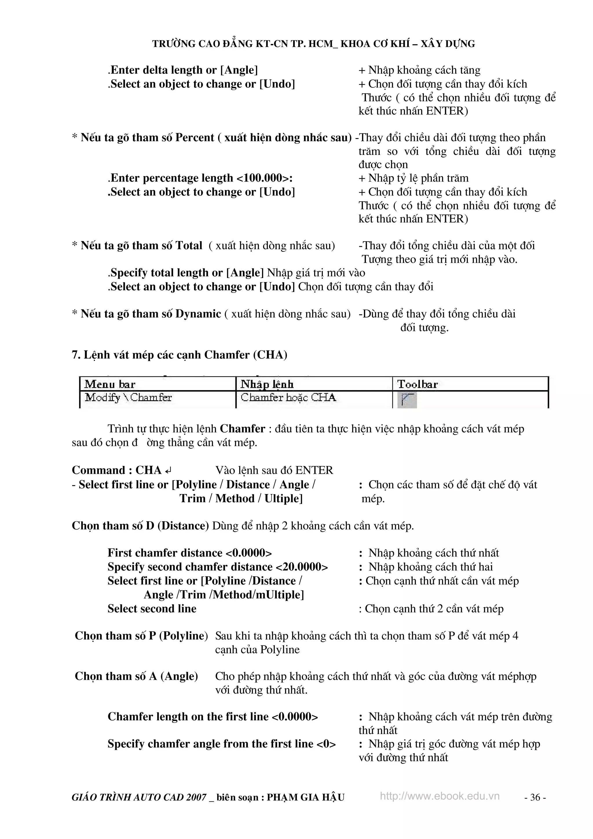 TRÖÔØNG CAO ÑAÚNG KT-CN TP. HCM_ KHOA CÔ KHÍ – XAÂY DÖÏNG

.Enter delta length or [Angle]
.Select an object to change or [Undo]

+ NhËp kho¶ng c¸ch t¨ng
+ Chän ®èi t−îng cÇn thay ®æi kÝch
Th−íc ( cã thÓ chän nhiÒu ®èi t−îng ®Ó
kÕt thóc nhÊn ENTER)

* NÕu ta gâ tham sè Percent ( xuÊt hiÖn dßng nh¾c sau) -Thay ®æi chiÒu dμi ®èi t−îng theo phÇn
tr¨m so víi tæng chiÒu dμi ®èi t−îng
®−îc chän
.Enter percentage length <100.000>:
+ NhËp tû lÖ phÇn tr¨m
.Select an object to change or [Undo]
+ Chän ®èi t−îng cÇn thay ®æi kÝch
Th−íc ( cã thÓ chän nhiÒu ®èi t−îng ®Ó
kÕt thóc nhÊn ENTER)
* NÕu ta gâ tham sè Total ( xuÊt hiÖn dßng nh¾c sau)

-Thay ®æi tæng chiÒu dμi cña mét ®èi
T−îng theo gi¸ trÞ míi nhËp vμo.
.Specify total length or [Angle] NhËp gi¸ trÞ míi vμo
.Select an object to change or [Undo] Chän ®èi t−îng cÇn thay ®æi

* NÕu ta gâ tham sè Dynamic ( xuÊt hiÖn dßng nh¾c sau) -Dïng ®Ó thay ®æi tæng chiÒu dμi
®èi t−îng.
7. LÖnh v¸t mÐp c¸c c¹nh Chamfer (CHA)

Tr×nh tù thùc hiÖn lÖnh Chamfer : ®Çu tiªn ta thùc hiÖn viÖc nhËp kho¶ng c¸ch v¸t mÐp
sau ®ã chän ® êng th¼ng cÇn v¸t mÐp.
Command : CHA ↵
Vμo lÖnh sau ®ã ENTER
- Select first line or [Polyline / Distance / Angle /
Trim / Method / Ultiple]

: Chän c¸c tham sè ®Ó ®Æt chÕ ®é v¸t
mÐp.

Chän tham sè D (Distance) Dïng ®Ó nhËp 2 kho¶ng c¸ch cÇn v¸t mÐp.
First chamfer distance <0.0000>
Specify second chamfer distance <20.0000>
Select first line or [Polyline /Distance /
Angle /Trim /Method/mUltiple]
Select second line

: NhËp kho¶ng c¸ch thø nhÊt
: NhËp kho¶ng c¸ch thø hai
: Chän c¹nh thø nhÊt cÇn v¸t mÐp
: Chän c¹nh thø 2 cÇn v¸t mÐp

Chän tham sè P (Polyline) Sau khi ta nhËp kho¶ng c¸ch th× ta chän tham sè P ®Ó v¸t mÐp 4
c¹nh cña Polyline
Chän tham sè A (Angle)

Cho phÐp nhËp kho¶ng c¸ch thø nhÊt vμ gãc cña ®−êng v¸t mÐphîp
víi ®−êng thø nhÊt.

Chamfer length on the first line <0.0000>
Specify chamfer angle from the first line <0>

GIAÙO TRÌNH AUTO CAD 2007 _ bieân soaïn : PHAÏM GIA HAÄU

: NhËp kho¶ng c¸ch v¸t mÐp trªn ®−êng
thø nhÊt
: NhËp gi¸ trÞ gãc ®−êng v¸t mÐp hîp
víi ®−êng thø nhÊt
http://www.ebook.edu.vn

- 36 -

 