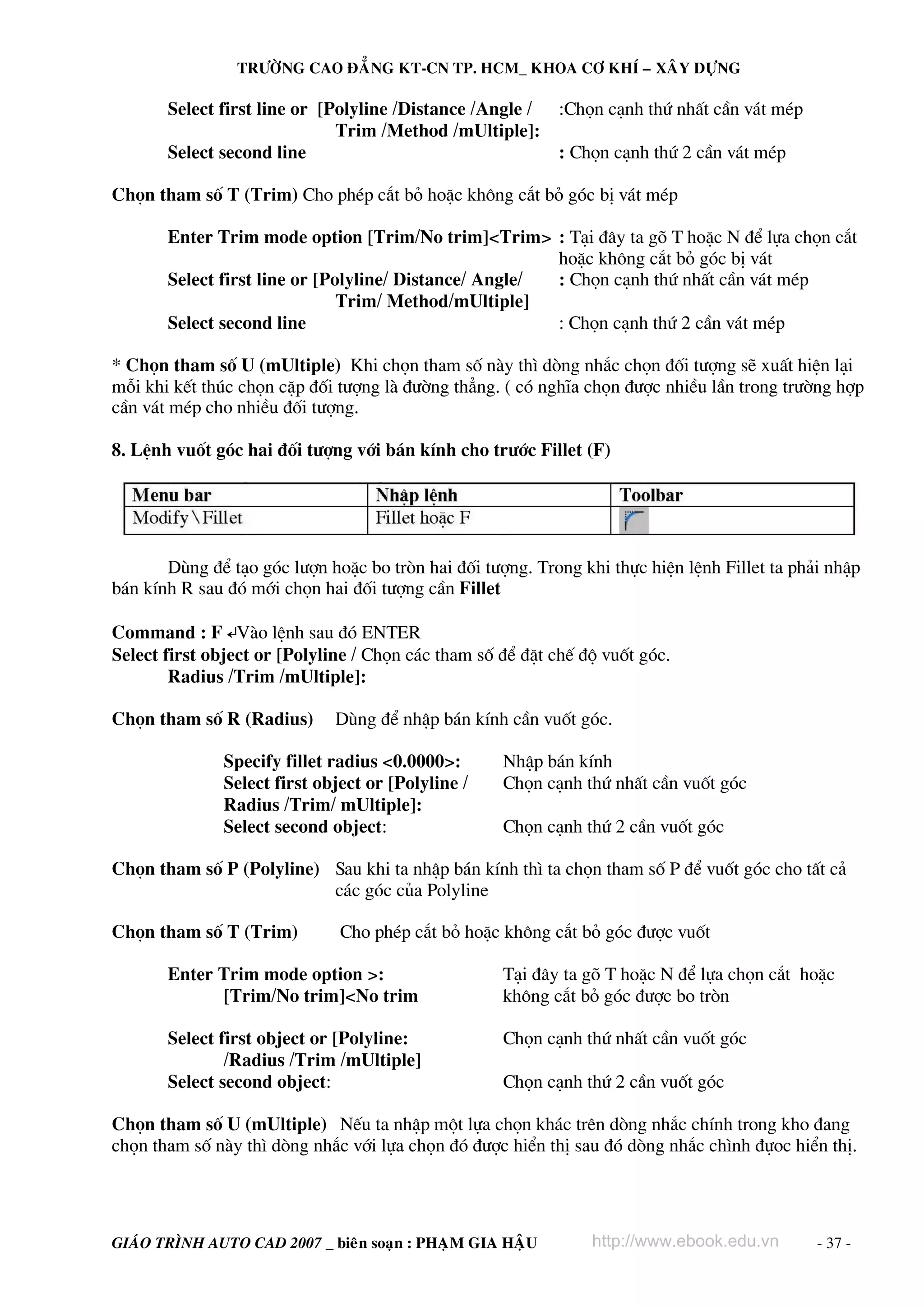 TRÖÔØNG CAO ÑAÚNG KT-CN TP. HCM_ KHOA CÔ KHÍ – XAÂY DÖÏNG

Select first line or [Polyline /Distance /Angle / :Chän c¹nh thø nhÊt cÇn v¸t mÐp
Trim /Method /mUltiple]:
Select second line
: Chän c¹nh thø 2 cÇn v¸t mÐp
Chän tham sè T (Trim) Cho phÐp c¾t bá hoÆc kh«ng c¾t bá gãc bÞ v¸t mÐp
Enter Trim mode option [Trim/No trim]<Trim> : T¹i ®©y ta gâ T hoÆc N ®Ó lùa chän c¾t
hoÆc kh«ng c¾t bá gãc bÞ v¸t
Select first line or [Polyline/ Distance/ Angle/
: Chän c¹nh thø nhÊt cÇn v¸t mÐp
Trim/ Method/mUltiple]
Select second line
: Chän c¹nh thø 2 cÇn v¸t mÐp
* Chän tham sè U (mUltiple) Khi chän tham sè nμy th× dßng nh¾c chän ®èi t−îng sÏ xuÊt hiÖn l¹i
mçi khi kÕt thóc chän cÆp ®èi t−îng lμ ®−êng th¼ng. ( cã nghÜa chän ®−îc nhiÒu lÇn trong tr−êng hîp
cÇn v¸t mÐp cho nhiÒu ®èi t−îng.
8. LÖnh vuèt gãc hai ®èi t−îng víi b¸n kÝnh cho tr−íc Fillet (F)

Dïng ®Ó t¹o gãc l−în hoÆc bo trßn hai ®èi t−îng. Trong khi thùc hiÖn lÖnh Fillet ta ph¶i nhËp
b¸n kÝnh R sau ®ã míi chän hai ®èi t−îng cÇn Fillet
Command : F ↵Vμo lÖnh sau ®ã ENTER
Select first object or [Polyline / Chän c¸c tham sè ®Ó ®Æt chÕ ®é vuèt gãc.
Radius /Trim /mUltiple]:
Chän tham sè R (Radius)

Dïng ®Ó nhËp b¸n kÝnh cÇn vuèt gãc.

Specify fillet radius <0.0000>:
Select first object or [Polyline /
Radius /Trim/ mUltiple]:
Select second object:

NhËp b¸n kÝnh
Chän c¹nh thø nhÊt cÇn vuèt gãc
Chän c¹nh thø 2 cÇn vuèt gãc

Chän tham sè P (Polyline) Sau khi ta nhËp b¸n kÝnh th× ta chän tham sè P ®Ó vuèt gãc cho tÊt c¶
c¸c gãc cña Polyline
Chän tham sè T (Trim)

Cho phÐp c¾t bá hoÆc kh«ng c¾t bá gãc ®−îc vuèt

Enter Trim mode option >:
[Trim/No trim]<No trim

T¹i ®©y ta gâ T hoÆc N ®Ó lùa chän c¾t hoÆc
kh«ng c¾t bá gãc ®−îc bo trßn

Select first object or [Polyline:
/Radius /Trim /mUltiple]
Select second object:

Chän c¹nh thø nhÊt cÇn vuèt gãc
Chän c¹nh thø 2 cÇn vuèt gãc

Chän tham sè U (mUltiple) NÕu ta nhËp mét lùa chän kh¸c trªn dßng nh¾c chÝnh trong kho ®ang
chän tham sè nμy th× dßng nh¾c víi lùa chän ®ã ®−îc hiÓn thÞ sau ®ã dßng nh¾c ch×nh ®ùoc hiÓn thÞ.

GIAÙO TRÌNH AUTO CAD 2007 _ bieân soaïn : PHAÏM GIA HAÄU

http://www.ebook.edu.vn

- 37 -

 