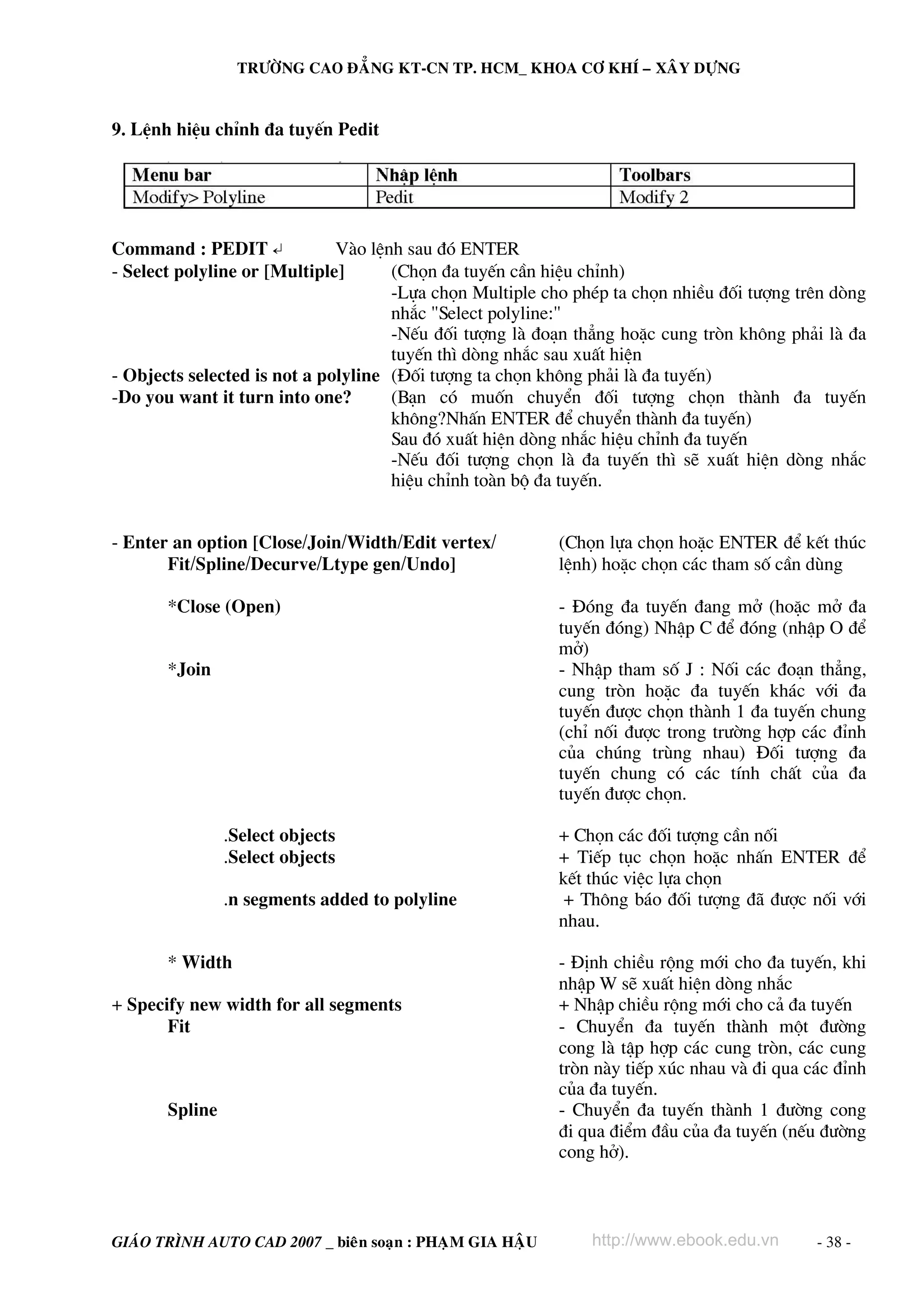 TRÖÔØNG CAO ÑAÚNG KT-CN TP. HCM_ KHOA CÔ KHÍ – XAÂY DÖÏNG

9. LÖnh hiÖu chØnh ®a tuyÕn Pedit

Command : PEDIT ↵
Vμo lÖnh sau ®ã ENTER
- Select polyline or [Multiple]
(Chän ®a tuyÕn cÇn hiÖu chØnh)
-Lùa chän Multiple cho phÐp ta chän nhiÒu ®èi t−îng trªn dßng
nh¾c "Select polyline:"
-NÕu ®èi t−îng lμ ®o¹n th¼ng hoÆc cung trßn kh«ng ph¶i lμ ®a
tuyÕn th× dßng nh¾c sau xuÊt hiÖn
- Objects selected is not a polyline (§èi t−îng ta chän kh«ng ph¶i lμ ®a tuyÕn)
-Do you want it turn into one?
(B¹n cã muèn chuyÓn ®èi t−îng chän thμnh ®a tuyÕn
kh«ng?NhÊn ENTER ®Ó chuyÓn thμnh ®a tuyÕn)
Sau ®ã xuÊt hiÖn dßng nh¾c hiÖu chØnh ®a tuyÕn
-NÕu ®èi t−îng chän lμ ®a tuyÕn th× sÏ xuÊt hiÖn dßng nh¾c
hiÖu chØnh toμn bé ®a tuyÕn.
- Enter an option [Close/Join/Width/Edit vertex/
Fit/Spline/Decurve/Ltype gen/Undo]
*Close (Open)
*Join

.Select objects
.Select objects
.n segments added to polyline
* Width
+ Specify new width for all segments
Fit

Spline

GIAÙO TRÌNH AUTO CAD 2007 _ bieân soaïn : PHAÏM GIA HAÄU

(Chän lùa chän hoÆc ENTER ®Ó kÕt thóc
lÖnh) hoÆc chän c¸c tham sè cÇn dïng
- §ãng ®a tuyÕn ®ang më (hoÆc më ®a
tuyÕn ®ãng) NhËp C ®Ó ®ãng (nhËp O ®Ó
më)
- NhËp tham sè J : Nèi c¸c ®o¹n th¼ng,
cung trßn hoÆc ®a tuyÕn kh¸c víi ®a
tuyÕn ®−îc chän thμnh 1 ®a tuyÕn chung
(chØ nèi ®−îc trong tr−êng hîp c¸c ®Ønh
cña chóng trïng nhau) §èi t−îng ®a
tuyÕn chung cã c¸c tÝnh chÊt cña ®a
tuyÕn ®−îc chän.
+ Chän c¸c ®èi t−îng cÇn nèi
+ TiÕp tôc chän hoÆc nhÊn ENTER ®Ó
kÕt thóc viÖc lùa chän
+ Th«ng b¸o ®èi t−îng ®· ®−îc nèi víi
nhau.
- §Þnh chiÒu réng míi cho ®a tuyÕn, khi
nhËp W sÏ xuÊt hiÖn dßng nh¾c
+ NhËp chiÒu réng míi cho c¶ ®a tuyÕn
- ChuyÓn ®a tuyÕn thμnh mét ®−êng
cong lμ tËp hîp c¸c cung trßn, c¸c cung
trßn nμy tiÕp xóc nhau vμ ®i qua c¸c ®Ønh
cña ®a tuyÕn.
- ChuyÓn ®a tuyÕn thμnh 1 ®−êng cong
®i qua ®iÓm ®Çu cña ®a tuyÕn (nÕu ®−êng
cong hë).

http://www.ebook.edu.vn

- 38 -

 