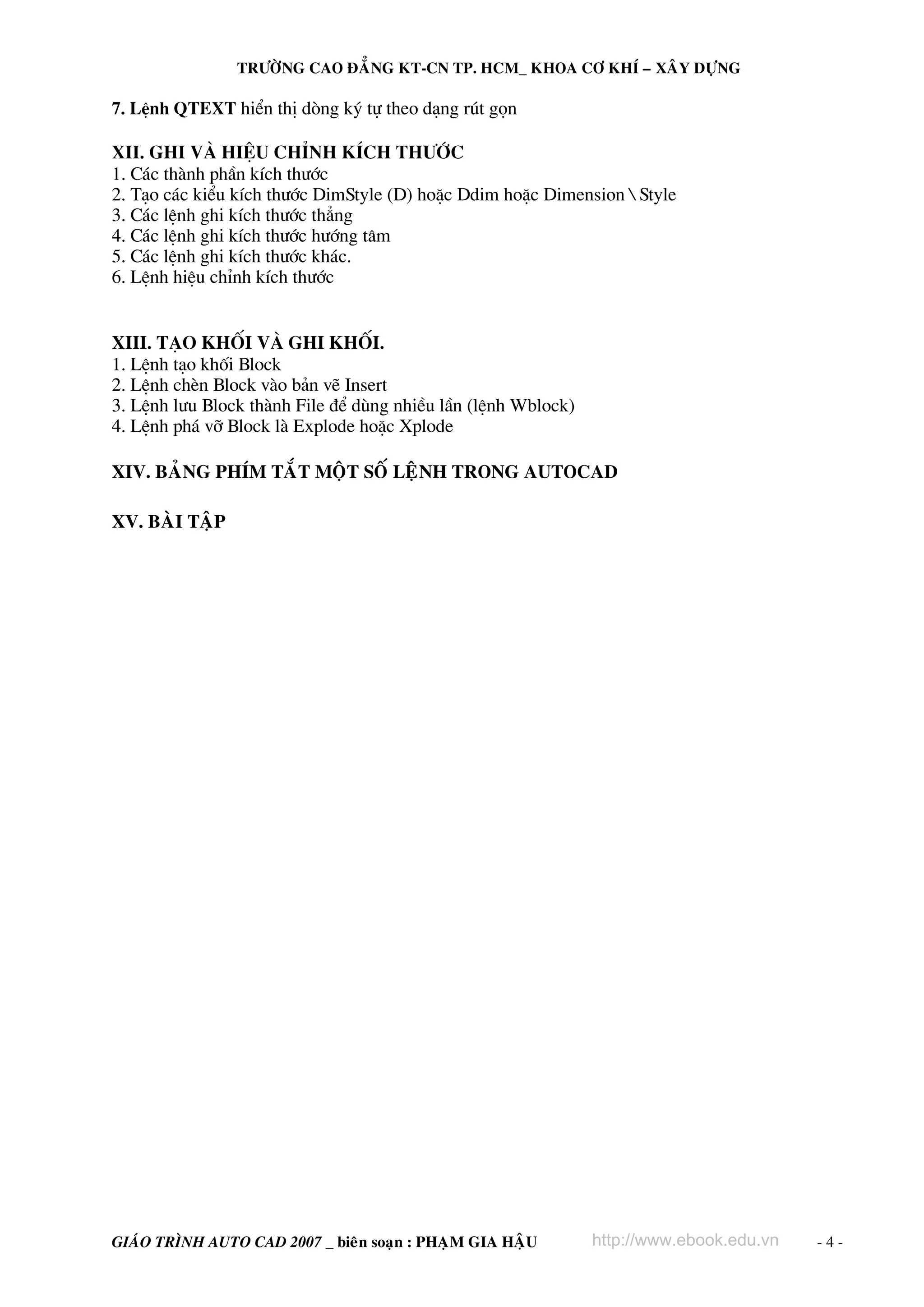 TRÖÔØNG CAO ÑAÚNG KT-CN TP. HCM_ KHOA CÔ KHÍ – XAÂY DÖÏNG

7. LÖnh QTEXT hiÓn thÞ dßng ký tù theo d¹ng rót gän

XII. Ghi vμ hiÖu chØnh kÝch th−íc
1. C¸c thμnh phÇn kÝch th−íc
2. T¹o c¸c kiÓu kÝch th−íc DimStyle (D) hoÆc Ddim hoÆc Dimension  Style
3. C¸c lÖnh ghi kÝch th−íc th¼ng
4. C¸c lÖnh ghi kÝch th−íc h−íng t©m
5. C¸c lÖnh ghi kÝch th−íc kh¸c.
6. LÖnh hiÖu chØnh kÝch th−íc

XIII. T¹o khèi vμ ghi khèi.
1. LÖnh t¹o khèi Block
2. LÖnh chÌn Block vμo b¶n vÏ Insert
3. LÖnh l−u Block thμnh File ®Ó dïng nhiÒu lÇn (lÖnh Wblock)
4. LÖnh ph¸ vì Block lμ Explode hoÆc Xplode
XIV. BAÛNG PHÍM TAÉT MOÄT SOÁ LEÄNH TRONG AUTOCAD
XV. BAØI TAÄP

GIAÙO TRÌNH AUTO CAD 2007 _ bieân soaïn : PHAÏM GIA HAÄU

http://www.ebook.edu.vn

-4-

 