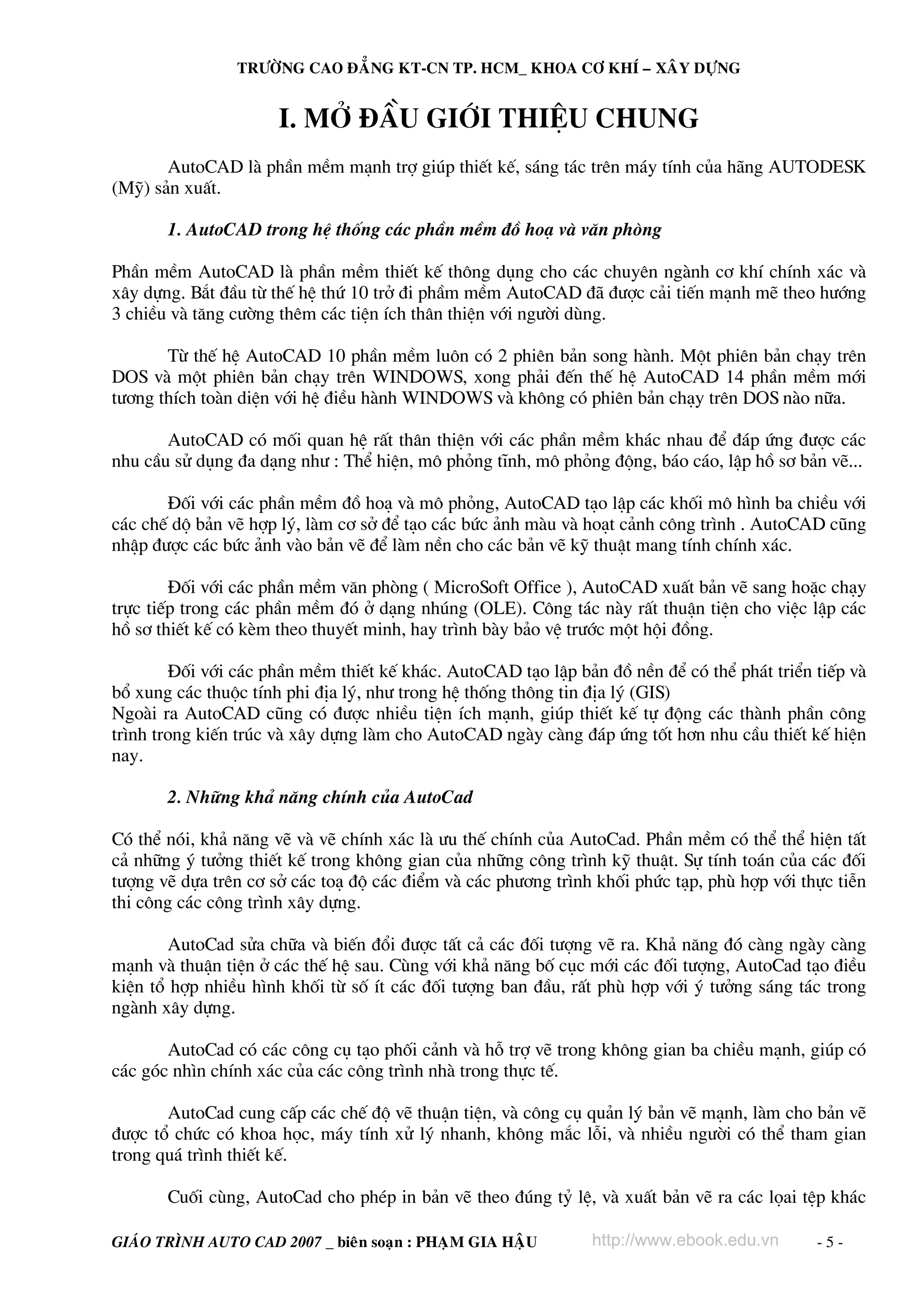 TRÖÔØNG CAO ÑAÚNG KT-CN TP. HCM_ KHOA CÔ KHÍ – XAÂY DÖÏNG

I. Më ®Çu Giíi thiÖu chung
AutoCAD lμ phÇn mÒm m¹nh trî gióp thiÕt kÕ, s¸ng t¸c trªn m¸y tÝnh cña h·ng AUTODESK
(Mü) s¶n xuÊt.
1. AutoCAD trong hÖ thèng c¸c phÇn mÒm ®å ho¹ vμ v¨n phßng
PhÇn mÒm AutoCAD lμ phÇn mÒm thiÕt kÕ th«ng dông cho c¸c chuyªn ngμnh c¬ khÝ chÝnh x¸c vμ
x©y dùng. B¾t ®Çu tõ thÕ hÖ thø 10 trë ®i phÇm mÒm AutoCAD ®· ®−îc c¶i tiÕn m¹nh mÏ theo h−íng
3 chiÒu vμ t¨ng c−êng thªm c¸c tiÖn Ých th©n thiÖn víi ng−êi dïng.
Tõ thÕ hÖ AutoCAD 10 phÇn mÒm lu«n cã 2 phiªn b¶n song hμnh. Mét phiªn b¶n ch¹y trªn
DOS vμ mét phiªn b¶n ch¹y trªn WINDOWS, xong ph¶i ®Õn thÕ hÖ AutoCAD 14 phÇn mÒm míi
t−¬ng thÝch toμn diÖn víi hÖ ®iÒu hμnh WINDOWS vμ kh«ng cã phiªn b¶n ch¹y trªn DOS nμo n÷a.
AutoCAD cã mèi quan hÖ rÊt th©n thiÖn víi c¸c phÇn mÒm kh¸c nhau ®Ó ®¸p øng ®−îc c¸c
nhu cÇu sö dông ®a d¹ng nh− : ThÓ hiÖn, m« pháng tÜnh, m« pháng ®éng, b¸o c¸o, lËp hå s¬ b¶n vÏ...
§èi víi c¸c phÇn mÒm ®å ho¹ vμ m« pháng, AutoCAD t¹o lËp c¸c khèi m« h×nh ba chiÒu víi
c¸c chÕ dé b¶n vÏ hîp lý, lμm c¬ së ®Ó t¹o c¸c bøc ¶nh mμu vμ ho¹t c¶nh c«ng tr×nh . AutoCAD còng
nhËp ®−îc c¸c bøc ¶nh vμo b¶n vÏ ®Ó lμm nÒn cho c¸c b¶n vÏ kü thuËt mang tÝnh chÝnh x¸c.
§èi víi c¸c phÇn mÒm v¨n phßng ( MicroSoft Office ), AutoCAD xuÊt b¶n vÏ sang hoÆc ch¹y
trùc tiÕp trong c¸c phÇn mÒm ®ã ë d¹ng nhóng (OLE). C«ng t¸c nμy rÊt thuËn tiÖn cho viÖc lËp c¸c
hå s¬ thiÕt kÕ cã kÌm theo thuyÕt minh, hay tr×nh bμy b¶o vÖ tr−íc mét héi ®ång.
§èi víi c¸c phÇn mÒm thiÕt kÕ kh¸c. AutoCAD t¹o lËp b¶n ®å nÒn ®Ó cã thÓ ph¸t triÓn tiÕp vμ
bæ xung c¸c thuéc tÝnh phi ®Þa lý, nh− trong hÖ thèng th«ng tin ®Þa lý (GIS)
Ngoμi ra AutoCAD còng cã ®−îc nhiÒu tiÖn Ých m¹nh, gióp thiÕt kÕ tù ®éng c¸c thμnh phÇn c«ng
tr×nh trong kiÕn tróc vμ x©y dùng lμm cho AutoCAD ngμy cμng ®¸p øng tèt h¬n nhu cÇu thiÕt kÕ hiÖn
nay.
2. Nh÷ng kh¶ n¨ng chÝnh cña AutoCad
Cã thÓ nãi, kh¶ n¨ng vÏ vμ vÏ chÝnh x¸c lμ −u thÕ chÝnh cña AutoCad. PhÇn mÒm cã thÓ thÓ hiÖn tÊt
c¶ nh÷ng ý t−ëng thiÕt kÕ trong kh«ng gian cña nh÷ng c«ng tr×nh kü thuËt. Sù tÝnh to¸n cña c¸c ®èi
t−îng vÏ dùa trªn c¬ së c¸c to¹ ®é c¸c ®iÓm vμ c¸c ph−¬ng tr×nh khèi phøc t¹p, phï hîp víi thùc tiÔn
thi c«ng c¸c c«ng tr×nh x©y dùng.
AutoCad söa ch÷a vμ biÕn ®æi ®−îc tÊt c¶ c¸c ®èi t−îng vÏ ra. Kh¶ n¨ng ®ã cμng ngμy cμng
m¹nh vμ thuËn tiÖn ë c¸c thÕ hÖ sau. Cïng víi kh¶ n¨ng bè côc míi c¸c ®èi t−îng, AutoCad t¹o ®iÒu
kiÖn tæ hîp nhiÒu h×nh khèi tõ sè Ýt c¸c ®èi t−îng ban ®Çu, rÊt phï hîp víi ý t−ëng s¸ng t¸c trong
ngμnh x©y dùng.
AutoCad cã c¸c c«ng cô t¹o phèi c¶nh vμ hç trî vÏ trong kh«ng gian ba chiÒu m¹nh, gióp cã
c¸c gãc nh×n chÝnh x¸c cña c¸c c«ng tr×nh nhμ trong thùc tÕ.
AutoCad cung cÊp c¸c chÕ ®é vÏ thuËn tiÖn, vμ c«ng cô qu¶n lý b¶n vÏ m¹nh, lμm cho b¶n vÏ
®−îc tæ chøc cã khoa häc, m¸y tÝnh xö lý nhanh, kh«ng m¾c lçi, vμ nhiÒu ng−êi cã thÓ tham gian
trong qu¸ tr×nh thiÕt kÕ.
Cuèi cïng, AutoCad cho phÐp in b¶n vÏ theo ®óng tû lÖ, vμ xuÊt b¶n vÏ ra c¸c läai tÖp kh¸c
GIAÙO TRÌNH AUTO CAD 2007 _ bieân soaïn : PHAÏM GIA HAÄU

http://www.ebook.edu.vn

-5-

 