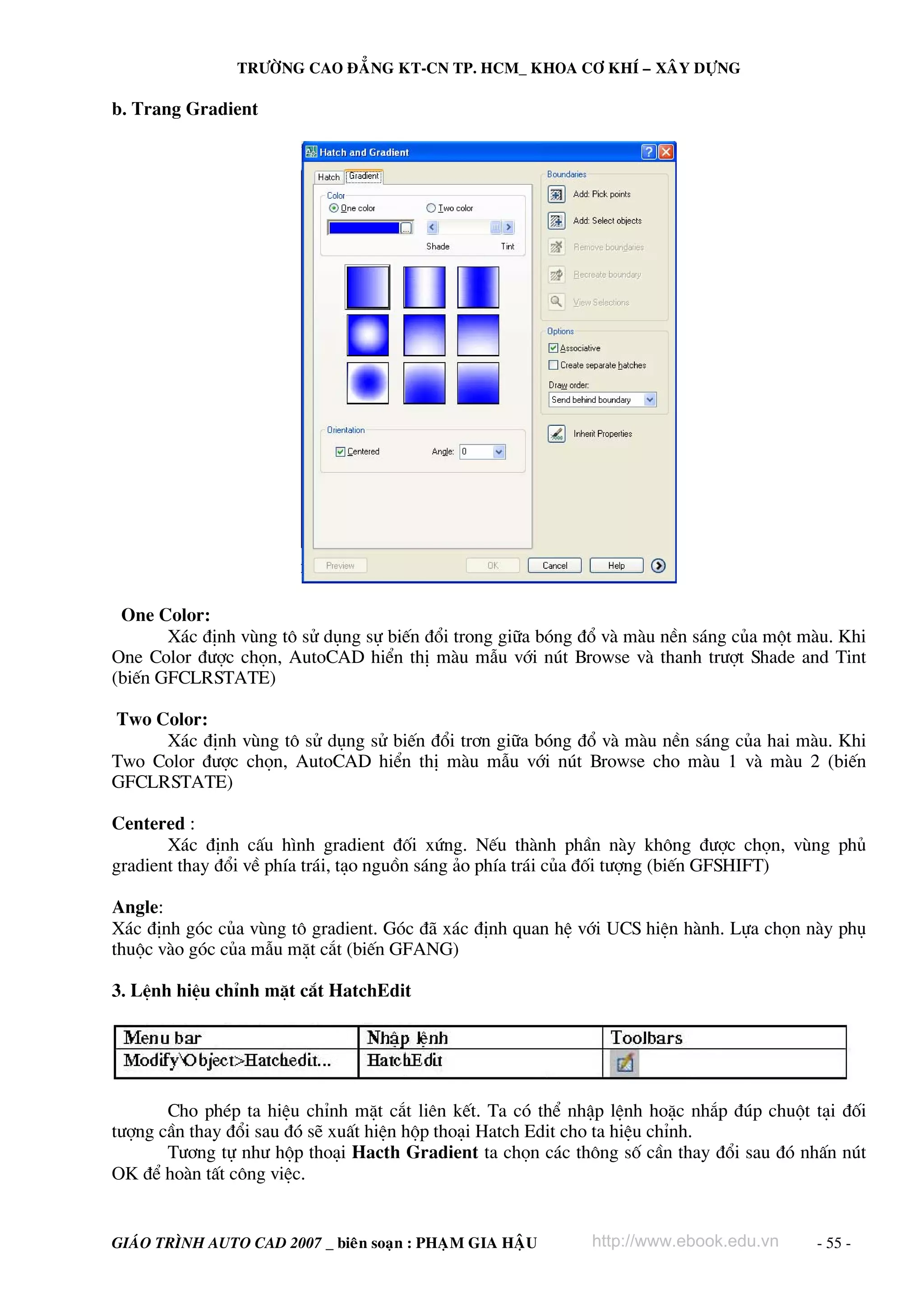 TRÖÔØNG CAO ÑAÚNG KT-CN TP. HCM_ KHOA CÔ KHÍ – XAÂY DÖÏNG

b. Trang Gradient

One Color:
X¸c ®Þnh vïng t« sö dông sù biÕn ®æi trong gi÷a bãng ®æ vμ mμu nÒn s¸ng cña mét mμu. Khi
One Color ®−îc chän, AutoCAD hiÓn thÞ mμu mÉu víi nót Browse vμ thanh tr−ît Shade and Tint
(biÕn GFCLRSTATE)
Two Color:
X¸c ®Þnh vïng t« sö dông sö biÕn ®æi tr¬n gi÷a bãng ®æ vμ mμu nÒn s¸ng cña hai mμu. Khi
Two Color ®−îc chän, AutoCAD hiÓn thÞ mμu mÉu víi nót Browse cho mμu 1 vμ mμu 2 (biÕn
GFCLRSTATE)
Centered :
X¸c ®Þnh cÊu h×nh gradient ®èi xøng. NÕu thμnh phÇn nμy kh«ng ®−îc chän, vïng phñ
gradient thay ®æi vÒ phÝa tr¸i, t¹o nguån s¸ng ¶o phÝa tr¸i cña ®èi t−îng (biÕn GFSHIFT)
Angle:
X¸c ®Þnh gãc cña vïng t« gradient. Gãc ®· x¸c ®Þnh quan hÖ víi UCS hiÖn hμnh. Lùa chän nμy phô
thuéc vμo gãc cña mÉu mÆt c¾t (biÕn GFANG)
3. LÖnh hiÖu chØnh mÆt c¾t HatchEdit

Cho phÐp ta hiÖu chØnh mÆt c¾t liªn kÕt. Ta cã thÓ nhËp lÖnh hoÆc nh¾p ®óp chuét t¹i ®èi
t−îng cÇn thay ®æi sau ®ã sÏ xuÊt hiÖn hép tho¹i Hatch Edit cho ta hiÖu chØnh.
T−¬ng tù nh− hép tho¹i Hacth Gradient ta chän c¸c th«ng sè cÇn thay ®æi sau ®ã nhÊn nót
OK ®Ó hoμn tÊt c«ng viÖc.

GIAÙO TRÌNH AUTO CAD 2007 _ bieân soaïn : PHAÏM GIA HAÄU

http://www.ebook.edu.vn

- 55 -

 