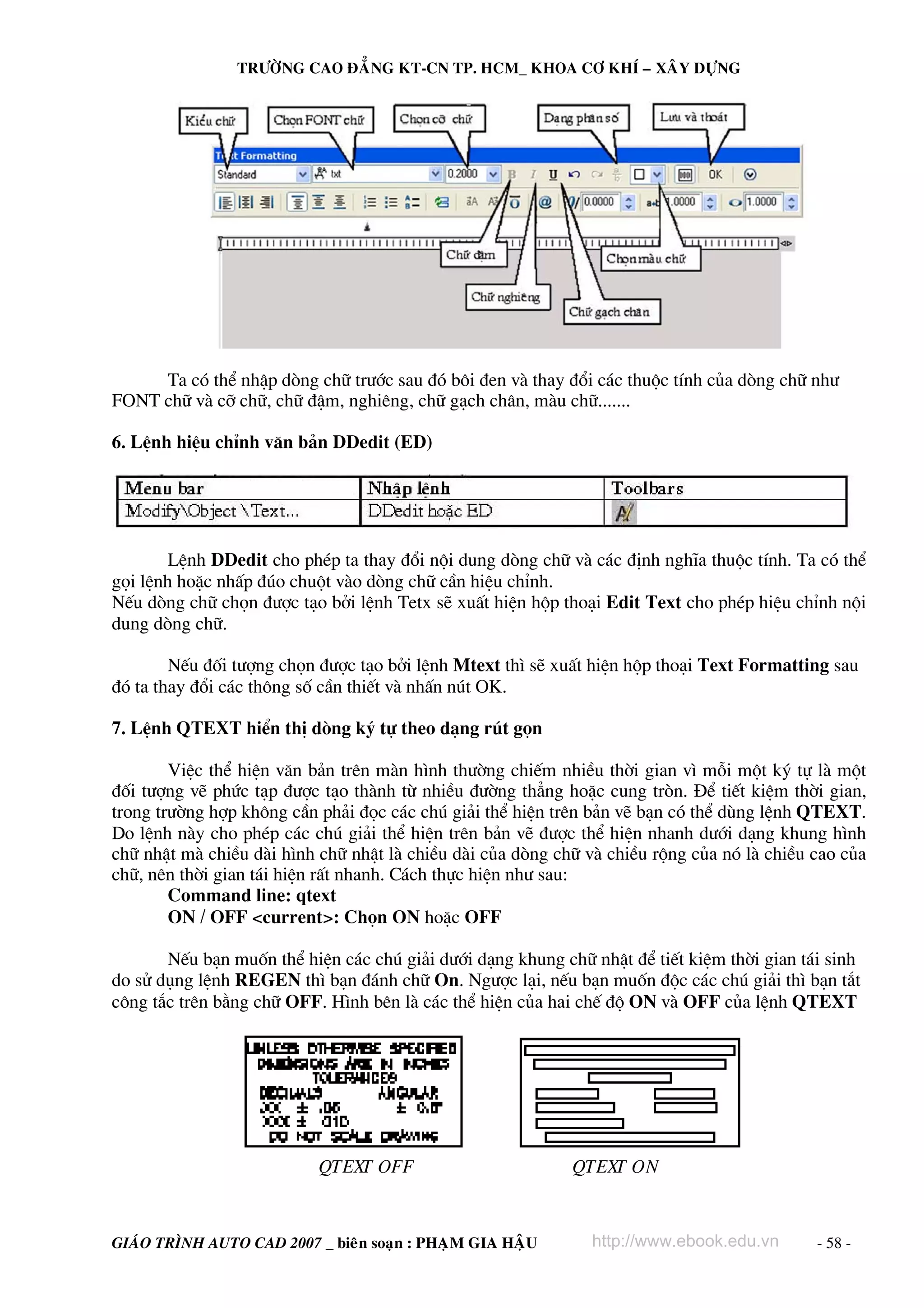 TRÖÔØNG CAO ÑAÚNG KT-CN TP. HCM_ KHOA CÔ KHÍ – XAÂY DÖÏNG

Ta cã thÓ nhËp dßng ch÷ tr−íc sau ®ã b«i ®en vμ thay ®æi c¸c thuéc tÝnh cña dßng ch÷ nh−
FONT ch÷ vμ cì ch÷, ch÷ ®Ëm, nghiªng, ch÷ g¹ch ch©n, mμu ch÷.......
6. LÖnh hiÖu chØnh v¨n b¶n DDedit (ED)

LÖnh DDedit cho phÐp ta thay ®æi néi dung dßng ch÷ vμ c¸c ®Þnh nghÜa thuéc tÝnh. Ta cã thÓ
gäi lÖnh hoÆc nhÊp ®óo chuét vμo dßng ch÷ cÇn hiÖu chØnh.
NÕu dßng ch÷ chän ®−îc t¹o bëi lÖnh Tetx sÏ xuÊt hiÖn hép tho¹i Edit Text cho phÐp hiÖu chØnh néi
dung dßng ch÷.
NÕu ®èi t−îng chän ®−îc t¹o bëi lÖnh Mtext th× sÏ xuÊt hiÖn hép tho¹i Text Formatting sau
®ã ta thay ®æi c¸c th«ng sè cÇn thiÕt vμ nhÊn nót OK.
7. LÖnh QTEXT hiÓn thÞ dßng ký tù theo d¹ng rót gän
ViÖc thÓ hiÖn v¨n b¶n trªn mμn h×nh th−êng chiÕm nhiÒu thêi gian v× mçi mét ký tù lμ mét
®èi t−îng vÏ phøc t¹p ®−îc t¹o thμnh tõ nhiÒu ®−êng th¼ng hoÆc cung trßn. §Ó tiÕt kiÖm thêi gian,
trong tr−êng hîp kh«ng cÇn ph¶i ®äc c¸c chó gi¶i thÓ hiÖn trªn b¶n vÏ b¹n cã thÓ dïng lÖnh QTEXT.
Do lÖnh nμy cho phÐp c¸c chó gi¶i thÓ hiÖn trªn b¶n vÏ ®−îc thÓ hiÖn nhanh d−íi d¹ng khung h×nh
ch÷ nhËt mμ chiÒu dμi h×nh ch÷ nhËt lμ chiÒu dμi cña dßng ch÷ vμ chiÒu réng cña nã lμ chiÒu cao cña
ch÷, nªn thêi gian t¸i hiÖn rÊt nhanh. C¸ch thùc hiÖn nh− sau:
Command line: qtext
ON / OFF <current>: Chän ON hoÆc OFF
NÕu b¹n muèn thÓ hiÖn c¸c chó gi¶i d−íi d¹ng khung ch÷ nhËt ®Ó tiÕt kiÖm thêi gian t¸i sinh
do sö dông lÖnh REGEN th× b¹n ®¸nh ch÷ On. Ng−îc l¹i, nÕu b¹n muèn ®éc c¸c chó gi¶i th× b¹n t¾t
c«ng t¾c trªn b»ng ch÷ OFF. H×nh bªn lμ c¸c thÓ hiÖn cña hai chÕ ®é ON vμ OFF cña lÖnh QTEXT

QTEXT OFF

GIAÙO TRÌNH AUTO CAD 2007 _ bieân soaïn : PHAÏM GIA HAÄU

QTEXT ON

http://www.ebook.edu.vn

- 58 -

 