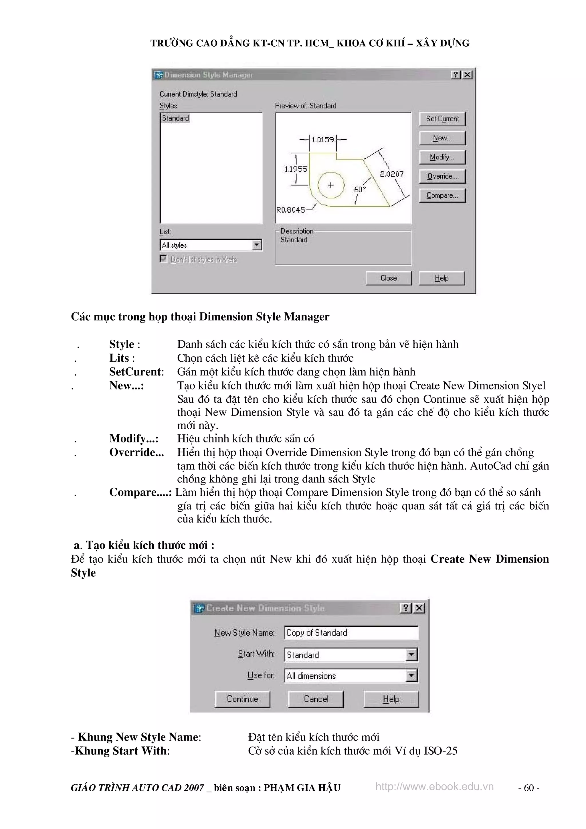 TRÖÔØNG CAO ÑAÚNG KT-CN TP. HCM_ KHOA CÔ KHÍ – XAÂY DÖÏNG

C¸c môc trong häp tho¹i Dimension Style Manager
.
.
.
.

.
.
.

Style :
Lits :
SetCurent:
New...:

Danh s¸ch c¸c kiÓu kÝch thøc cã s½n trong b¶n vÏ hiÖn hμnh
Chän c¸ch liÖt kª c¸c kiÓu kÝch th−íc
G¸n mét kiÓu kÝch th−íc ®ang chän lμm hiÖn hμnh
T¹o kiÓu kÝch th−íc míi lμm xuÊt hiÖn hép tho¹i Create New Dimension Styel
Sau ®ã ta ®Æt tªn cho kiÓu kÝch th−íc sau ®ã chän Continue sÏ xuÊt hiÖn hép
tho¹i New Dimension Style vμ sau ®ã ta g¸n c¸c chÕ ®é cho kiÓu kÝch th−íc
míi nμy.
Modify...:
HiÖu chØnh kÝch th−íc s½n cã
Override... HiÓn thÞ hép tho¹i Override Dimension Style trong ®ã b¹n cã thÓ g¸n chång
t¹m thêi c¸c biÕn kÝch th−íc trong kiÓu kÝch th−íc hiÖn hμnh. AutoCad chØ g¸n
chång kh«ng ghi l¹i trong danh s¸ch Style
Compare....: Lμm hiÓn thÞ hép tho¹i Compare Dimension Style trong ®ã b¹n cã thÓ so s¸nh
gÝa trÞ c¸c biÕn gi÷a hai kiÓu kÝch th−íc hoÆc quan s¸t tÊt c¶ gi¸ trÞ c¸c biÕn
cña kiÓu kÝch th−íc.

a. T¹o kiÓu kÝch th−íc míi :
§Ó t¹o kiÓu kÝch th−íc míi ta chän nót New khi ®ã xuÊt hiÖn hép tho¹i Create New Dimension
Style

- Khung New Style Name:
-Khung Start With:

§Æt tªn kiÓu kÝch th−íc míi
Cë së cña kiÓn kÝch th−íc míi VÝ dô ISO-25

GIAÙO TRÌNH AUTO CAD 2007 _ bieân soaïn : PHAÏM GIA HAÄU

http://www.ebook.edu.vn

- 60 -

 