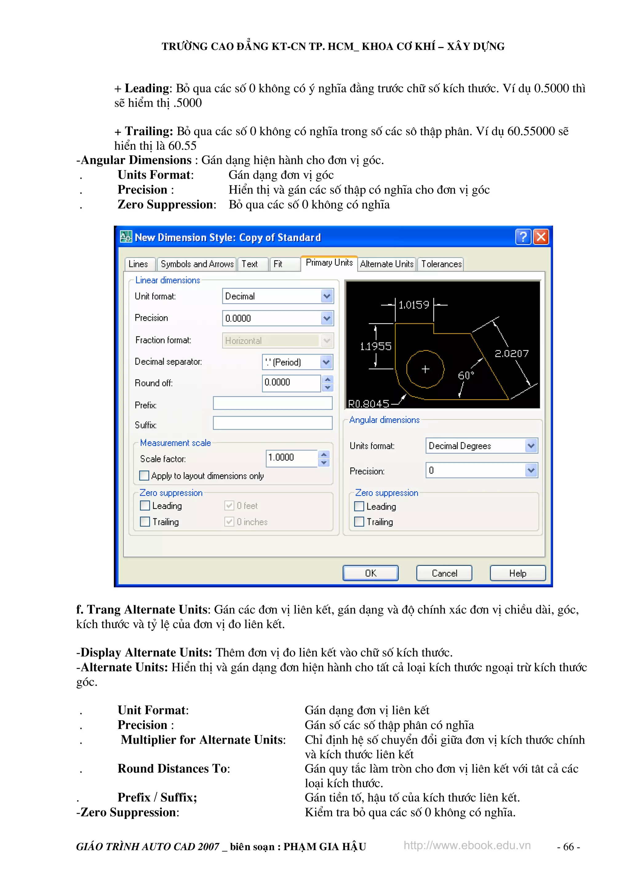 TRÖÔØNG CAO ÑAÚNG KT-CN TP. HCM_ KHOA CÔ KHÍ – XAÂY DÖÏNG

+ Leading: Bá qua c¸c sè 0 kh«ng cã ý nghÜa ®»ng tr−íc ch÷ sè kÝch th−íc. VÝ dô 0.5000 th×
sÏ hiÓm thÞ .5000
+ Trailing: Bá qua c¸c sè 0 kh«ng cã nghÜa trong sè c¸c s« thËp ph©n. VÝ dô 60.55000 sÏ
hiÓn thÞ lμ 60.55
-Angular Dimensions : G¸n d¹ng hiÖn hμnh cho ®¬n vÞ gãc.
.
Units Format:
G¸n d¹ng ®¬n vÞ gãc
.
Precision :
HiÓn thÞ vμ g¸n c¸c sè thËp cã nghÜa cho ®¬n vÞ gãc
.
Zero Suppression: Bá qua c¸c sè 0 kh«ng cã nghÜa

f. Trang Alternate Units: G¸n c¸c ®¬n vÞ liªn kÕt, g¸n d¹ng vμ ®é chÝnh x¸c ®¬n vÞ chiÒu dμi, gãc,
kÝch th−íc vμ tû lÖ cña ®¬n vÞ ®o liªn kÕt.
-Display Alternate Units: Thªm ®¬n vÞ ®o liªn kÕt vμo ch÷ sè kÝch th−íc.
-Alternate Units: HiÓn thÞ vμ g¸n d¹ng ®¬n hiÖn hμnh cho tÊt c¶ lo¹i kÝch th−íc ngo¹i trõ kÝch th−íc
gãc.
.
.
.

Unit Format:
Precision :
Multiplier for Alternate Units:

.

Round Distances To:

.
Prefix / Suffix;
-Zero Suppression:

G¸n d¹ng ®¬n vÞ liªn kÕt
G¸n sè c¸c sè thËp ph©n cã nghÜa
ChØ ®Þnh hÖ sè chuyÓn ®æi gi÷a ®¬n vÞ kÝch th−íc chÝnh
vμ kÝch th−íc liªn kÕt
G¸n quy t¾c lμm trßn cho ®¬n vÞ liªn kÕt víi t©t c¶ c¸c
lo¹i kÝch th−íc.
G¸n tiÒn tè, hËu tè cña kÝch th−íc liªn kÕt.
KiÓm tra bá qua c¸c sè 0 kh«ng cã nghÜa.

GIAÙO TRÌNH AUTO CAD 2007 _ bieân soaïn : PHAÏM GIA HAÄU

http://www.ebook.edu.vn

- 66 -

 