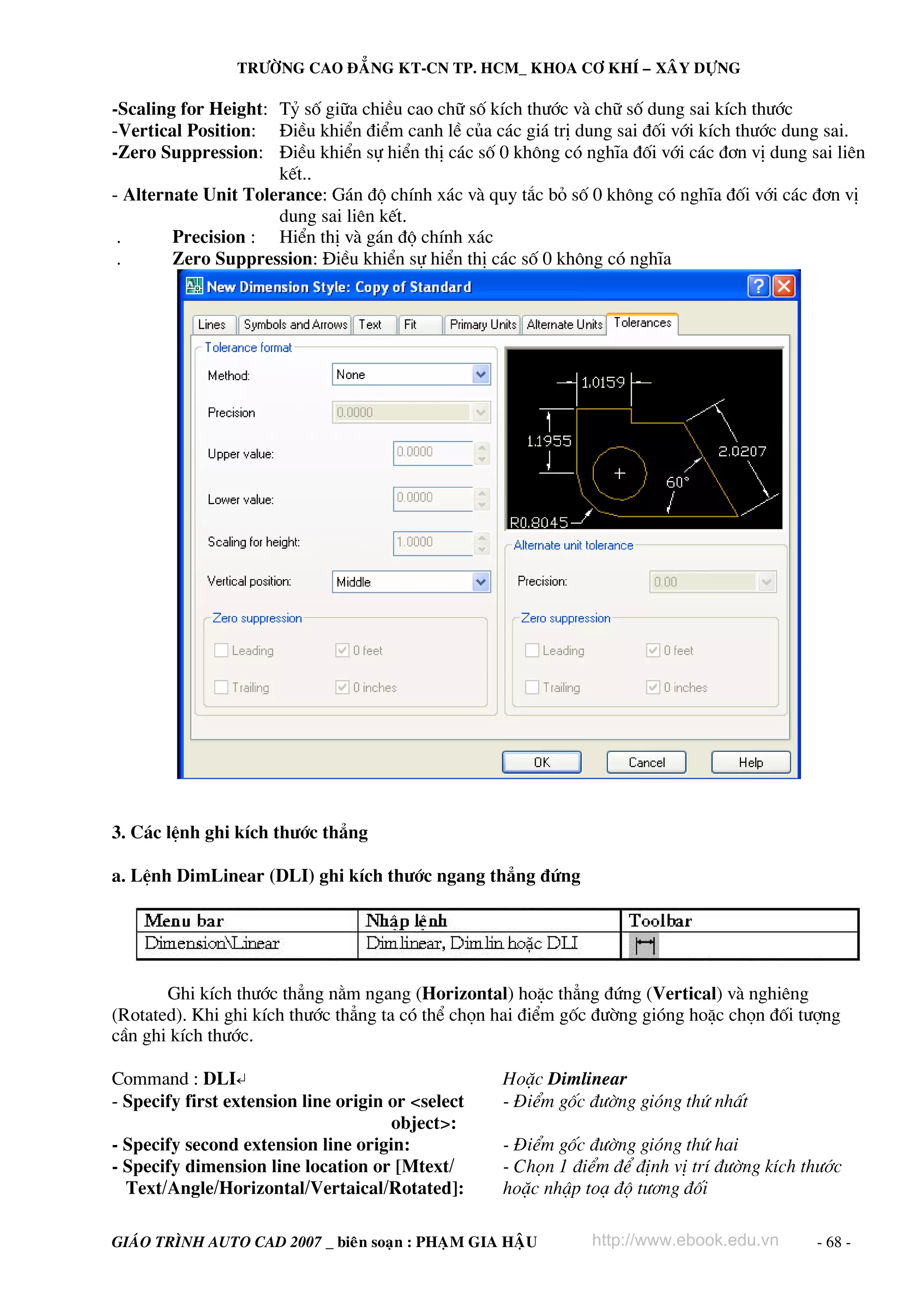 TRÖÔØNG CAO ÑAÚNG KT-CN TP. HCM_ KHOA CÔ KHÍ – XAÂY DÖÏNG

-Scaling for Height: Tû sè gi÷a chiÒu cao ch÷ sè kÝch th−íc vμ ch÷ sè dung sai kÝch th−íc
-Vertical Position: §iÒu khiÓn ®iÓm canh lÒ cña c¸c gi¸ trÞ dung sai ®èi víi kÝch th−íc dung sai.
-Zero Suppression: §iÒu khiÓn sù hiÓn thÞ c¸c sè 0 kh«ng cã nghÜa ®èi víi c¸c ®¬n vÞ dung sai liªn
kÕt..
- Alternate Unit Tolerance: G¸n ®é chÝnh x¸c vμ quy t¾c bá sè 0 kh«ng cã nghÜa ®èi víi c¸c ®¬n vÞ
dung sai liªn kÕt.
.
Precision : HiÓn thÞ vμ g¸n ®é chÝnh x¸c
.
Zero Suppression: §iÒu khiÓn sù hiÓn thÞ c¸c sè 0 kh«ng cã nghÜa

3. C¸c lÖnh ghi kÝch th−íc th¼ng
a. LÖnh DimLinear (DLI) ghi kÝch th−íc ngang th¼ng ®øng

Ghi kÝch th−íc th¼ng n»m ngang (Horizontal) hoÆc th¼ng ®øng (Vertical) vμ nghiªng
(Rotated). Khi ghi kÝch th−íc th¼ng ta cã thÓ chän hai ®iÓm gèc ®−êng giãng hoÆc chän ®èi t−îng
cÇn ghi kÝch th−íc.
Command : DLI↵
- Specify first extension line origin or <select
object>:
- Specify second extension line origin:
- Specify dimension line location or [Mtext/
Text/Angle/Horizontal/Vertaical/Rotated]:

HoÆc Dimlinear
- §iÓm gèc ®−êng giãng thø nhÊt
- §iÓm gèc ®−êng giãng thø hai
- Chän 1 ®iÓm ®Ó ®Þnh vÞ trÝ ®−êng kÝch th−íc
hoÆc nhËp to¹ ®é t−¬ng ®èi

GIAÙO TRÌNH AUTO CAD 2007 _ bieân soaïn : PHAÏM GIA HAÄU

http://www.ebook.edu.vn

- 68 -

 