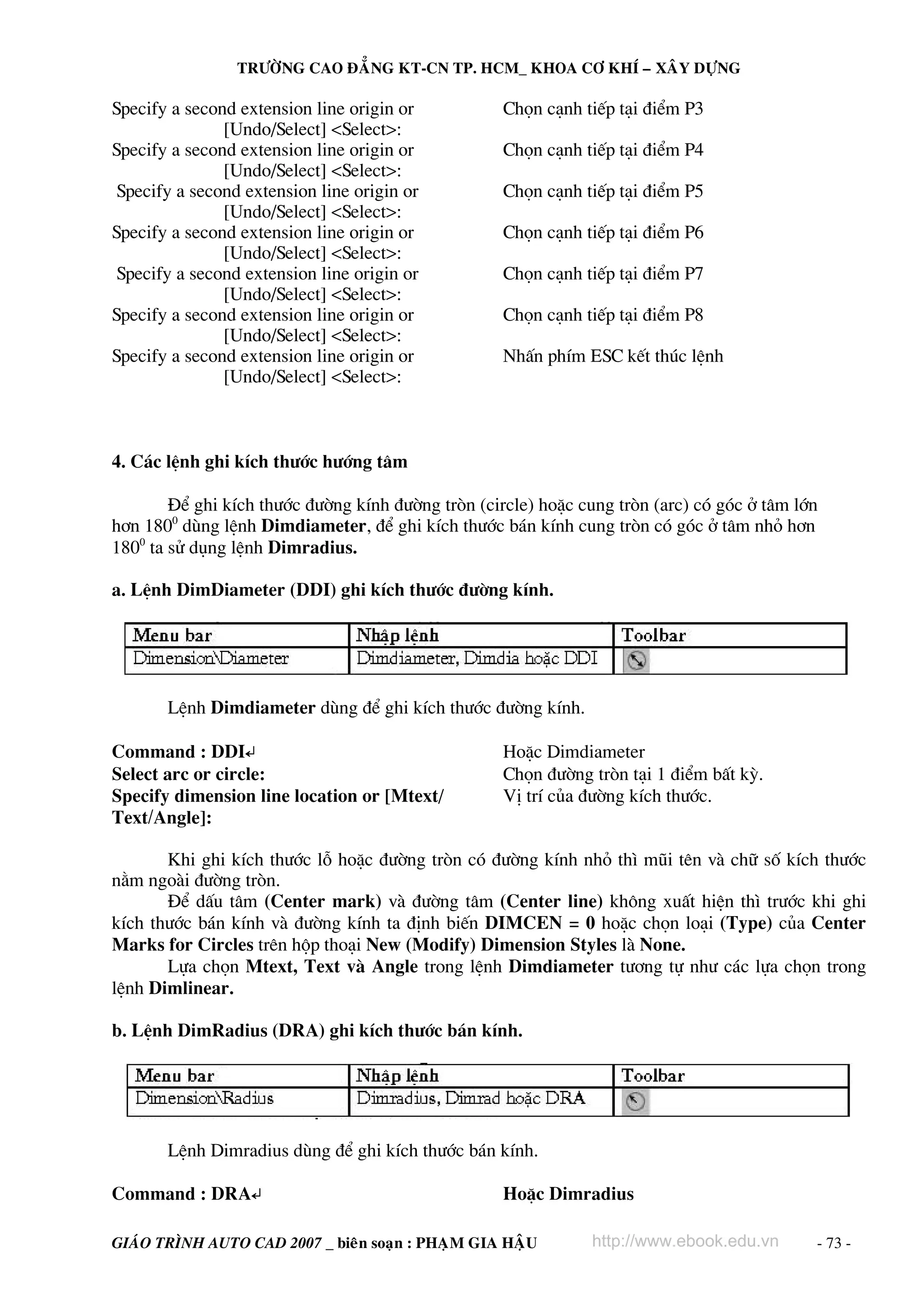 TRÖÔØNG CAO ÑAÚNG KT-CN TP. HCM_ KHOA CÔ KHÍ – XAÂY DÖÏNG

Specify a second extension line origin or
[Undo/Select] <Select>:
Specify a second extension line origin or
[Undo/Select] <Select>:
Specify a second extension line origin or
[Undo/Select] <Select>:
Specify a second extension line origin or
[Undo/Select] <Select>:
Specify a second extension line origin or
[Undo/Select] <Select>:
Specify a second extension line origin or
[Undo/Select] <Select>:
Specify a second extension line origin or
[Undo/Select] <Select>:

Chän c¹nh tiÕp t¹i ®iÓm P3
Chän c¹nh tiÕp t¹i ®iÓm P4
Chän c¹nh tiÕp t¹i ®iÓm P5
Chän c¹nh tiÕp t¹i ®iÓm P6
Chän c¹nh tiÕp t¹i ®iÓm P7
Chän c¹nh tiÕp t¹i ®iÓm P8
NhÊn phÝm ESC kÕt thóc lÖnh

4. C¸c lÖnh ghi kÝch th−íc h−íng t©m
§Ó ghi kÝch th−íc ®−êng kÝnh ®−êng trßn (circle) hoÆc cung trßn (arc) cã gãc ë t©m lín
h¬n 1800 dïng lÖnh Dimdiameter, ®Ó ghi kÝch th−íc b¸n kÝnh cung trßn cã gãc ë t©m nhá h¬n
1800 ta sö dông lÖnh Dimradius.
a. LÖnh DimDiameter (DDI) ghi kÝch th−íc ®−êng kÝnh.

LÖnh Dimdiameter dïng ®Ó ghi kÝch th−íc ®−êng kÝnh.
Command : DDI↵
Select arc or circle:
Specify dimension line location or [Mtext/
Text/Angle]:

HoÆc Dimdiameter
Chän ®−êng trßn t¹i 1 ®iÓm bÊt kú.
VÞ trÝ cña ®−êng kÝch th−íc.

Khi ghi kÝch th−íc lç hoÆc ®−êng trßn cã ®−êng kÝnh nhá th× mòi tªn vμ ch÷ sè kÝch th−íc
n»m ngoμi ®−êng trßn.
§Ó dÊu t©m (Center mark) vμ ®−êng t©m (Center line) kh«ng xuÊt hiÖn th× tr−íc khi ghi
kÝch th−íc b¸n kÝnh vμ ®−êng kÝnh ta ®Þnh biÕn DIMCEN = 0 hoÆc chän lo¹i (Type) cña Center
Marks for Circles trªn hép tho¹i New (Modify) Dimension Styles lμ None.
Lùa chän Mtext, Text vμ Angle trong lÖnh Dimdiameter t−¬ng tù nh− c¸c lùa chän trong
lÖnh Dimlinear.
b. LÖnh DimRadius (DRA) ghi kÝch th−íc b¸n kÝnh.

LÖnh Dimradius dïng ®Ó ghi kÝch th−íc b¸n kÝnh.
Command : DRA↵

HoÆc Dimradius

GIAÙO TRÌNH AUTO CAD 2007 _ bieân soaïn : PHAÏM GIA HAÄU

http://www.ebook.edu.vn

- 73 -

 