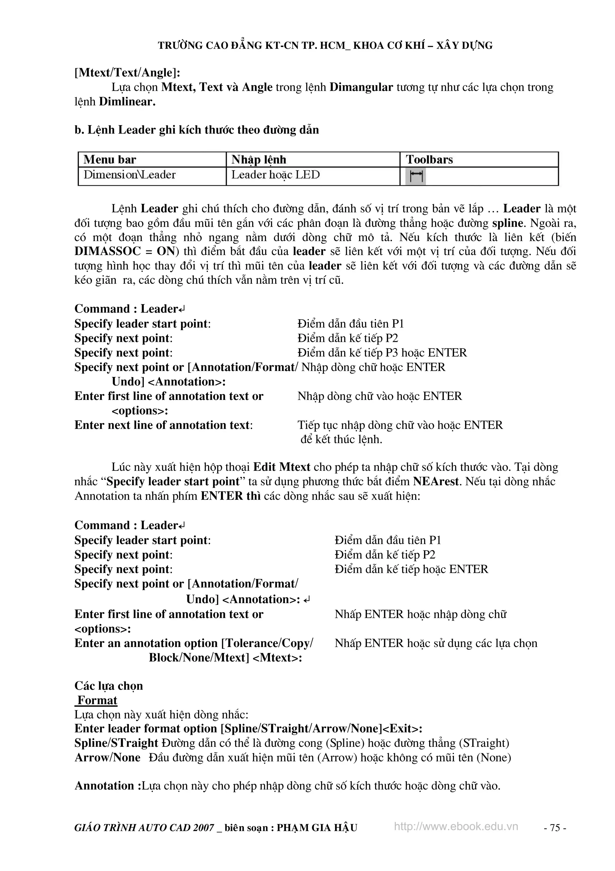 TRÖÔØNG CAO ÑAÚNG KT-CN TP. HCM_ KHOA CÔ KHÍ – XAÂY DÖÏNG

[Mtext/Text/Angle]:
Lùa chän Mtext, Text vμ Angle trong lÖnh Dimangular t−¬ng tù nh− c¸c lùa chän trong
lÖnh Dimlinear.
b. LÖnh Leader ghi kÝch th−íc theo ®−êng dÉn

LÖnh Leader ghi chó thÝch cho ®−êng dÉn, ®¸nh sè vÞ trÝ trong b¶n vÏ l¾p … Leader lμ mét
®èi t−îng bao gåm ®Çu mòi tªn g¾n víi c¸c ph©n ®o¹n lμ ®−êng th¼ng hoÆc ®−êng spline. Ngoμi ra,
cã mét ®o¹n th¼ng nhá ngang n»m d−íi dßng ch÷ m« t¶. NÕu kÝch th−íc lμ liªn kÕt (biÕn
DIMASSOC = ON) th× ®iÓm b¾t ®Çu cña leader sÏ liªn kÕt víi mét vÞ trÝ cña ®èi t−îng. NÕu ®èi
t−îng h×nh häc thay ®æi vÞ trÝ th× mòi tªn cña leader sÏ liªn kÕt víi ®èi t−îng vμ c¸c ®−êng dÉn sÏ
kÐo gi·n ra, c¸c dßng chó thÝch vÉn n»m trªn vÞ trÝ cò.
Command : Leader↵
Specify leader start point:
§iÓm dÉn ®Çu tiªn P1
Specify next point:
§iÓm dÉn kÕ tiÕp P2
Specify next point:
§iÓm dÉn kÕ tiÕp P3 hoÆc ENTER
Specify next point or [Annotation/Format/ NhËp dßng ch÷ hoÆc ENTER
Undo] <Annotation>:
Enter first line of annotation text or
NhËp dßng ch÷ vμo hoÆc ENTER
<options>:
Enter next line of annotation text:
TiÕp tôc nhËp dßng ch÷ vμo hoÆc ENTER
®Ó kÕt thóc lÖnh.
Lóc nμy xuÊt hiÖn hép tho¹i Edit Mtext cho phÐp ta nhËp ch÷ sè kÝch th−íc vμo. T¹i dßng
nh¾c “Specify leader start point” ta sö dông ph−¬ng thøc b¾t ®iÓm NEArest. NÕu t¹i dßng nh¾c
Annotation ta nhÊn phÝm ENTER th× c¸c dßng nh¾c sau sÏ xuÊt hiÖn:
Command : Leader↵
Specify leader start point:
Specify next point:
Specify next point:
Specify next point or [Annotation/Format/
Undo] <Annotation>: ↵
Enter first line of annotation text or
<options>:
Enter an annotation option [Tolerance/Copy/
Block/None/Mtext] <Mtext>:

§iÓm dÉn ®Çu tiªn P1
§iÓm dÉn kÕ tiÕp P2
§iÓm dÉn kÕ tiÕp hoÆc ENTER

NhÊp ENTER hoÆc nhËp dßng ch÷
NhÊp ENTER hoÆc sö dông c¸c lùa chän

C¸c lùa chän
Format
Lùa chän nμy xuÊt hiÖn dßng nh¾c:
Enter leader format option [Spline/STraight/Arrow/None]<Exit>:
Spline/STraight §−êng dÉn cã thÓ lμ ®−êng cong (Spline) hoÆc ®−êng th¼ng (STraight)
Arrow/None §Çu ®−êng dÉn xuÊt hiÖn mòi tªn (Arrow) hoÆc kh«ng cã mòi tªn (None)
Annotation :Lùa chän nμy cho phÐp nhËp dßng ch÷ sè kÝch th−íc hoÆc dßng ch÷ vμo.
GIAÙO TRÌNH AUTO CAD 2007 _ bieân soaïn : PHAÏM GIA HAÄU

http://www.ebook.edu.vn

- 75 -

 