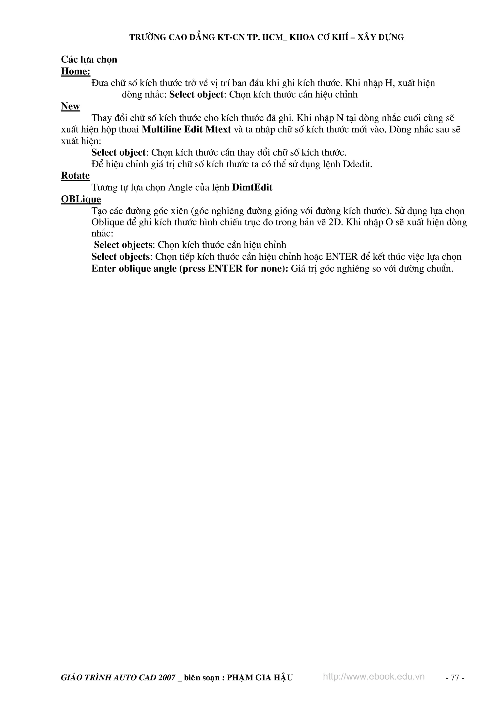 TRÖÔØNG CAO ÑAÚNG KT-CN TP. HCM_ KHOA CÔ KHÍ – XAÂY DÖÏNG

C¸c lùa chän
Home:
§−a ch÷ sè kÝch th−íc trë vÒ vÞ trÝ ban ®Çu khi ghi kÝch th−íc. Khi nhËp H, xuÊt hiÖn
dßng nh¾c: Select object: Chän kÝch th−íc cÇn hiÖu chØnh
New
Thay ®æi ch÷ sè kÝch th−íc cho kÝch th−íc ®· ghi. Khi nhËp N t¹i dßng nh¾c cuèi cïng sÏ
xuÊt hiÖn hép tho¹i Multiline Edit Mtext vμ ta nhËp ch÷ sè kÝch th−íc míi vμo. Dßng nh¾c sau sÏ
xuÊt hiÖn:
Select object: Chän kÝch th−íc cÇn thay ®æi ch÷ sè kÝch th−íc.
§Ó hiÖu chØnh gi¸ trÞ ch÷ sè kÝch th−íc ta cã thÓ sö dông lÖnh Ddedit.
Rotate
T−¬ng tù lùa chän Angle cña lÖnh DimtEdit
OBLique
T¹o c¸c ®−êng gãc xiªn (gãc nghiªng ®−êng giãng víi ®−êng kÝch th−íc). Sö dông lùa chän
Oblique ®Ó ghi kÝch th−íc h×nh chiÕu trôc ®o trong b¶n vÏ 2D. Khi nhËp O sÏ xuÊt hiÖn dßng
nh¾c:
Select objects: Chän kÝch th−íc cÇn hiÖu chØnh
Select objects: Chän tiÕp kÝch th−íc cÇn hiÖu chØnh hoÆc ENTER ®Ó kÕt thóc viÖc lùa chän
Enter oblique angle (press ENTER for none): Gi¸ trÞ gãc nghiªng so víi ®−êng chuÈn.

GIAÙO TRÌNH AUTO CAD 2007 _ bieân soaïn : PHAÏM GIA HAÄU

http://www.ebook.edu.vn

- 77 -

 