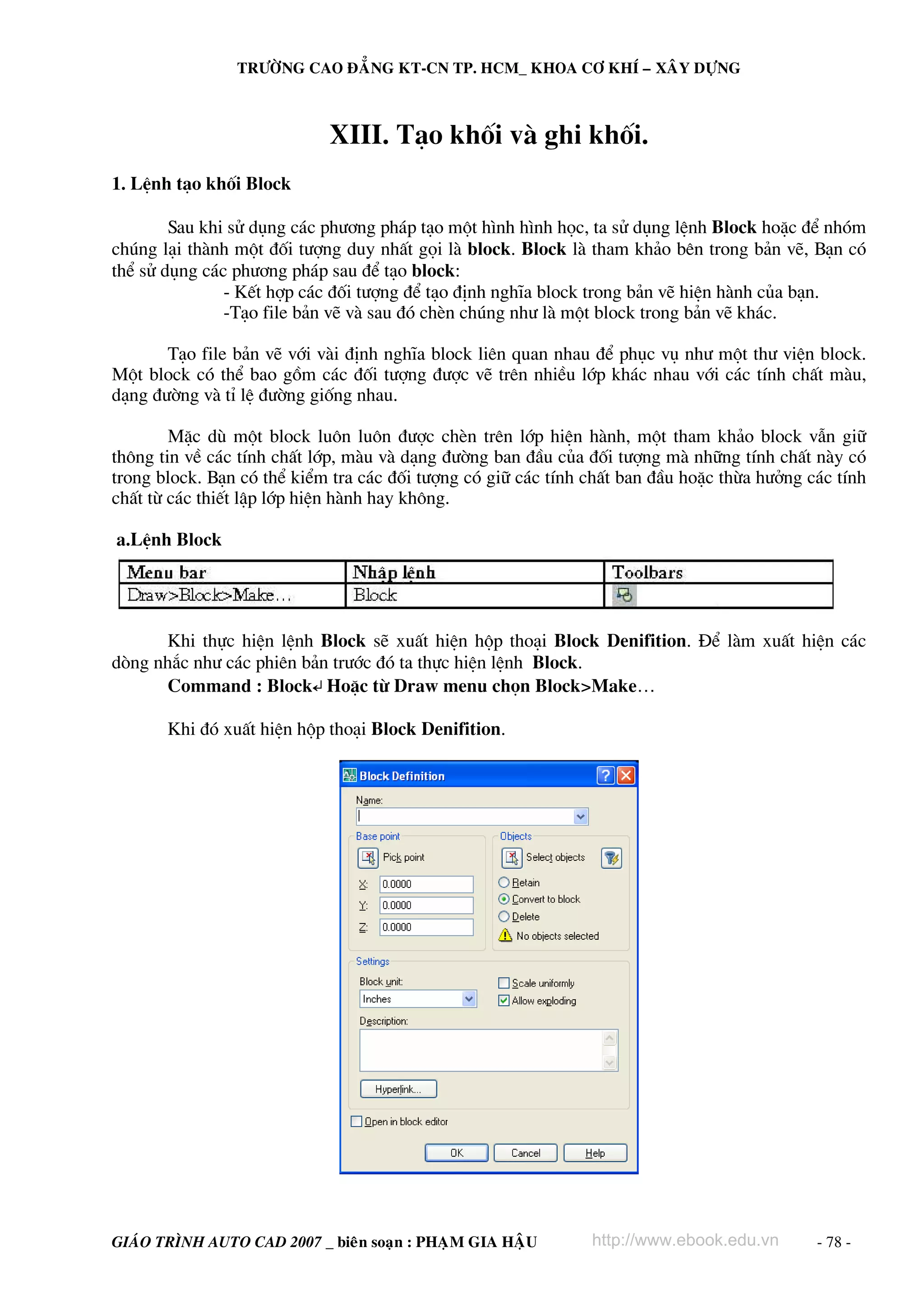 TRÖÔØNG CAO ÑAÚNG KT-CN TP. HCM_ KHOA CÔ KHÍ – XAÂY DÖÏNG

XIII. T¹o khèi vμ ghi khèi.
1. LÖnh t¹o khèi Block
Sau khi sö dông c¸c ph−¬ng ph¸p t¹o mét h×nh h×nh häc, ta sö dông lÖnh Block hoÆc ®Ó nhãm
chóng l¹i thμnh mét ®èi t−îng duy nhÊt gäi lμ block. Block lμ tham kh¶o bªn trong b¶n vÏ, B¹n cã
thÓ sö dông c¸c ph−¬ng ph¸p sau ®Ó t¹o block:
- KÕt hîp c¸c ®èi t−îng ®Ó t¹o ®Þnh nghÜa block trong b¶n vÏ hiÖn hμnh cña b¹n.
-T¹o file b¶n vÏ vμ sau ®ã chÌn chóng nh− lμ mét block trong b¶n vÏ kh¸c.
T¹o file b¶n vÏ víi vμi ®Þnh nghÜa block liªn quan nhau ®Ó phôc vô nh− mét th− viÖn block.
Mét block cã thÓ bao gåm c¸c ®èi t−îng ®−îc vÏ trªn nhiÒu líp kh¸c nhau víi c¸c tÝnh chÊt mμu,
d¹ng ®−êng vμ tØ lÖ ®−êng gièng nhau.
MÆc dï mét block lu«n lu«n ®−îc chÌn trªn líp hiÖn hμnh, mét tham kh¶o block vÉn gi÷
th«ng tin vÒ c¸c tÝnh chÊt líp, mμu vμ d¹ng ®−êng ban ®Çu cña ®èi t−îng mμ nh÷ng tÝnh chÊt nμy cã
trong block. B¹n cã thÓ kiÓm tra c¸c ®èi t−îng cã gi÷ c¸c tÝnh chÊt ban ®Çu hoÆc thõa h−ëng c¸c tÝnh
chÊt tõ c¸c thiÕt lËp líp hiÖn hμnh hay kh«ng.
a.LÖnh Block

Khi thùc hiÖn lÖnh Block sÏ xuÊt hiÖn hép tho¹i Block Denifition. §Ó lμm xuÊt hiÖn c¸c
dßng nh¾c nh− c¸c phiªn b¶n tr−íc ®ã ta thùc hiÖn lÖnh Block.
Command : Block↵ HoÆc tõ Draw menu chän Block>Make…
Khi ®ã xuÊt hiÖn hép tho¹i Block Denifition.

GIAÙO TRÌNH AUTO CAD 2007 _ bieân soaïn : PHAÏM GIA HAÄU

http://www.ebook.edu.vn

- 78 -

 