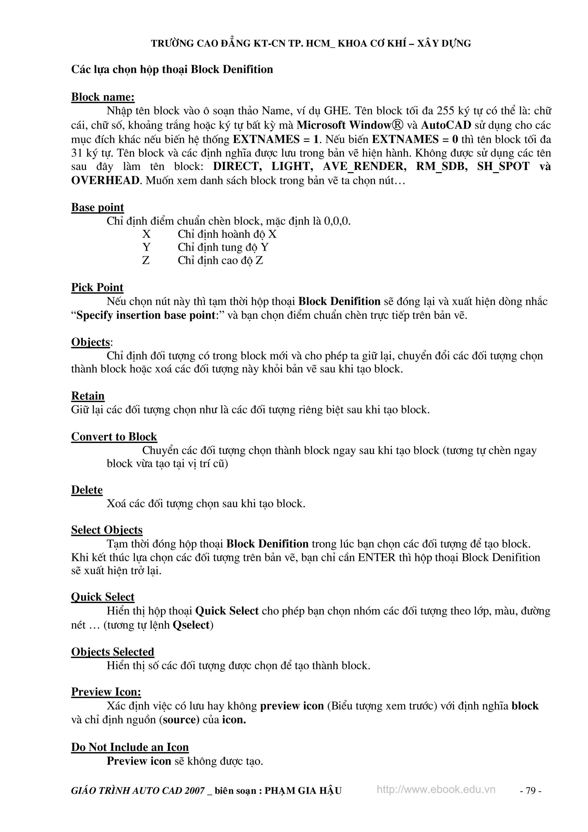 TRÖÔØNG CAO ÑAÚNG KT-CN TP. HCM_ KHOA CÔ KHÍ – XAÂY DÖÏNG

C¸c lùa chän hép tho¹i Block Denifition
Block name:
NhËp tªn block vμo « so¹n th¶o Name, vÝ dô GHE. Tªn block tèi ®a 255 ký tù cã thÓ lμ: ch÷
c¸i, ch÷ sè, kho¶ng tr¾ng hoÆc ký tù bÊt kú mμ Microsoft WindowⓇ vμ AutoCAD sö dông cho c¸c
môc ®Ých kh¸c nÕu biÕn hÖ thèng EXTNAMES = 1. NÕu biÕn EXTNAMES = 0 th× tªn block tèi ®a
31 ký tù. Tªn block vμ c¸c ®Þnh nghÜa ®−îc l−u trong b¶n vÏ hiÖn hμnh. Kh«ng ®−îc sö dông c¸c tªn
sau ®©y lμm tªn block: DIRECT, LIGHT, AVE_RENDER, RM_SDB, SH_SPOT vμ
OVERHEAD. Muèn xem danh s¸ch block trong b¶n vÏ ta chän nót…
Base point
ChØ ®Þnh ®iÓm chuÈn chÌn block, mÆc ®Þnh lμ 0,0,0.
X
ChØ ®Þnh hoμnh ®é X
Y
ChØ ®Þnh tung ®é Y
Z
ChØ ®Þnh cao ®é Z
Pick Point
NÕu chän nót nμy th× t¹m thêi hép tho¹i Block Denifition sÏ ®ãng l¹i vμ xuÊt hiÖn dßng nh¾c
“Specify insertion base point:” vμ b¹n chän ®iÓm chuÈn chÌn trùc tiÕp trªn b¶n vÏ.
Objects:
ChØ ®Þnh ®èi t−îng cã trong block míi vμ cho phÐp ta gi÷ l¹i, chuyÓn ®æi c¸c ®èi t−îng chän
thμnh block hoÆc xo¸ c¸c ®èi t−îng nμy khái b¶n vÏ sau khi t¹o block.
Retain
Gi÷ l¹i c¸c ®èi t−îng chän nh− lμ c¸c ®èi t−îng riªng biÖt sau khi t¹o block.
Convert to Block
ChuyÓn c¸c ®èi t−îng chän thμnh block ngay sau khi t¹o block (t−¬ng tù chÌn ngay
block võa t¹o t¹i vÞ trÝ cò)
Delete
Xo¸ c¸c ®èi t−îng chän sau khi t¹o block.
Select Objects
T¹m thêi ®ãng hép tho¹i Block Denifition trong lóc b¹n chän c¸c ®èi t−îng ®Ó t¹o block.
Khi kÕt thóc lùa chän c¸c ®èi t−îng trªn b¶n vÏ, b¹n chØ cÇn ENTER th× hép tho¹i Block Denifition
sÏ xuÊt hiÖn trë l¹i.
Quick Select
HiÓn thÞ hép tho¹i Quick Select cho phÐp b¹n chän nhãm c¸c ®èi t−îng theo líp, mμu, ®−êng
nÐt … (t−¬ng tù lÖnh Qselect)
Objects Selected
HiÓn thÞ sè c¸c ®èi t−îng ®−îc chän ®Ó t¹o thμnh block.
Preview Icon:
X¸c ®Þnh viÖc cã l−u hay kh«ng preview icon (BiÓu t−îng xem tr−íc) víi ®Þnh nghÜa block
vμ chØ ®Þnh nguån (source) cña icon.
Do Not Include an Icon
Preview icon sÏ kh«ng ®−îc t¹o.
GIAÙO TRÌNH AUTO CAD 2007 _ bieân soaïn : PHAÏM GIA HAÄU

http://www.ebook.edu.vn

- 79 -

 